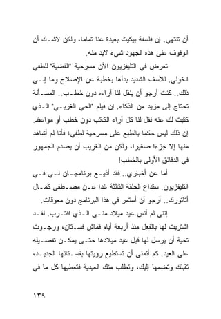 ‫ﺃﻥ ﺘﻨﺘﻬﻲ. ﺇﻥ ﻓﻠﺴﻔﺔ ﺒﻴﻜﻴﺕ ﺒﻌﻴﺩﺓ ﻋﻨﺎ ﺘﻤﺎﻤﺎ، ﻭﻟﻜﻥ ﻻﺸـﻙ ﺃﻥ‬
               ‫‪‬‬
                  ‫ﺍﻟﻭﻗﻭﻑ ﻋﻠﻰ ﻫﺫﻩ ﺍﻟﺠﻬﻭﺩ ﺸﻲﺀ ﻻﺒﺩ ﻤﻨﻪ.‬
‫ﺘﻌﺭﺽ ﻓﻲ ﺍﻟﺘﻠﻴﻔﺯﻴﻭﻥ ﺍﻵﻥ ﻤﺴﺭﺤﻴﺔ "ﺍﻟﻘﻀﻴﺔ" ﻟﻠﻁﻔﻲ‬
‫ﺍﻟﺨﻭﻟﻲ. ﻟﻸﺴﻑ ﺍﻟﺸﺩﻴﺩ ﺒﺩﺃﻫﺎ ﺒﺨﻁﺒﺔ ﻋﻥ ﺍﻹﺼﻼﺡ ﻭﻤﺎ ﺇﻟـﻰ‬
‫ﺫﻟﻙ.. ﻜﻨﺕ ﺃﺭﺠﻭ ﺃﻥ ﻴﻨﻘل ﻟﻨﺎ ﺁﺭﺍﺀﻩ ﺩﻭﻥ ﺨﻁـﺏ.. ﺍﻟﻤﺴـﺄﻟﺔ‬
‫ﺘﺤﺘﺎﺝ ﺇﻟﻰ ﻤﺯﻴﺩ ﻤﻥ ﺍﻟﺫﻜﺎﺀ. ﺇﻥ ﻓﻴﻠﻡ "ﺍﻟﺤﻲ ﺍﻟﻐﺭﺒـﻲ" ﺍﻟـﺫﻱ‬
‫ﻜﺘﺒﺕ ﻟﻙ ﻋﻨﻪ ﻨﻘل ﻟﻨﺎ ﻜل ﺁﺭﺍﺀ ﺍﻟﻜﺎﺘﺏ ﺩﻭﻥ ﺨﻁﺏ ﺃﻭ ﻤﻭﺍﻋﻅ.‬
‫ﺇﻥ ﺫﻟﻙ ﻟﻴﺱ ﺤﻜﻤﺎ ﺒﺎﻟﻁﺒﻊ ﻋﻠﻰ ﻤﺴﺭﺤﻴﺔ ﻟﻁﻔﻲ؛ ﻓﺄﻨﺎ ﻟﻡ ﺃﺸﺎﻫﺩ‬
                                       ‫‪‬‬
‫ﻤﻨﻬﺎ ﺇﻻ ﺠﺯﺀﺍ ﺼﻐﻴﺭﺍ، ﻭﻟﻜﻥ ﻤﻥ ﺍﻟﻐﺭﻴﺏ ﺃﻥ ﻴﺼﺩﻡ ﺍﻟﺠﻤﻬﻭﺭ‬
                                 ‫‪‬‬     ‫‪‬‬
                              ‫ﻓﻲ ﺍﻟﺩﻗﺎﺌﻕ ﺍﻷﻭﻟﻰ ﺒﺎﻟﺨﻁﺏ!‬
‫ﺃﻤﺎ ﻋﻥ ﺃﺨﺒﺎﺭﻱ.. ﻓﻘﺩ ﺃﺫﻴـﻊ ﺒﺭﻨﺎﻤﺠـﺎﻥ ﻟـﻲ ﻓـﻲ‬
‫ﺍﻟﺘﻠﻴﻔﺯﻴﻭﻥ. ﺴﺘﺫﺍﻉ ﺍﻟﺤﻠﻘﺔ ﺍﻟﺜﺎﻟﺜﺔ ﻏﺩﺍ ﻋـﻥ ﻤﺼـﻁﻔﻰ ﻜﻤـﺎل‬
                  ‫‪‬‬
  ‫ﺃﺘﺎﺘﻭﺭﻙ.. ﺃﺭﺠﻭ ﺃﻥ ﺃﺴﺘﻤﺭ ﻓﻲ ﻫﺫﺍ ﺍﻟﺒﺭﻨﺎﻤﺞ ﺩﻭﻥ ﻤﻌﻭﻗﺎﺕ.‬
‫ﺇﻨﻨﻲ ﻟﻡ ﺃﻨﺱ ﻋﻴﺩ ﻤﻴﻼﺩ ﻤﻨـﻰ ﺍﻟـﺫﻱ ﺍﻗﺘـﺭﺏ. ﻟﻘـﺩ‬
‫ﺍﺸﺘﺭﻴﺕ ﻟﻬﺎ ﺒﺎﻟﻔﻌل ﻤﻨﺫ ﺃﺭﺒﻌﺔ ﺃﻴﺎﻡ ﻗﻤﺎﺵ ﻓﺴـﺘﺎﻥ، ﻭﺭﺠـﻭﺕ‬
‫ﺘﺤﻴﺔ ﺃﻥ ﻴﺭﺴل ﻟﻬﺎ ﻗﺒل ﻋﻴﺩ ﻤﻴﻼﺩﻫﺎ ﺤﺘـﻰ ﻴﻤﻜـﻥ ﺘﻔﺼـﻴﻠﻪ‬
‫ﻋﻠﻰ ﺍﻟﻌﻴﺩ. ﻜﻡ ﺃﺘﻤﻨﻰ ﺃﻥ ﺘﺴﺘﻁﻴﻊ ﺭﺅﻴﺘﻬﺎ ﺒﻔﺴـﺘﺎﻨﻬﺎ ﺍﻟﺠﺩﻴـﺩ،‬
‫ﺘﻘﺒﻠﻙ ﻭﺘﻀﻤﻬﺎ ﺇﻟﻴﻙ، ﻭﺘﻁﻠﺏ ﻤﻨﻙ ﺍﻟﻌﻴﺩﻴﺔ ﻓﺘﻌﻁﻴﻬﺎ ﻜل ﻤﺎ ﻓﻲ‬


‫٩٣١‬
 