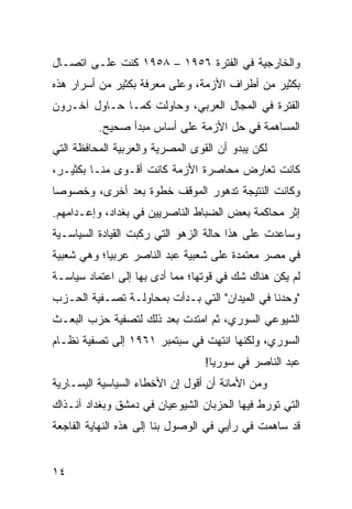 ‫ﻭﺍﻟﺨﺎﺭﺠﻴﺔ ﻓﻲ ﺍﻟﻔﺘﺭﺓ ٦٥٩١ – ٨٥٩١ ﻜﻨﺕ ﻋﻠـﻰ ﺍﺘﺼـﺎل‬
‫ﺒﻜﺜﻴﺭ ﻤﻥ ﺃﻁﺭﺍﻑ ﺍﻷﺯﻤﺔ، ﻭﻋﻠﻰ ﻤﻌﺭﻓﺔ ﺒﻜﺜﻴﺭ ﻤﻥ ﺃﺴﺭﺍﺭ ﻫﺫﻩ‬
‫ﺍﻟﻔﺘﺭﺓ ﻓﻲ ﺍﻟﻤﺠﺎل ﺍﻟﻌﺭﺒﻲ، ﻭﺤﺎﻭﻟﺕ ﻜﻤـﺎ ﺤـﺎﻭل ﺁﺨـﺭﻭﻥ‬
          ‫ﺍﻟﻤﺴﺎﻫﻤﺔ ﻓﻲ ﺤل ﺍﻷﺯﻤﺔ ﻋﻠﻰ ﺃﺴﺎﺱ ﻤﺒﺩﺃ ﺼﺤﻴﺢ.‬
‫ﻟﻜﻥ ﻴﺒﺩﻭ ﺃﻥ ﺍﻟﻘﻭﻯ ﺍﻟﻤﺼﺭﻴﺔ ﻭﺍﻟﻌﺭﺒﻴﺔ ﺍﻟﻤﺤﺎﻓﻅﺔ ﺍﻟﺘﻲ‬
‫ﻜﺎﻨﺕ ﺘﻌﺎﺭﺽ ﻤﺤﺎﺼﺭﺓ ﺍﻷﺯﻤﺔ ﻜﺎﻨﺕ ﺃﻗـﻭﻯ ﻤﻨـﺎ ﺒﻜﺜﻴـﺭ،‬
‫ﻭﻜﺎﻨﺕ ﺍﻟﻨﺘﻴﺠﺔ ﺘﺩﻫﻭﺭ ﺍﻟﻤﻭﻗﻑ ﺨﻁﻭﺓ ﺒﻌﺩ ﺃﺨﺭﻯ، ﻭﺨﺼﻭﺼﺎ‬
 ‫‪‬‬
‫ﺇﺜﺭ ﻤﺤﺎﻜﻤﺔ ﺒﻌﺽ ﺍﻟﻀﺒﺎﻁ ﺍﻟﻨﺎﺼﺭﻴﻴﻥ ﻓﻲ ﺒﻐﺩﺍﺩ، ﻭﺇﻋـﺩﺍﻤﻬﻡ.‬
‫ﻭﺴﺎﻋﺩﺕ ﻋﻠﻰ ﻫﺫﺍ ﺤﺎﻟﺔ ﺍﻟﺯﻫﻭ ﺍﻟﺘﻲ ﺭﻜﺒﺕ ﺍﻟﻘﻴﺎﺩﺓ ﺍﻟﺴﻴﺎﺴـﻴﺔ‬
‫ﻓﻲ ﻤﺼﺭ ﻤﻌﺘﻤﺩﺓ ﻋﻠﻰ ﺸﻌﺒﻴﺔ ﻋﺒﺩ ﺍﻟﻨﺎﺼﺭ ﻋﺭﺒﻴﺎ؛ ﻭﻫﻲ ﺸﻌﺒﻴﺔ‬
            ‫‪‬‬
‫ﻟﻡ ﻴﻜﻥ ﻫﻨﺎﻙ ﺸﻙ ﻓﻲ ﻗﻭﺘﻬﺎ؛ ﻤﻤﺎ ﺃﺩﻯ ﺒﻬﺎ ﺇﻟﻰ ﺍﻋﺘﻤﺎﺩ ﺴﻴﺎﺴـﺔ‬
‫"ﻭﺤﺩﻨﺎ ﻓﻲ ﺍﻟﻤﻴﺩﺍﻥ" ﺍﻟﺘﻲ ﺒـﺩﺃﺕ ﺒﻤﺤﺎﻭﻟـﺔ ﺘﺼـﻔﻴﺔ ﺍﻟﺤـﺯﺏ‬
‫ﺍﻟﺸﻴﻭﻋﻲ ﺍﻟﺴﻭﺭﻱ، ﺜﻡ ﺍﻤﺘﺩﺕ ﺒﻌﺩ ﺫﻟﻙ ﻟﺘﺼﻔﻴﺔ ﺤﺯﺏ ﺍﻟﺒﻌـﺙ‬
‫ﺍﻟﺴﻭﺭﻱ، ﻭﻟﻜﻨﻬﺎ ﺍﻨﺘﻬﺕ ﻓﻲ ﺴﺒﺘﻤﺒﺭ ١٦٩١ ﺇﻟﻰ ﺘﺼﻔﻴﺔ ﻨﻅـﺎﻡ‬
                                  ‫ﻋﺒﺩ ﺍﻟﻨﺎﺼﺭ ﻓﻲ ﺴﻭﺭﻴﺎ!‬
‫ﻭﻤﻥ ﺍﻷﻤﺎﻨﺔ ﺃﻥ ﺃﻗﻭل ﺇﻥ ﺍﻷﺨﻁﺎﺀ ﺍﻟﺴﻴﺎﺴﻴﺔ ﺍﻟﻴﺴـﺎﺭﻴﺔ‬
‫ﺍﻟﺘﻲ ﺘﻭﺭﻁ ﻓﻴﻬﺎ ﺍﻟﺤﺯﺒﺎﻥ ﺍﻟﺸﻴﻭﻋﻴﺎﻥ ﻓﻲ ﺩﻤﺸﻕ ﻭﺒﻐﺩﺍﺩ ﺁﻨـﺫﺍﻙ‬
‫ﻗﺩ ﺴﺎﻫﻤﺕ ﻓﻲ ﺭﺃﻴﻲ ﻓﻲ ﺍﻟﻭﺼﻭل ﺒﻨﺎ ﺇﻟﻰ ﻫﺫﻩ ﺍﻟﻨﻬﺎﻴﺔ ﺍﻟﻔﺎﺠﻌﺔ‬


‫٤١‬
 