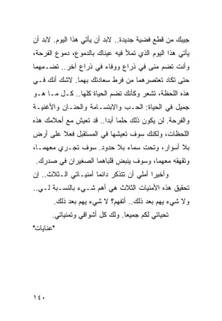 ‫ﺠﻴﺒﻙ ﻤﻥ ﻗﻁﻊ ﻓﻀﻴﺔ ﺠﺩﻴﺩﺓ.. ﻻﺒﺩ ﺃﻥ ﻴﺄﺘﻲ ﻫﺫﺍ ﺍﻟﻴﻭﻡ. ﻻﺒﺩ ﺃﻥ‬
‫ﻴﺄﺘﻲ ﻫﺫﺍ ﺍﻟﻴﻭﻡ ﺍﻟﺫﻱ ﺘﻤﻸ ﻓﻴﻪ ﻋﻴﻨﺎﻙ ﺒﺎﻟﺩﻤﻭﻉ، ﺩﻤﻭﻉ ﺍﻟﻔﺭﺤﺔ،‬
‫ﻭﺃﻨﺕ ﺘﻀﻡ ﻤﻨﻰ ﻓﻲ ﺫﺭﺍﻉ ﻭﻭﻓﺎﺀ ﻓﻲ ﺫﺭﺍﻉ ﺁﺨﺭ.. ﺘﻀـﻤﻬﻤﺎ‬
‫ﺤﺘﻰ ﺘﻜﺎﺩ ﺘﻌﺘﺼﺭﻫﻤﺎ ﻤﻥ ﻓﺭﻁ ﺴﻌﺎﺩﺘﻙ ﺒﻬﻤﺎ. ﻻﺸﻙ ﺃﻨﻙ ﻓـﻲ‬
‫ﻫﺫﻩ ﺍﻟﻠﺤﻅﺔ، ﺘﺸﻌﺭ ﻭﻜﺄﻨﻙ ﺘﻀﻡ ﺍﻟﺤﻴﺎﺓ ﻜﻠﻬﺎ.. ﻜـل ﻤـﺎ ﻫـﻭ‬
‫ﺠﻤﻴل ﻓﻲ ﺍﻟﺤﻴﺎﺓ: ﺍﻟﺤـﺏ ﻭﺍﻻﺒﺘﺴـﺎﻤﺔ ﻭﺍﻟﺤﻨـﺎﻥ ﻭﺍﻷﻏﻨﻴـﺔ‬
‫ﻭﺍﻟﻔﺭﺤﺔ. ﻟﻥ ﻴﻜﻭﻥ ﺫﻟﻙ ﺤﻠﻤﺎ ﺃﺒﺩﺍ.. ﻗﺩ ﺘﻌﻴﺵ ﻤﻊ ﺃﺤﻼﻤﻙ ﻫﺫﻩ‬
                        ‫‪ ‬‬
‫ﺍﻟﻠﺤﻅﺎﺕ، ﻭﻟﻜﻨﻙ ﺴﻭﻑ ﺘﻌﻴﺸﻬﺎ ﻓﻲ ﺍﻟﻤﺴﺘﻘﺒل ﻓﻌﻼ ﻋﻠﻰ ﺃﺭﺽ‬
        ‫ﹰ‬
‫ﺒﻼ ﺃﺴﻭﺍﺭ، ﻭﺘﺤﺕ ﺴﻤﺎﺀ ﺒﻼ ﺤﺩﻭﺩ. ﺴﻭﻑ ﺘﺠـﺭﻱ ﻤﻌﻬﻤـﺎ،‬
 ‫ﻭﺘﻘﻬﻘﻪ ﻤﻌﻬﻤﺎ، ﻭﺴﻭﻑ ﻴﻨﺒﺽ ﻗﻠﺒﺎﻫﻤﺎ ﺍﻟﺼﻐﻴﺭﺍﻥ ﻓﻲ ﺼﺩﺭﻙ.‬
‫ﻭﺃﺨﻴﺭﺍ ﺃﻤﻠﻲ ﺃﻥ ﺘﺘﺫﻜﺭ ﺩﺍﺌﻤﺎ ﺃﻤﻨﻴـﺎﺘﻲ ﺍﻟـﺜﻼﺙ.. ﺇﻥ‬
                      ‫‪‬‬                   ‫‪‬‬
‫ﺘﺤﻘﻴﻕ ﻫﺫﻩ ﺍﻷﻤﻨﻴﺎﺕ ﺍﻟﺜﻼﺙ ﻫﻲ ﺃﻫﻡ ﺸـﻲﺀ ﺒﺎﻟﻨﺴـﺒﺔ ﻟـﻲ..‬
       ‫ﻭﻻ ﺸﻲﺀ ﻴﻬﻡ ﺒﻌﺩ ﺫﻟﻙ.. ﺃﺘﻔﻬﻡ؟ ﻻ ﺸﻲﺀ ﻴﻬﻡ ﺒﻌﺩ ﺫﻟﻙ.‬
       ‫ﺘﺤﻴﺎﺘﻲ ﻟﻜﻡ ﺠﻤﻴﻌﺎ. ﻭﻟﻙ ﻜل ﺃﺸﻭﺍﻗﻲ ﻭﺘﻤﻨﻴﺎﺘﻲ.‬
                                 ‫‪‬‬
‫"ﻋﻨﺎﻴﺎﺕ"‬




‫٠٤١‬
 