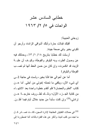 ‫ﺨﻁﺎﺒﻲ ﺍﻟﺴﺎﺩﺱ ﻋﺸﺭ‬
           ‫ﺍﻟﻭﺍﺤﺎﺕ ﻓﻲ ٥/ ٢/ ٣٦٩١‬

                                               ‫ﺯﻭﺠﺘﻲ ﺍﻟﺤﺒﻴﺒﺔ:‬
‫ﺃﻗﺒﻠﻙ ﻗﺒﻼﺕ ﺤﺎﺭﺓ ﻭﺃﺒﺜﻙ ﺃﺸﻭﺍﻗﻲ ﺍﻟﺯﺍﺌﺩﺓ، ﻭﺃﺭﺠﻭ ﺃﻥ‬
                                 ‫ﺘﻜﻭﻨﻲ ﺒﺨﻴﺭ ﻭﻓﻲ ﺼﺤﺔ ﺠﻴﺩﺓ.‬
‫ﺃﺭﺴﻠﺕ ﻟﻙ ﺨﻁﺎﺒﺎ ﺒﺘﺎﺭﻴﺦ ٨١/ ١/ ٣٦، ﻭﺤﺩﺜﺘﻙ ﻓﻴﻪ‬
                              ‫‪‬‬
‫ﻋﻥ ﻭﺼﻭل ﺍﻟﻁﺭﺩ، ﻭﺒﻪ ﺍﻟﺒﻠﻭﻓﺭ ﻭﺍﻟﻔﻭﻁﺔ، ﻭﻜﻴـﻑ ﺃﻥ ﻋﻠﺒـﺔ‬
‫ﺍﻟﺯﻴﺕ ﻗﺩ ﺍﻨﻜﺴﺭﺕ، ﻭﺇﻥ ﻜﺎﻥ ﻤﻥ ﺤﺴﻥ ﺍﻟﺤﻅ ﺃﻨﻬﺎ ﻟﻡ ﺘﺼـﺏ‬
                                               ‫ﺍﻟﻔﻭﻁﺔ ﻭﺍﻟﺒﻠﻭﻓﺭ!‬
‫ﺃﻤﺎ ﻋﻥ ﺃﺤﻭﺍﻟﻲ ﻫﻨﺎ ﻓﺄﻨﺎ ﺒﺨﻴﺭ، ﻭﻟﺴﺕ ﻓﻲ ﺤﺎﺠﺔ ﺇﻟـﻰ‬
‫ﺃﻱ ﺸﻲﺀ ﺍﻵﻥ، ﻭﻴﻜﻔﻲ ﻤﺎ ﺘﺤﻤﻠﻪ ﺇﺨﻭﺘﻲ ﻤﻥ ﺃﺠﻠﻲ. ﺃﻤﺎ ﻋـﻥ‬
‫ﻜﺘﺎﺏ "ﺍﻟﻌﻠﻡ ﻭﺍﻟﺤﻀﺎﺭﺓ" ﻓﻠﻡ ﺃﺘﻘﺩﻡ ﺨﻁﻭﺓ ﻭﺍﺤﺩﺓ ﺒﻌﺩ ﺍﻻﻨﺘﻬـﺎﺀ‬
‫ﻤﻥ ﻜﺘﺎﺒﺔ ﺍﻟﺠـﺯﺀ ﺍﻷﻭل؛ ﻭﺫﻟـﻙ ﻟﻅـﺭﻭﻑ ﺨﺎﺭﺠـﺔ ﻋـﻥ‬
‫ﻭﺇﻥ ﻜﻨﺕ ﺴﺄﺒﺩﺃ ﻤﻥ ﺠﺩﻴﺩ ﺨﻼل ﺃﻴﺎﻡ ﻓﻴﻤﺎ ﺃﻅـﻥ.‬            ‫)02(‬
                                                            ‫ﺇﺭﺍﺩﺘﻲ،‬


                                                                ‫)02(‬
‫ﻓﻲ ﺤﻤﻼﺕ ﺍﻟﺘﻔﺘﻴﺵ ﺍﻟﻤﻔﺎﺠﺌﺔ ﻹﺩﺍﺭﺓ ﺍﻟﺴﺠﻥ، ﻜﺎﻨـﺕ ﺘﺼـﺎﺩﺭ ﻜـل‬
‫ﻤﺎ ﺘﺠﺩﻩ ﻤﻥ ﻜﺘﺏ ﻟﺩﻴﻨﺎ، ﻭﺃﺫﻜﺭ ﻋﻥ ﻫﺫﻩ ﺍﻟﻔﺘﺭﺓ ﺒﺎﻟﺫﺍﺕ ﺃﻨﻨﺎ ﺍﻀﻁﺭﺭﻨﺎ ﺇﻟﻰ‬

‫١٤١‬
 