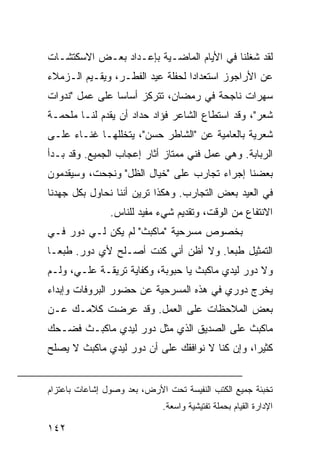 ‫ﻟﻘﺩ ﺸﻐﻠﻨﺎ ﻓﻲ ﺍﻷﻴﺎﻡ ﺍﻟﻤﺎﻀـﻴﺔ ﺒﺈﻋـﺩﺍﺩ ﺒﻌـﺽ ﺍﻻﺴﻜﺘﺸـﺎﺕ‬
‫ﻋﻥ ﺍﻷﺭﺍﺠﻭﺯ ﺍﺴﺘﻌﺩﺍﺩﺍ ﻟﺤﻔﻠﺔ ﻋﻴﺩ ﺍﻟﻔﻁـﺭ، ﻭﻴﻘـﻴﻡ ﺍﻟـﺯﻤﻼﺀ‬
                                  ‫‪‬‬
‫ﺴﻬﺭﺍﺕ ﻨﺎﺠﺤﺔ ﻓﻲ ﺭﻤﻀﺎﻥ، ﺘﺘﺭﻜﺯ ﺃﺴﺎﺴﺎ ﻋﻠﻰ ﻋﻤل "ﻨﺩﻭﺍﺕ‬
                ‫‪‬‬
‫ﺸﻌﺭ"، ﻭﻗﺩ ﺍﺴﺘﻁﺎﻉ ﺍﻟﺸﺎﻋﺭ ﻓﺅﺍﺩ ﺤﺩﺍﺩ ﺃﻥ ﻴﻘﺩﻡ ﻟﻨـﺎ ﻤﻠﺤﻤـﺔ‬
‫ﺸﻌﺭﻴﺔ ﺒﺎﻟﻌﺎﻤﻴﺔ ﻋﻥ "ﺍﻟﺸﺎﻁﺭ ﺤﺴﻥ"، ﻴﺘﺨﻠﻠﻬـﺎ ﻏﻨـﺎﺀ ﻋﻠـﻰ‬
‫ﺍﻟﺭﺒﺎﺒﺔ. ﻭﻫﻲ ﻋﻤل ﻓﻨﻲ ﻤﻤﺘﺎﺯ ﺃﺜﺎﺭ ﺇﻋﺠﺎﺏ ﺍﻟﺠﻤﻴﻊ. ﻭﻗﺩ ﺒـﺩﺃ‬
‫ﺒﻌﻀﻨﺎ ﺇﺠﺭﺍﺀ ﺘﺠﺎﺭﺏ ﻋﻠﻰ "ﺨﻴﺎل ﺍﻟﻅل" ﻭﻨﺠﺤﺕ، ﻭﺴﻴﻘﺩﻤﻭﻥ‬
‫ﻓﻲ ﺍﻟﻌﻴﺩ ﺒﻌﺽ ﺍﻟﺘﺠﺎﺭﺏ. ﻭﻫﻜﺫﺍ ﺘﺭﻴﻥ ﺃﻨﻨﺎ ﻨﺤﺎﻭل ﺒﻜل ﺠﻬﺩﻨﺎ‬
                ‫ﺍﻻﻨﺘﻔﺎﻉ ﻤﻥ ﺍﻟﻭﻗﺕ، ﻭﺘﻘﺩﻴﻡ ﺸﻲﺀ ﻤﻔﻴﺩ ﻟﻠﻨﺎﺱ.‬
‫ﺒﺨﺼﻭﺹ ﻤﺴﺭﺤﻴﺔ "ﻤﺎﻜﺒﺙ" ﻟﻡ ﻴﻜﻥ ﻟـﻲ ﺩﻭﺭ ﻓـﻲ‬
‫ﺍﻟﺘﻤﺜﻴل ﻁﺒﻌﺎ. ﻭﻻ ﺃﻅﻥ ﺃﻨﻲ ﻜﻨﺕ ﺃﺼـﻠﺢ ﻷﻱ ﺩﻭﺭ. ﻁﺒ ‪‬ـﺎ‬
  ‫ﻌ‬                                   ‫‪‬‬
‫ﻭﻻ ﺩﻭﺭ ﻟﻴﺩﻱ ﻤﺎﻜﺒﺙ ﻴﺎ ﺤﺒﻭﺒﺔ، ﻭﻜﻔﺎﻴﺔ ﺘﺭﻴﻘـﺔ ﻋﻠـﻲ، ﻭﻟـﻡ‬
‫ﻴﺨﺭﺝ ﺩﻭﺭﻱ ﻓﻲ ﻫﺫﻩ ﺍﻟﻤﺴﺭﺤﻴﺔ ﻋﻥ ﺤﻀﻭﺭ ﺍﻟﺒﺭﻭﻓﺎﺕ ﻭﺇﺒﺩﺍﺀ‬
‫ﺒﻌﺽ ﺍﻟﻤﻼﺤﻅﺎﺕ ﻋﻠﻰ ﺍﻟﻌﻤل. ﻭﻗﺩ ﻋﺭﻀﺕ ﻜﻼﻤـﻙ ﻋـﻥ‬
‫ﻤﺎﻜﺒﺙ ﻋﻠﻰ ﺍﻟﺼﺩﻴﻕ ﺍﻟﺫﻱ ﻤﺜل ﺩﻭﺭ ﻟﻴﺩﻱ ﻤﺎﻜﺒـﺙ ﻓﻀـﺤﻙ‬
‫ﻜﺜﻴﺭﺍ، ﻭﺇﻥ ﻜﻨﺎ ﻻ ﻨﻭﺍﻓﻘﻙ ﻋﻠﻰ ﺃﻥ ﺩﻭﺭ ﻟﻴﺩﻱ ﻤﺎﻜﺒﺙ ﻻ ﻴﺼﻠﺢ‬
                                                ‫‪‬‬


‫ﺘﺨﺒﺌﺔ ﺠﻤﻴﻊ ﺍﻟﻜﺘﺏ ﺍﻟﻨﻔﻴﺴﺔ ﺘﺤﺕ ﺍﻷﺭﺽ، ﺒﻌﺩ ﻭﺼﻭل ﺇﺸﺎﻋﺎﺕ ﺒﺎﻋﺘﺯﺍﻡ‬
                             ‫ﺍﻹﺩﺍﺭﺓ ﺍﻟﻘﻴﺎﻡ ﺒﺤﻤﻠﺔ ﺘﻔﺘﻴﺸﻴﺔ ﻭﺍﺴﻌﺔ.‬

‫٢٤١‬
 