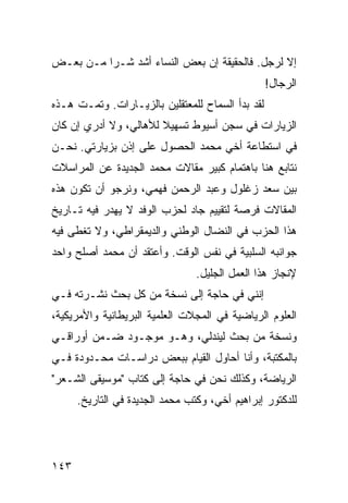 ‫ﺇﻻ ﻟﺭﺠل. ﻓﺎﻟﺤﻘﻴﻘﺔ ﺇﻥ ﺒﻌﺽ ﺍﻟﻨﺴﺎﺀ ﺃﺸﺩ ﺸـﺭﺍ ﻤـﻥ ﺒﻌـﺽ‬
          ‫‪‬‬
                                                  ‫ﺍﻟﺭﺠﺎل!‬
‫ﻟﻘﺩ ﺒﺩﺃ ﺍﻟﺴﻤﺎﺡ ﻟﻠﻤﻌﺘﻘﻠﻴﻥ ﺒﺎﻟﺯﻴـﺎﺭﺍﺕ. ﻭﺘﻤـﺕ ﻫـﺫﻩ‬
‫ﺍﻟﺯﻴﺎﺭﺍﺕ ﻓﻲ ﺴﺠﻥ ﺃﺴﻴﻭﻁ ﺘﺴﻬﻴﻼ ﻟﻸﻫﺎﻟﻲ، ﻭﻻ ﺃﺩﺭﻱ ﺇﻥ ﻜﺎﻥ‬
                       ‫ﹰ‬
‫ﻓﻲ ﺍﺴﺘﻁﺎﻋﺔ ﺃﺨﻲ ﻤﺤﻤﺩ ﺍﻟﺤﺼﻭل ﻋﻠﻰ ﺇﺫﻥ ﺒﺯﻴﺎﺭﺘﻲ. ﻨﺤـﻥ‬
‫ﻨﺘﺎﺒﻊ ﻫﻨﺎ ﺒﺎﻫﺘﻤﺎﻡ ﻜﺒﻴﺭ ﻤﻘﺎﻻﺕ ﻤﺤﻤﺩ ﺍﻟﺠﺩﻴﺩﺓ ﻋﻥ ﺍﻟﻤﺭﺍﺴﻼﺕ‬
‫ﺒﻴﻥ ﺴﻌﺩ ﺯﻏﻠﻭل ﻭﻋﺒﺩ ﺍﻟﺭﺤﻤﻥ ﻓﻬﻤﻲ، ﻭﻨﺭﺠﻭ ﺃﻥ ﺘﻜﻭﻥ ﻫﺫﻩ‬
‫ﺍﻟﻤﻘﺎﻻﺕ ﻓﺭﺼﺔ ﻟﺘﻘﻴﻴﻡ ﺠﺎﺩ ﻟﺤﺯﺏ ﺍﻟﻭﻓﺩ ﻻ ﻴﻬﺩﺭ ﻓﻴﻪ ﺘـﺎﺭﻴﺦ‬
‫ﻫﺫﺍ ﺍﻟﺤﺯﺏ ﻓﻲ ﺍﻟﻨﻀﺎل ﺍﻟﻭﻁﻨﻲ ﻭﺍﻟﺩﻴﻤﻘﺭﺍﻁﻲ، ﻭﻻ ﺘﻐﻁﻰ ﻓﻴﻪ‬
‫ﺠﻭﺍﻨﺒﻪ ﺍﻟﺴﻠﺒﻴﺔ ﻓﻲ ﻨﻔﺱ ﺍﻟﻭﻗﺕ. ﻭﺃﻋﺘﻘﺩ ﺃﻥ ﻤﺤﻤﺩ ﺃﺼﻠﺢ ﻭﺍﺤﺩ‬
                                 ‫ﻹﻨﺠﺎﺯ ﻫﺫﺍ ﺍﻟﻌﻤل ﺍﻟﺠﻠﻴل.‬
‫ﺇﻨﻨﻲ ﻓﻲ ﺤﺎﺠﺔ ﺇﻟﻰ ﻨﺴﺨﺔ ﻤﻥ ﻜل ﺒﺤﺙ ﻨﺸـﺭﺘﻪ ﻓـﻲ‬
‫ﺍﻟﻌﻠﻭﻡ ﺍﻟﺭﻴﺎﻀﻴﺔ ﻓﻲ ﺍﻟﻤﺠﻼﺕ ﺍﻟﻌﻠﻤﻴﺔ ﺍﻟﺒﺭﻴﻁﺎﻨﻴﺔ ﻭﺍﻷﻤﺭﻴﻜﻴﺔ،‬
‫ﻭﻨﺴﺨﺔ ﻤﻥ ﺒﺤﺙ ﻟﻴﻨﺩﻟﻲ، ﻭﻫـﻭ ﻤﻭﺠـﻭﺩ ﻀـﻤﻥ ﺃﻭﺭﺍﻗـﻲ‬
‫ﺒﺎﻟﻤﻜﺘﺒﺔ، ﻭﺃﻨﺎ ﺃﺤﺎﻭل ﺍﻟﻘﻴﺎﻡ ﺒﺒﻌﺽ ﺩﺭﺍﺴـﺎﺕ ﻤﺤـﺩﻭﺩﺓ ﻓـﻲ‬
‫ﺍﻟﺭﻴﺎﻀﺔ، ﻭﻜﺫﻟﻙ ﻨﺤﻥ ﻓﻲ ﺤﺎﺠﺔ ﺇﻟﻰ ﻜﺘﺎﺏ "ﻤﻭﺴﻴﻘﻰ ﺍﻟﺸـﻌﺭ"‬
      ‫ﻟﻠﺩﻜﺘﻭﺭ ﺇﺒﺭﺍﻫﻴﻡ ﺃﺨﻲ، ﻭﻜﺘﺏ ﻤﺤﻤﺩ ﺍﻟﺠﺩﻴﺩﺓ ﻓﻲ ﺍﻟﺘﺎﺭﻴﺦ.‬




‫٣٤١‬
 