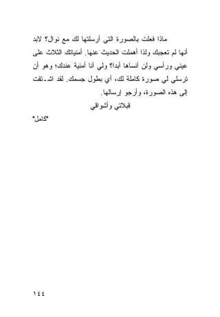 ‫ﻤﺎﺫﺍ ﻓﻌﻠﺕ ﺒﺎﻟﺼﻭﺭﺓ ﺍﻟﺘﻲ ﺃﺭﺴﻠﺘﻬﺎ ﻟﻙ ﻤﻊ ﻨﻭﺍل؟ ﻻﺒﺩ‬
‫ﺃﻨﻬﺎ ﻟﻡ ﺘﻌﺠﺒﻙ ﻭﻟﺫﺍ ﺃﻫﻤﻠﺕ ﺍﻟﺤﺩﻴﺙ ﻋﻨﻬﺎ. ﺃﻤﻨﻴﺎﺘﻙ ﺍﻟﺜﻼﺙ ﻋﻠﻰ‬
‫ﻋﻴﻨﻲ ﻭﺭﺃﺴﻲ ﻭﻟﻥ ﺃﻨﺴﺎﻫﺎ ﺃﺒﺩﺍ؟ ﻭﻟﻲ ﺃﻨﺎ ﺃﻤﻨﻴﺔ ﻋﻨﺩﻙ؛ ﻭﻫﻭ ﺃﻥ‬
                             ‫‪‬‬
‫ﺘﺭﺴﻠﻲ ﻟﻲ ﺼﻭﺭﺓ ﻜﺎﻤﻠﺔ ﻟﻙ، ﺃﻱ ﺒﻁﻭل ﺠﺴﻤﻙ. ﻟﻘﺩ ﺍﺸـﺘﻘﺕ‬
                        ‫ﺇﻟﻰ ﻫﺫﻩ ﺍﻟﺼﻭﺭﺓ، ﻭﺃﺭﺠﻭ ﺇﺭﺴﺎﻟﻬﺎ.‬
                    ‫ﻗﺒﻼﺘﻲ ﻭﺃﺸﻭﺍﻗﻲ‬
‫"ﻜﺎﻤل"‬




‫٤٤١‬
 