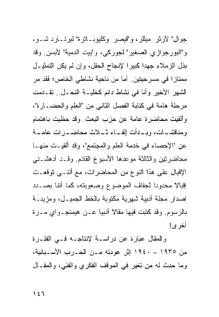 ‫ﺠﻭﺍل" ﻵﺭﺜﺭ ﻤﻴﻠﻠﺭ، ﻭ"ﻗﻴﺼﺭ ﻭﻜﻠﻴﻭﺒـﺎﺘﺭﺓ" ﻟﺒﺭﻨـﺎﺭﺩ ﺸـﻭ،‬
‫ﻭ"ﺍﻟﺒﻭﺭﺠﻭﺍﺯﻱ ﺍﻟﺼﻐﻴﺭ" ﻟﺠﻭﺭﻜﻲ، ﻭ"ﺒﻴﺕ ﺍﻟﺩﻤﻴﺔ" ﻷﺒﺴﻥ. ﻭﻗﺩ‬
‫ﺒﺫل ﺍﻟﺯﻤﻼﺀ ﺠﻬﺩﺍ ﻜﺒﻴﺭﺍ ﻹﻨﺠﺎﺡ ﺍﻟﺤﻔل، ﻭﺇﻥ ﻟﻡ ﻴﻜﻥ ﺍﻟﺘﻤﺜﻴـل‬
                                  ‫‪‬‬     ‫‪‬‬
‫ﻤﻤﺘﺎﺯﺍ ﻓﻲ ﻤﺴﺭﺤﻴﺘﻴﻥ. ﺃﻤﺎ ﻤﻥ ﻨﺎﺤﻴﺔ ﻨﺸﺎﻁﻲ ﺍﻟﺨﺎﺹ؛ ﻓﻘﺩ ﻤﺭ‬
                                               ‫‪‬‬
‫ﺍﻟﺸﻬﺭ ﺍﻷﺨﻴﺭ ﻭﺃﻨﺎ ﻓﻲ ﻨﺸﺎﻁ ﺩﺍﺌﻡ ﻜﺨﻠﻴـﺔ ﺍﻟﻨﺤـل.. ﺘﻘـﺩﻤﺕ‬
‫ﻤﺭﺤﻠﺔ ﻫﺎﻤﺔ ﻓﻲ ﻜﺘﺎﺒﺔ ﺍﻟﻔﺼل ﺍﻟﺜﺎﻨﻲ ﻤﻥ "ﺍﻟﻌﻠﻡ ﻭﺍﻟﺤﻀـﺎﺭﺓ"،‬
‫ﻭﺃﻟﻘﻴﺕ ﻤﺤﺎﻀﺭﺓ ﻋﺎﻤﺔ ﻋﻥ ﺤﺯﺏ ﺍﻟﺒﻌﺙ. ﻭﻗﺩ ﺤﻅﻴﺕ ﺒﺎﻫﺘﻤﺎﻡ‬
‫ـﺔ‬
 ‫ـﺭﺍﺕ ﻋﺎﻤـ‬
         ‫ـﺎﺕ، ـﺩﺃﺕ ـﺎﺀ ـﻼﺙ ﻤﺤﺎﻀـ‬
                 ‫ﺇﻟﻘـ ﺜـ‬  ‫ﻭﺒـ‬  ‫ﻭﻤﻨﺎﻗﺸـ‬
‫ﻋﻥ "ﺍﻹﺤﺼﺎﺀ ﻓﻲ ﺨﺩﻤﺔ ﺍﻟﻌﻠﻡ ﻭﺍﻟﻤﺠﺘﻤﻊ"، ﻭﻗﺩ ﺃﻟﻘﻴـﺕ ﻤﻨﻬـﺎ‬
‫ﻤﺤﺎﻀﺭﺘﻴﻥ ﻭﺍﻟﺜﺎﻟﺜﺔ ﻤﻭﻋﺩﻫﺎ ﺍﻷﺴﺒﻭﻉ ﺍﻟﻘﺎﺩﻡ. ﻭﻗـﺩ ﺃﺩﻫﺸـﻨﻲ‬
‫ﺍﻹﻗﺒﺎل ﻋﻠﻰ ﻫﺫﺍ ﺍﻟﻨﻭﻉ ﻤﻥ ﺍﻟﻤﺤﺎﻀﺭﺍﺕ، ﻤﻊ ﺃﻨﻨـﻲ ﺘﻭﻗﻌـﺕ‬
‫ﺇﻗﺒﺎﻻ ﻤﺤﺩﻭﺩﺍ ﻟﺠﻔﺎﻑ ﺍﻟﻤﻭﻀﻭﻉ ﻭﺼﻌﻭﺒﺘﻪ، ﻜﻤﺎ ﺃﻨﻨﺎ ﺒﺼـﺩﺩ‬
                                       ‫‪‬‬     ‫ﹰ‬
‫ﺇﺼﺩﺍﺭ ﻤﺠﻠﺔ ﺃﺩﺒﻴﺔ ﺸﻬﺭﻴﺔ ﻤﻜﺘﻭﺒﺔ ﺒﺎﻟﺨﻁ ﺍﻟﺠﻤﻴـل، ﻭﻤﺯﻴﻨـﺔ‬
‫ﺒﺎﻟﺭﺴﻭﻡ. ﻭﻗﺩ ﻜﺘﺒﺕ ﻓﻴﻬﺎ ﻤﻘﺎﻻ ﺃﺩﺒﻴﺎ ﻋـﻥ ﻫﻴﻤﻨﺠـﻭﺍﻱ ﻤـﺭﺓ‬
                    ‫ﹰ ‪‬‬
                                               ‫ﺃﺨﺭﻯ!‬
‫ﻭﺍﻟﻤﻘﺎل ﻋﺒﺎﺭﺓ ﻋﻥ ﺩﺭﺍﺴـﺔ ﻹﻨﺘﺎﺠـﻪ ﻓـﻲ ﺍﻟﻔﺘـﺭﺓ‬
‫ﻤﻥ ٥٣٩١ – ٠٤٩١ ﺇﺜﺭ ﻋﻭﺩﺘﻪ ﻤـﻥ ﺍﻟﺤـﺭﺏ ﺍﻷﺴـﺒﺎﻨﻴﺔ،‬
‫ﻭﻤﺎ ﺤﺩﺙ ﻟﻪ ﻤﻥ ﺘﻐﻴﺭ ﻓﻲ ﺍﻟﻤﻭﻗﻑ ﺍﻟﻔﻜﺭﻱ ﻭﺍﻟﻔﻨﻲ، ﻭﺍﻟﻤﻘـﺎل‬


‫٦٤١‬
 