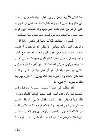 ‫ﺍﻫﺘﻤﺎﻤﺎﺘﻲ ﺍﻷﺩﺒﻴﺔ، ﻭﻤﻥ ﻴﺩﺭﻱ.. ﻟﻌل ﺍﻷﻴﺎﻡ ﺘﺴﻤﺢ ﺒﻬﺫﺍ. ﺃﻤـﺎ‬
‫ﻋﻥ ﻤﺸﺭﻭﻉ ﻜﺘﺎﺒﻲ ﺍﻟﻌﻠﻡ ﻭﺍﻟﺤﻀﺎﺭﺓ؛ ﻓﺄﻨﺎ ﻤـﺎﺽ ﻓﻴـﻪ ﺒﺠـﺩ‬
          ‫ٍ‬
‫ﻋﻠﻰ ﺍﻟﺭﻏﻡ ﻤﻥ ﻋﺩﻡ ﻜﻔﺎﻴﺔ ﺍﻟﻤﺭﺍﺠﻊ، ﻭﻗﺩ ﺍﺸﺘﻐﻠﺕ ﺍﻟﻴﻭﻡ ﻓﻴـﻪ‬
 ‫ﻨﺤﻭ ﺨﻤﺱ ﺴﺎﻋﺎﺕ، ﻭﺴﺄﻋﻭﺩ ﻟﻠﻌﻤل ﺒﻌﺩ ﺍﻨﺘﻬﺎﺀ ﻫﺫﺍ ﺍﻟﺨﻁﺎﺏ.‬
‫ﺍﻟﻤﻬﻡ ﺃﻥ ﺃﻤﻨﻴﺎﺘﻙ ﺍﻟﺜﻼﺙ ﺩﺍﺌﻤﺎ ﻓﻲ ﺫﻫﻨﻲ، ﻭﺃﻨﺎ ﺃﻗـﺭﺃ‬
                     ‫‪‬‬
‫ﻭﺃﺘﺭﺤﻡ ﻭﺃﺤﺱ ﺒﺄﻨﻙ ﺒﺠﺎﻨﺒﻲ. ﻻ ﺘﻘﻠﻘﻲ ﺃﺒﺩﺍ ﻴﺎ ﺤﺒﻭﺒـﺔ ﻋﻠـﻰ‬
                ‫‪‬‬
‫ﺃﻤﺎﻨﻴﻙ؛ ﻓﺄﻨﺕ ﺩﺍﺌﻤﺎ ﻤﻌﻲ ﺤﻴﻥ ﺁﻜل ﻭﺃﻟﻌﺏ ﻭﺃﻀﺤﻙ ﻤﻊ ﺍﻟﻨﺎﺱ‬
                                  ‫‪‬‬
‫ﻭﺃﺠﺩ ﻭﺃﻫﺯل. ﻭﺤﻴﻥ ﺃﺫﻫﺏ ﻷﻨﺎﻡ ﺘﻜﻭﻥ ﺼﻭﺭﺘﻙ ﻫـﻲ ﺁﺨـﺭ‬
‫ﻤﺎ ﺃﺭﺍﻩ، ﻭﻴﻜﻭﻥ ﺤﺩﻴﺜﻲ ﺍﻟﺼﺎﻤﺕ ﻟﻙ ﻫﻭ ﺁﺨﺭ ﻤﺎ ﺃﻗﻭﻟﻪ، ﻭﻟﻴﺱ‬
‫ﻋﻨﺩﻱ ﻏﻴﺭ ﺃﻤﻨﻴﺔ ﻭﺍﺤﺩﺓ.. ﻫﻭ ﺃﻥ ﻴﻅل ﺤﺒﻙ ﻟﻲ ﺍﻟﺫﻱ ﻋﺭﻓﺘـﻪ‬
‫ﻜﻤﺎ ﻜﺎﻥ ﺩﺍﺌﻤﺎ، ﻭﻜل ﺸﻲﺀ ﺒﻌﺩ ﺫﻟﻙ ﻴﻬﻭﻥ.. ﻻ ﺸﻲﺀ ﻴﻬﻡ ﺒﻌﺩ‬
                                       ‫‪‬‬
                            ‫ﺫﻟﻙ ﻴﺎ ﺤﺒﻭﺒﺔ. ﻻ ﺸﻲﺀ ﺃﺒﺩﺍ...‬
                                ‫‪‬‬
‫ﻟﻘﺩ ﺍﻨﺘﻘﻠﺕ ﺇﻟﻰ ﻋﻨﺒﺭ٢ ﺒﻤﺤﺽ ﺍﺨﺘﻴـﺎﺭﻱ؛ ﻓﺎﻟﻐﺭﻓـﺔ‬
‫ﺍﻟﺠﺩﻴﺩﺓ ﺒﺤﺭﻴﺔ، ﻭﻋﺩﺩ ﺍﻟﻨﺎﺱ ﻓﻴﻬﺎ ﻤﺤﺩﺩ )ﺜﻤﺎﻨﻴﺔ ﻓﻘﻁ(، ﻭﻓـﻭﻕ‬
‫ﺫﻟﻙ ﻓﻴﻬﺎ ﺼﺩﻴﻘﻲ ﻓﺎﻴﻕ. ﻭﻟﺴﺕ ﺃﺨﻔﻴﻙ ﺃﻨﻨـﻲ ﻤﺸـﻔﻕ ﻋﻠـﻰ‬
‫ﺼﺤﺘﻲ ﻤﻥ ﻗﺩﻭﻡ ﺍﻟﺼﻴﻑ ﻭﺸﺩﺓ ﺍﻟﺤﺭﺍﺭﺓ ﻭﻤﺘﺎﻋﺏ ﺍﻟﻜﺒﺩ. ﻟﻘـﺩ‬
‫ﻤﺭ ﺍﻟﺸﺘﺎﺀ ﻜﻠﻪ ﺩﻭﻥ ﻨﺯﻟﺔ ﺒﺭﺩ، ﻭﺃﺭﺠﻭ ﺃﻥ ﻴﻤﺭ ﺍﻟﺼﻴﻑ ﻋﻠـﻰ‬
‫ﺨﻴﺭ؛ ﻓﻼ ﺃﺘﻌﺭﺽ ﻟﻤﺘﺎﻋﺏ ﺍﻟﺼﻴﻑ ﺍﻟﻤﺎﻀﻲ.. ﻟﻘـﺩ ﻓﺭﺤـﺕ‬


‫٨٤١‬
 