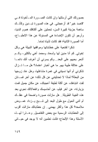 ‫ﺒﺼﻭﺭﺘﻙ ﺍﻟﺘﻲ ﺃﺭﺴﻠﺘﻬﺎ ﻭﺇﻥ ﻜﺎﻨﺕ ﺍﻟﺼـﻭﺭﺓ ﺍﻟﻤـﺄﺨﻭﺫﺓ ﻓـﻲ‬
‫"ﻗﺎﺼﺩ ﺨﻴﺭ" ﻗﺩ ﺃﺯﻋﺠﺘﻨﻲ. ﻓﻲ ﻫﺫﻩ ﺍﻟﺼﻭﺭﺓ ﺘﺒـﺩﻴﻥ ﻭﻜﺄﻨـﻙ‬
‫ﺴﺎﻫﻤﺔ ﺤﺯﻴﻨﺔ ﻜﺒﻴﺭﺓ ﺍﻟﺴﻥ، ﺘﺤﻤﻠﻴﻥ ﻋﻠﻰ ﺃﻜﺘﺎﻓﻙ ﻫﻤﻭﻡ ﺍﻟﺩﻨﻴﺎ،‬
‫ﻭﺃﺭﺠﻭ ﺃﻥ ﺘﻜﻭﻥ ﺍﻹﻀﺎﺀﺓ ﻫﻲ ﺍﻟﻤﺴﺌﻭﻟﺔ ﻋﻥ ﻫﺫﺍ ﺍﻻﻨﻁﺒـﺎﻉ،‬
                  ‫ﺃﻤﺎ ﺍﻟﺼﻭﺭﺓ ﺍﻟﺜﺎﻨﻴﺔ؛ ﻓﻘﺩ ﻜﺎﻨﺕ ﻟﺫﻴﺫﺓ ﺘﻤﺎﻤﺎ.‬
                    ‫‪‬‬
‫ﺸﻜﺭﺍ ﻟﻔﺘﺤﻴﺔ ﻋﻠﻰ ﺨﻁﺎﺒﺎﺘﻬﺎ ﻭﻤﻭﺍﻗﻔﻬﺎ ﺍﻟﻨﺒﻴﻠﺔ ﻫﻲ ﻭﻜل‬
                                             ‫‪‬‬
‫ﺇﺨﻭﺘﻲ. ﻜﻡ ﺃﻨﺎ ﻤﺩﻴﻥ ﻟﻬﺎ ﻭﻟﺴﻌﺎﺩ ﻭﻤﺤﻤﺩ ﺃﺨﻲ ﺒﺎﻟﻜﺜﻴﺭ، ﻭﻜـﻡ‬
‫ﺃﺸﻌﺭ ﺒﺤﺒﻬﻡ ﻋﻠﻰ ﺍﻟﺒﻌﺩ.. ﻭﻜﻡ ﻴﺴﺭﻨﻲ ﺃﻥ ﺃﻋﺭﻑ ﺃﻨﻙ ﺩﺍﺌ ‪‬ـﺎ‬
  ‫ﻤ‬
‫ﻋﻠﻰ ﻋﻼﻗﺔ ﻁﻴﺒﺔ ﺒﻬﻡ. ﻤﺎ ﻫﻲ ﺃﺨﺒﺎﺭ ﺍﻋﺘﻤﺎﺩ؟ ﻫل ﻤـﺎ ﺘـﺯﺍل‬
‫ﺘﺫﻜﺭﻨﻲ ﺃﻡ ﺃﻨﻬﺎ ﻨﺴﻴﺘﻨﻲ ﻓﻲ ﻏﻤﺭﺓ ﻤﺸﺎﻏﻠﻬﺎ، ﻭﻫل ﻋﺎﺩ ﺯﻭﺠﻬﺎ‬
‫ﻤﻥ ﺍﻟﺒﻌﺜﺔ؟ ﻟﻤﺎﺫﺍ ﻻ ﺘﺤﺩﺜﻴﻨﻨﻲ ﻋﻥ ﻜل ﺫﻟﻙ؛ ﻋﻥ ﺁﺨﺭ ﻓﺴـﺘﺎﻥ‬
‫ﻟﻔﺕ ﺍﻨﺘﺒﺎﻫﻙ، ﻋﻥ ﺃﻜﻠﺔ ﻟﻁﻴﻔﺔ ﺃﻋﺠﺒﺘﻙ، ﻋﻥ ﻤﻜﺎﻥ ﺠﻤﻴل ﻗﻤﺕ‬
‫ﺒﺯﻴﺎﺭﺘﻪ، ﻋﻥ ﺁﺨﺭ ﻓﻴﻠﻡ، ﻋﻥ ﺃﺤﺎﺴﻴﺴﻙ ﻭﺍﻨﻔﻌﺎﻻﺘﻙ ﻨﺤﻭﻱ ﺒﻌﺩ‬
‫ﻫﺫﻩ ﺍﻟﻐﻴﺒﺔ ﺍﻟﻁﻭﻴﻠﺔ.. ﻫل ﻤﺎﺯﻟﺕ ﺼﻭﺭﺓ ﻭﺍﻀﺤﺔ ﻓﻲ ﻋﻘﻠـﻙ‬
‫ﺃﻡ ﺃﻨﻨﻲ ﺃﺘﺤﻭل ﻤﻊ ﻁﻭل ﺍﻟﺒﻌﺩ ﺇﻟﻰ ﺸـﺒﺢ ﻴـﺯﺩﺍﺩ ﻏﻤـﻭﺽ‬
‫ﻤﻼﻤﺤﻪ؟ ﻜل ﻫﺫﺍ ﻭﺃﻜﺜﺭ ﻴﻬﻤﻨﻲ.. ﺇﻥ ﺨﻁﺎﺒﺎﺘﻙ ﻤﺎﺯﺍﻟﺕ ﺃﻗﺭﺏ‬
‫ﺇﻟﻰ ﺍﻟﺨﻁﺎﺒﺎﺕ ﺍﻟﺭﺴﻤﻴﺔ ﻤﻊ ﺒﻌﺽ ﺍﻟﺘﻔﺎﺼﻴل. ﻭﻋـﺫﺭﺍ ﻟﻬـﺫﻩ‬
       ‫‪‬‬
‫ﺍﻷﺴﺌﻠﺔ ﻭﻫﺫﺍ ﺍﻹﻟﺤﺎﺡ؛ ﻓﺄﻨﺕ ﺘﻌﻠﻤﻴﻥ ﺃﻨﻪ ﻻ ﻴﻭﺠﺩ ﻓﻲ ﺤﻴـﺎﺘﻲ‬


‫٩٤١‬
 