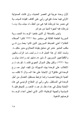 ‫ﻷﻭل ﻭﺤﺩﺓ ﻋﺭﺒﻴﺔ ﻓﻲ ﺍﻟﻌﺼﺭ ﺍﻟﺤﺩﻴﺙ، ﻭﺇﻥ ﻜﺎﻨﺕ ﺍﻟﻤﺴﺌﻭﻟﻴﺔ‬
‫ﺍﻷﻭﻟﻰ ﻓﻴﻤﺎ ﺤﺩﺙ ﺘﻘﻊ ﻓﻲ ﺭﺃﻴﻲ ﻋﻠﻰ ﺃﻜﺘﺎﻑ ﺍﻟﻘﻴﺎﺩﺓ ﺍﻟﺴﻴﺎﺴـﻴﺔ‬
‫ﻓﻲ ﻤﺼﺭ ﺒﻤﺎ ﺘﻭﺭﻁﺕ ﻓﻴﻪ ﻫﻲ ﻤﻥ ﺃﺨﻁـﺎﺀ ﺴﻴﺎﺴـﻴﺔ، ﻭﻤـﺎ‬
                      ‫ﺘﻭﺭﻁﺕ ﻓﻴﻪ ﺃﺠﻬﺯﺓ ﺃﻤﻨﻬﺎ ﻤﻥ ﺠﺭﺍﺌﻡ.‬
‫ﻭﻟﻴﺱ ﺒﺎﻟﺼﺩﻓﺔ ﺃﻥ ﺍﻟﺫﻴﻥ ﻁﻌﻨﻭﺍ ﺍﻟﻭﺤـﺩﺓ ﺍﻟﻤﺼـﺭﻴﺔ‬
‫ﺍﻟﺴﻭﺭﻴﺔ ﺍﻟﻁﻌﻨﺔ ﺍﻟﻘﺎﺘﻠﺔ ﻓﻲ ﺴﺒﺘﻤﺒﺭ ﺴﻨﺔ ١٦٩١ ﻜﺎﻨﻭﺍ "ﺃﺼﺩﻗﺎﺀ‬
‫ﺍﻟﻨﻅﺎﻡ"؛ ﺃﻋﻨﻲ ﺍﻟﻀﺒﺎﻁ ﺍﻟﺴﻭﺭﻴﻴﻥ ﺍﻟﺫﻴﻥ ﻜﺎﻨﻭﺍ ﻴﻌﻤﻠـﻭﻥ ﻓـﻲ‬
‫ﻤﻜﺘﺏ ﺍﻟﻤﺸﻴﺭ ﻋﺎﻤﺭ ﻓﻲ ﺩﻤﺸﻕ ﺒﻘﻴﺎﺩﺓ ﺍﻟﻨﺤﻼﻭﻱ ﻤﺩﻴﺭ ﻤﻜﺘﺒـﻪ.‬
‫ﻭﻟﺴﺕ ﺃﺸﻙ ﺃﻥ ﻫﺫﺍ ﺍﻟﻌﻤل ﻗـﺩ ﺘـﻡ ﻟﺤﺴـﺎﺏ ﺍﻟﺭﺃﺴـﻤﺎﻟﻴﻴﻥ‬
‫ﻭﺍﻹﻗﻁﺎﻋﻴﻴﻥ ﺍﻟﺴﻭﺭﻴﻴﻥ ﺍﻟـﺫﻴﻥ ﻫـﺩﺩﺘﻬﻡ ﺇﺠـﺭﺍﺀﺍﺕ ﻴﻭﻟﻴـﻭ‬
‫ﺴﻨﺔ ١٦٩١، ﻭﻟﻜﻥ ﻴﻅل ﺍﻟﺴﺅﺍل ﺍﻟﺤﻴﻭﻱ ﻗﺎﺌ ‪‬ـﺎ: ﻜﻴـﻑ ﺘـﻡ‬
            ‫ﻤ‬
‫ﺍﻻﻨﻘﻼﺏ ﻋﻠﻰ ﺍﻟﻭﺤﺩﺓ ﺒﻬﺫﻩ ﺍﻟﺴﻬﻭﻟﺔ، ﺒل ﻜﻴﻑ ﺍﻨﻬﺎﺭ ﺼـﺭﺡ‬
‫ﺍﻟﻭﺤﺩﺓ ﻓﻲ ﺩﻗﺎﺌﻕ؟ ﺇﻥ ﺍﻹﺠﺎﺒﺔ ﻋﻠﻰ ﻫﺫﺍ ﺍﻟﺴـﺅﺍل ﻻ ﺘﻜﺘﺴـﺏ‬
‫ﺃﻫﻤﻴﺔ ﺘﺎﺭﻴﺨﻴﺔ ﻓﺤﺴﺏ؛ ﻭﺇﻨﻤﺎ ﺘﺭﺘﺒﻁ ﺒﻤﺴﺘﻘﺒل ﺍﻟﻨﻀﺎل ﻤﻥ ﺃﺠل‬
‫ﺍﻟﻭﺤﺩﺓ ﻓﻲ ﺍﻟﻤﺴﺘﻘﺒل. ﻭﻓﻲ ﺭﺃﻴﻲ ﺇﻥ ﺍﻟﻤﻔﺘﺎﺡ ﺍﻟﺭﺌﻴﺴﻲ ﻓﻲ ﻫﺫﻩ‬
‫ﺍﻹﺠﺎﺒﺔ ﻴﺘﻤﺜل ﻓﻲ ﻋﺩﺍﺀ ﻨﻅـﺎﻡ ﻋﺒـﺩ ﺍﻟﻨﺎﺼـﺭ ﻟﻠﺩﻴﻤﻘﺭﺍﻁﻴـﺔ‬
‫ﺍﻟﺴﻴﺎﺴﻴﺔ ﻭﺍﻟﺠﺒﻬﺔ ﺍﻟﻭﻁﻨﻴﺔ؛ ﺍﻷﻤﺭ ﺍﻟﺫﻱ ﺃﻋﻁﻰ ﺃﻋﺩﺍﺀ ﺍﻟﻭﺤـﺩﺓ‬
                                       ‫ﻓﺭﺼﺘﻬﻡ ﺍﻟﺫﻫﺒﻴﺔ.‬


‫٥١‬
 