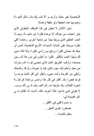 ‫ﺍﻟﺸﺨﺼﻴﺔ ﻏﻴﺭ ﺤﺒﻙ، ﻭﺃﺭﺠـﻭ ﺃﻻ ﺘﻨﺴـﻴﻙ ﻤﺸـﺎﻏل ﺍﻟﺤﻴـﺎﺓ‬
                   ‫ﻭﻫﻤﻭﻤﻬﺎ ﻫﺫﻩ ﺍﻟﺤﻘﻴﻘﺔ ﻭﻟﻭ ﺩﻗﻴﻘﺔ ﻭﺍﺤﺩﺓ!‬
‫ﻨﺤﻥ ﺍﻻﺜﻨﺎﻥ ﻻ ﻨﻌﻴﺵ ﻓﻲ ﻫﺫﺍ ﺍﻟﻤﻭﻗﻑ ﺍﻟﺒﻁﻭﻟﻲ ﺍﻟﺫﻱ‬
‫ﻴﺜﻴﺭ ﺇﻋﺠﺎﺏ ﻤﻥ ﺤﻭﻟﻙ ﺇﻻ ﺒﻭﺤﺩﺓ ﻓﻜﺭﻨﺎ ﻤﻥ ﻨﺎﺤﻴـﺔ، ﻭﺒﻬـﺫﺍ‬
‫ﺍﻟﺤﺏ ﺍﻟﻌﻅﻴﻡ ﺍﻟﺫﻱ ﻴﺭﺒﻁ ﺒﻴﻨﻨﺎ ﻤﻥ ﻨﺎﺤﻴﺔ ﺃﺨﺭﻯ. ﻭﻋﻨﺩﻤﺎ ﺃﻟﻘﻲ‬
‫ﻨﻅﺭﺓ ﺴﺭﻴﻌﺔ ﻋﻠﻰ ﺃﺤﺩﺍﺙ ﺍﻟﺴﻨﻭﺍﺕ ﺍﻷﺭﺒﻊ ﺍﻟﻤﺎﻀﻴﺔ؛ ﺃﺤﺱ ﺃﻥ‬
‫ﺤﺒﻙ ﻗﺩ ﺤﻤﺎﻨﻲ ﻜﺜﻴﺭﺍ، ﻭﺭﻓﻊ ﻤﻥ ﺭﺃﺴﻲ ﻜﺜﻴﺭﺍ؛ ﻭﻟﺫﺍ ﻓﺄﻨﺎ ﻤﺩﻴﻥ‬
                 ‫‪‬‬                   ‫‪‬‬
‫ﻟﻙ ﻭﻟﻬﺫﺍ ﺍﻟﺤﺏ ﺒﺎﻟﻜﺜﻴﺭ. ﻜﺜﻴﺭﺍ ﻤﺎ ﺃﺠﻠﺱ ﻓﻲ ﻤﺯﺭﻋﺔ ﺍﻟﺴـﺠﻥ‬
                         ‫‪‬‬
‫ﺼﺒﺎﺤﺎ، ﻭﺃﺭﻗﺏ ﺍﻟﻁﺭﻴﻕ ﺍﻟﻌﺎﻡ ﺍﻟﺫﻱ ﺘﻤﻀﻲ ﻓﻴـﻪ ﺍﻟﺴـﻴﺎﺭﺍﺕ‬
                                              ‫‪‬‬
‫ﻤﻥ ﺒﻌﻴﺩ ﻭﺃﺤﻠﻡ ﺒﻙ، ﺒﻴﻭﻡ ﺘﺄﺘﻴﻥ ﻓﻴﻪ ﻴﺎ ﺤﺒﻭﺒﺔ، ﻭﺃﺭﺍﻙ ﻭﺃﻀﻤﻙ‬
‫ﻭﺃﺒﻜﻲ ﻤﻥ ﺍﻟﻔﺭﺤﺔ ﻭﺃﻨﺕ ﻤﻌﻲ، ﻭﺃﻨﻅﺭ ﺇﻟﻰ ﻜل ﺍﻟﺩﻨﻴﺎ ﻤﺯﻫـﻭﺍ‬
 ‫‪‬‬
‫ﻓﺭﺤﺎ ﻓﺨﻭﺭﺍ ﺒﻙ. ﺃﻓﻜﺭ ﻓﻲ ﻜل ﻫﺫﺍ ﻭﺃﺤﺱ ﺒﺭﻋﺸﺔ ﻜﺭﻋﺸـﺔ‬
                                      ‫‪‬‬     ‫‪‬‬
‫ﺸﺠﺭﺓ ﺍﻟﻠﺒﻼﺏ ﻭﻗﺩ ﻫﺯﺘﻬﺎ ﻨﺴـﺎﺌﻡ ﺍﻟﺼـﻴﻑ ﻓـﻲ ﺍﻟﻐـﺭﻭﺏ.‬
‫ﻻ ﺘﻘﻭﻟﻲ ﺇﻨﻨﻲ ﺸﺎﻋﺭ؛ ﻓﺄﻨﺎ ﺃﻋﺭﻑ ﺫﻟﻙ، ﺃﻟﺴﺕ ﺃﻨﺎ ﺍﻟﻘﺎﺌل ﻓـﻲ‬
               ‫ﹸ‬
                                        ‫ﺁﺨﺭ ﻗﺼﻴﺩﺓ ﻟﻲ:‬
                       ‫ﻴﺎ ﺤﺴﺭﺓ ﻗﻠﺒﻲ ﻓﻲ ﺍﻷﻓﻕ...‬
                         ‫ﻋﺼﻔﻭﺭﺍ ﻤﻠﻭﻱ ﺍﻟﻌﻨﻕ...‬
                                        ‫‪‬‬
                                 ‫ﻴﺤﻠﻡ ﺒﺎﻟﻌﻭﺩﺓ...‬


‫٠٥١‬
 