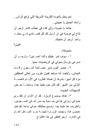 ‫ﻨﻌﻡ ﻴﺤﻠﻡ ﺒﺎﻟﻌﻭﺩﺓ ﺍﻟﻜﺭﻴﻤﺔ ﺍﻟﺸﺭﻴﻔﺔ ﺍﻟﺘﻲ ﺘﺭﻓﻊ ﺍﻟﺭﺃﺱ..‬
                                  ‫ﺭﺃﺴﻙ ﺍﻟﺠﻤﻴل ﻴﺎ ﺤﺒﻴﺒﺘﻲ..‬
‫ﺨﺘﺎﻤﺎ ﻴﺎ ﺤﺒﻭﺒﺔ، ﻭﺇﻟﻰ ﻟﻘﺎﺀ ﻓﻲ ﺨﻁﺎﺏ ﻗﺎﺩﻡ. ﺃﺭﺠﻭ ﺃﻥ‬
                                           ‫‪‬‬
‫ﺘﺘﺎﺡ ﻟﻲ ﻓﺭﺼﺔ ﻓﻲ ﺃﻥ ﺃﺭﺴل ﻟﻙ ﻜل ﻗﺼـﺎﺌﺩﻱ ﻓـﻲ ﻤﺠﻠـﺩ‬
                                   ‫ﻭﺍﺤﺩ. ﺃﺭﺠﻭ ﺃﻥ ﺘﻌﺠﺒﻙ.‬
‫"ﻜﺎﻤل"‬
                                          ‫ﻤﻠﺤﻭﻅﺔ:‬
‫١- ﺴﻭﻑ ﺘﻤﺭ ﻋﻠﻴﻜﻡ ﻭﺍﻟﺩﺓ "ﺤﺴـﻨﻴﻥ"، ﻭﺃﺭﺠـﻭ ﺃﻥ‬
               ‫ﺘﺴﺭﻋﻲ ﺒﺈﺭﺴﺎل ﺒﺤﻭﺜﻲ ﻓﻲ ﺍﻟﺭﻴﺎﻀﻴﺎﺕ ﻤﻌﻬﺎ.‬
‫٢- ﺤﻀﺭ ﺍﻟﻴﻭﻡ ﻤﺩﻴﺭ ﻤﺼـﻠﺤﺔ ﺍﻟﺴـﺠﻭﻥ ﺭﺃﻓـﺕ‬
‫ﺍﻟﻨﺤﺎﺱ، ﻭﺃﺒﻠﻐﺕ ﺃﻨﻪ ﻤﺴﺘﻌﺩ ﻟﻘﺒﻭل ﻁﺭﻭﺩ ﻤﻥ ﺃﻫﺎﻟﻲ ﺍﻟﻤﻌﺘﻘﻠﻴﻥ‬
                                            ‫ُ‬
‫ﻤﺭﺓ ﻜل ﺸﻬﺭ، ﺒﺸﺭﻁ ﺃﻥ ﺘﺼﻠﻪ ﺍﻟﻁﺭﻭﺩ ﻓﻲ ﺍﻷﻴـﺎﻡ ﺍﻟﺨﻤﺴـﺔ‬
‫ﺍﻷﻭﻟﻰ ﻤﻥ ﺍﻟﺸﻬﺭ. ﻟﻘﺩ ﻜﺎﻥ ﺠﻭﻩ ﻁﻴﺒﺎ ﺠﺩﺍ، ﻭﻤﻨﺤﻨـﺎ ﺒﻌـﺽ‬
               ‫‪ ‬‬
                                        ‫ﺍﻟﺘﺴﻬﻴﻼﺕ ﺍﻟﺠﺩﻴﺩﺓ.‬
‫٣- ﻫﻨﺎﻙ ﻤﻭﻀﻭﻉ ﺍﻟﺯﻴﺎﺭﺓ.. ﻟﻘﺩ ﺁﻥ ﺍﻷﻭﺍﻥ ﺃﻥ ﺘﻔﻜـﺭﻱ‬
‫ﺠﺩﻴﺎ ﻓﻲ ﺯﻴﺎﺭﺘﻲ ﻫﻨﺎ ﻓﻲ ﺼـﺤﺒﺔ ﺒﻌـﺽ ﺃﻫـﺎﻟﻲ ﺍﻟﻤﺴـﺠﻭﻨﻴﻥ،‬
                                                ‫‪‬‬
‫ﻭﺍﻟﻅﺭﻭﻑ ﻫﻨﺎ ﻁﻴﺒﺔ ﺠﺩﺍ. ﻭﺘﺴﻤﺢ ﺒﻤﻘﺎﺒﻠﺘﻙ ﺤﻭﺍﻟﻲ ﺴﺎﻋﺔ. ﻟﻘﺩ ﻓﻌل‬
                                     ‫‪‬‬
‫ﻋﺩﻴﺩﻭﻥ ﻫﺫﺍ، ﻭﻨﺠﺤﺕ ﺍﻟﺯﻴـﺎﺭﺓ ﻨﺘﻴﺠـﺔ ﺠـﻭ ﺍﻟﺘﺴـﺎﻫل ﺍﻟﻌـﺎﻡ‬
                   ‫ﻓﻲ ﺍﻹﺩﺍﺭﺓ.. ﺃﺭﺠﻭ ﺍﻟﺘﻔﻜﻴﺭ ﻓﻲ ﻫﺫﺍ ﺍﻻﻗﺘﺭﺍﺡ.‬

‫١٥١‬
 