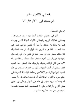 ‫ﺨﻁﺎﺒﻲ ﺍﻟﺜﺎﻤﻥ ﻋﺸﺭ‬
           ‫ﺍﻟﻭﺍﺤﺎﺕ ﻓﻲ ١٣/ ٥/ ٣٦‬

                                         ‫ﺯﻭﺠﺘﻲ ﺍﻟﺤﺒﻴﺒﺔ:‬
‫ﺃﺸﻭﺍﻗﻲ ﻭﻗﺒﻼﺘﻲ ﺍﻟﺤﺎﺭﺓ ﺃﺒﻌﺙ ﺒﻬﺎ ﻤـﻥ ﻫﻨـﺎ. ﻟﻘـﺩ‬
‫ﻭﺼﻠﻨﻲ ﺨﻁﺎﺒﻙ ﺍﻟﻴﻭﻡ، ﻭﻓﺠﻌﺘﻨﻲ ﺍﻷﻨﺒﺎﺀ ﺍﻟﺴﻴﺌﺔ ﺍﻟﺘـﻲ ﻭﺭﺩﺕ‬
‫ﻓﻴﻬﺎ ﻋﻥ ﻭﻓﺎﺓ ﺍﺒﻥ ﻋﻤﺘﻙ، ﻭﺃﺭﺠﻭ ﺃﻥ ﺘﺘﻘﺒﻠﻲ ﻋﺯﺍﺌﻲ ﺍﻟﺤﺎﺭ ﻓﻲ‬
‫ﻫﺫﺍ ﺍﻟﻤﺼﺎﺏ ﺍﻟﻔﺎﺩﺡ. ﻻ ﺃﺩﺭﻱ ﻤﺎﺫﺍ ﺃﻗﻭل ﻟﻙ ﻓﻲ ﻫﺫﻩ ﺍﻟﻤﻨﺎﺴﺒﺔ؛‬
‫ﻓﻜل ﻜﻼﻡ ﻴﻌﺠﺯ ﻋﻥ ﺃﻥ ﻴﻌﺒﺭ ﻋﻤﺎ ﻓﻲ ﻗﻠﺒﻲ ﻤﻥ ﺃﻟﻡ ﻭﺇﺸـﻔﺎﻕ‬
‫ﻋﻠﻴﻙ ﻴﺎ ﺤﺒﻭﺒﺔ. ﺇﻨﻨﻲ ﺃﻋﺭﻑ ﻤﻘﺩﺍﺭ ﺤﺒﻙ ﻟﻌﻤﺘﻙ ﻭﺘﻌﻠﻘﻙ ﺒﻬـﺎ؛‬
‫ﻷﻨﻬﺎ ﻫﻲ ﺍﻟﺘﻲ ﺘﻭﻟﺕ ﺭﻋﺎﻴﺘﻙ ﻭﺘﺭﺒﻴﺘﻙ ﻤﻨﺫ ﺍﻟﺼﻐﺭ، ﻫﺫﺍ ﺍﻟﺤﺏ‬
‫ﺍﻟﺫﻱ ﺠﻌﻠﻨﻲ ﺃﻨﺎ ﺃﻴﻀﺎ ﺃﺤﺒﻬﺎ، ﻭﺃﻜﻥ ﻟﻬﺎ ﺍﺤﺘﺭﺍﻤﺎ ﺸﺩﻴﺩﺍ. ﺇﻥ ﻫﺫﻩ‬
         ‫‪‬‬     ‫‪‬‬            ‫ُ‬          ‫‪‬‬
‫ﺍﻟﺴﻴﺩﺓ ﻨﻤﻭﺫﺝ ﻟﻠﻭﻓﺎﺀ ﻭﺍﻹﺨﻼﺹ ﻭﻋﻅﻤﺔ ﺍﻹﻨﺴﺎﻨﺔ ﺍﻟﺒﺴﻴﻁﺔ ﻓﻲ‬
‫ﻋﺎﻟﻡ ﻤﻠﻲﺀ ﺒﺎﻷﺸﺭﺍﺭ؛ ﻭﻟﺫﺍ ﻓﺄﻨﺎ ﺃﺩﺭﻙ ﺘﻤﺎﻤﺎ ﺤﺎﻟﺘـﻙ، ﻭﺃﺭﺠـﻭ‬
                ‫‪‬‬
‫ﺃﻻ ﻴﺤﺩﺙ ﻤﻜﺭﻭﻩ ﺠﺩﻴﺩ. ﺇﻥ ﻫﺫﻩ ﻫﻲ ﺃﻤﻨﻴﺘﻲ ﻭﺃﻤﻠﻲ ﺃﻥ ﺃﻋﻴﺵ‬
‫ﺤﺘﻰ ﺃﺨﺭﺝ ﻭﺃﺭﺍﻫﺎ، ﻭﺤﺘﻰ ﻻ ﺘﺼﻁﺩﻤﻴﻥ ﺃﻨﺕ ﺼﺩﻤﺔ ﺒﺸـﻌﺔ‬
                       ‫ﺠﺩﻴﺩﺓ ﻓﻲ ﻤﺜل ﻫﺫﻩ ﺍﻟﻅﺭﻭﻑ ﺍﻟﺴﻴﺌﺔ.‬


‫٢٥١‬
 