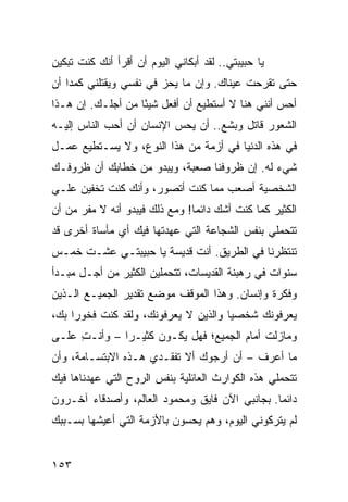 ‫ﻴﺎ ﺤﺒﻴﺒﺘﻲ.. ﻟﻘﺩ ﺃﺒﻜﺎﻨﻲ ﺍﻟﻴﻭﻡ ﺃﻥ ﺃﻗﺭﺃ ﺃﻨﻙ ﻜﻨﺕ ﺘﺒﻜﻴﻥ‬
‫ﺤﺘﻰ ﺘﻘﺭﺤﺕ ﻋﻴﻨﺎﻙ. ﻭﺇﻥ ﻤﺎ ﻴﺤﺯ ﻓﻲ ﻨﻔﺴﻲ ﻭﻴﻘﺘﻠﻨﻲ ﻜﻤﺩﺍ ﺃﻥ‬
    ‫‪‬‬
‫ﺃﺤﺱ ﺃﻨﻨﻲ ﻫﻨﺎ ﻻ ﺃﺴﺘﻁﻴﻊ ﺃﻥ ﺃﻓﻌل ﺸﻴﺌﺎ ﻤﻥ ﺃﺠﻠـﻙ. ﺇﻥ ﻫـﺫﺍ‬
                   ‫ً‬
‫ﺍﻟﺸﻌﻭﺭ ﻗﺎﺘل ﻭﺒﺸﻊ.. ﺃﻥ ﻴﺤﺱ ﺍﻹﻨﺴﺎﻥ ﺃﻥ ﺃﺤﺏ ﺍﻟﻨﺎﺱ ﺇﻟﻴـﻪ‬
‫ﻓﻲ ﻫﺫﻩ ﺍﻟﺩﻨﻴﺎ ﻓﻲ ﺃﺯﻤﺔ ﻤﻥ ﻫﺫﺍ ﺍﻟﻨﻭﻉ، ﻭﻻ ﻴﺴـﺘﻁﻴﻊ ﻋﻤـل‬
‫ﺸﻲﺀ ﻟﻪ. ﺇﻥ ﻅﺭﻭﻓﻨﺎ ﺼﻌﺒﺔ، ﻭﻴﺒﺩﻭ ﻤﻥ ﺨﻁﺎﺒﻙ ﺃﻥ ﻅﺭﻭﻓـﻙ‬
‫ﺍﻟﺸﺨﺼﻴﺔ ﺃﺼﻌﺏ ﻤﻤﺎ ﻜﻨﺕ ﺃﺘﺼﻭﺭ، ﻭﺃﻨﻙ ﻜﻨﺕ ﺘﺨﻔﻴﻥ ﻋﻠـﻲ‬
‫ﺍﻟﻜﺜﻴﺭ ﻜﻤﺎ ﻜﻨﺕ ﺃﺸﻙ ﺩﺍﺌﻤﺎ! ﻭﻤﻊ ﺫﻟﻙ ﻓﻴﺒﺩﻭ ﺃﻨﻪ ﻻ ﻤﻔﺭ ﻤﻥ ﺃﻥ‬
                                ‫‪‬‬
‫ﺘﺘﺤﻤﻠﻲ ﺒﻨﻔﺱ ﺍﻟﺸﺠﺎﻋﺔ ﺍﻟﺘﻲ ﻋﻬﺩﺘﻬﺎ ﻓﻴﻙ ﺃﻱ ﻤﺄﺴﺎﺓ ﺃﺨﺭﻯ ﻗﺩ‬
‫ﺘﻨﺘﻅﺭﻨﺎ ﻓﻲ ﺍﻟﻁﺭﻴﻕ. ﺃﻨﺕ ﻗﺩﻴﺴﺔ ﻴﺎ ﺤﺒﻴﺒﺘـﻲ ﻋﺸـﺕ ﺨﻤـﺱ‬
‫ﺴﻨﻭﺍﺕ ﻓﻲ ﺭﻫﺒﻨﺔ ﺍﻟﻘﺩﻴﺴﺎﺕ، ﺘﺘﺤﻤﻠﻴﻥ ﺍﻟﻜﺜﻴﺭ ﻤﻥ ﺃﺠـل ﻤﺒـﺩﺃ‬
‫ﻭﻓﻜﺭﺓ ﻭﺇﻨﺴﺎﻥ. ﻭﻫﺫﺍ ﺍﻟﻤﻭﻗﻑ ﻤﻭﻀﻊ ﺘﻘﺩﻴﺭ ﺍﻟﺠﻤﻴـﻊ ﺍﻟـﺫﻴﻥ‬
‫ﻴﻌﺭﻓﻭﻨﻙ ﺸﺨﺼﻴﺎ ﻭﺍﻟﺫﻴﻥ ﻻ ﻴﻌﺭﻓﻭﻨﻙ، ﻭﻟﻘﺩ ﻜﻨﺕ ﻓﺨﻭﺭﺍ ﺒﻙ،‬
     ‫‪‬‬                                ‫‪‬‬
‫ﻭﻤﺎﺯﻟﺕ ﺃﻤﺎﻡ ﺍﻟﺠﻤﻴﻊ؛ ﻓﻬل ﻴﻜـﻭﻥ ﻜﺜﻴـﺭﺍ – ﻭﺃﻨـﺕ ﻋﻠـﻰ‬
     ‫ِ‬        ‫‪‬‬
‫ﻤﺎ ﺃﻋﺭﻑ – ﺃﻥ ﺃﺭﺠﻭﻙ ﺃﻻ ﺘﻔﻘـﺩﻱ ﻫـﺫﻩ ﺍﻻﺒﺘﺴـﺎﻤﺔ، ﻭﺃﻥ‬
‫ﺘﺘﺤﻤﻠﻲ ﻫﺫﻩ ﺍﻟﻜﻭﺍﺭﺙ ﺍﻟﻌﺎﺌﻠﻴﺔ ﺒﻨﻔﺱ ﺍﻟﺭﻭﺡ ﺍﻟﺘﻲ ﻋﻬﺩﻨﺎﻫﺎ ﻓﻴﻙ‬
‫ﺩﺍﺌﻤﺎ. ﺒﺠﺎﻨﺒﻲ ﺍﻵﻥ ﻓﺎﻴﻕ ﻭﻤﺤﻤﻭﺩ ﺍﻟﻌﺎﻟﻡ، ﻭﺃﺼﺩﻗﺎﺀ ﺁﺨـﺭﻭﻥ‬
                                                ‫‪‬‬
‫ﻟﻡ ﻴﺘﺭﻜﻭﻨﻲ ﺍﻟﻴﻭﻡ، ﻭﻫﻡ ﻴﺤﺴﻭﻥ ﺒﺎﻷﺯﻤﺔ ﺍﻟﺘﻲ ﺃﻋﻴﺸﻬﺎ ﺒﺴـﺒﺒﻙ‬


‫٣٥١‬
 