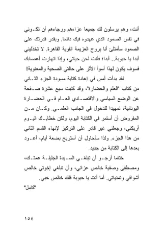 ‫ﺃﻨﺕ، ﻭﻫﻡ ﻴﺭﺴﻠﻭﻥ ﻟﻙ ﺠﻤﻴﻌﺎ ﻋﺯﺍﺀﻫﻡ ﻭﺭﺠﺎﺀﻫﻡ ﺃﻥ ﺘﻜـﻭﻨﻲ‬
                          ‫‪‬‬
‫ﻓﻲ ﻨﻔﺱ ﺍﻟﺼﻤﻭﺩ ﺍﻟﺫﻱ ﻋﻬﺩﻭﻩ ﻓﻴﻙ ﺩﺍﺌﻤﺎ. ﻭﺒﻘﺩﺭ ﻗﺩﺭﺘﻙ ﻋﻠﻰ‬
                  ‫‪‬‬
‫ﺍﻟﺼﻤﻭﺩ ﺴﺄﻤﺘﻠﺊ ﺃﻨﺎ ﺒﺭﻭﺡ ﺍﻟﻌﺯﻴﻤﺔ ﺍﻟﻘﻭﻴﺔ ﺍﻟﻘﺎﻫﺭﺓ. ﻻ ﺘﺨﺫﻟﻴﻨﻲ‬
‫ﺃﺒﺩﺍ ﻴﺎ ﺤﺒﻭﺒﺔ.. ﺃﺒﺩﺍ؛ ﻓﺄﻨﺕ ﻟﺤﻥ ﺤﻴﺎﺘﻲ، ﻭﺇﺫﺍ ﺍﻨﻬﺎﺭﺕ ﺃﻋﺼﺎﺒﻙ‬
                                     ‫‪‬‬               ‫‪‬‬
 ‫ﻓﺴﻭﻑ ﻴﻜﻭﻥ ﻟﻬﺫﺍ ﺃﺴﻭﺃ ﺍﻷﺜﺭ ﻋﻠﻰ ﺤﺎﻟﺘﻲ ﺍﻟﺼﺤﻴﺔ ﻭﺍﻟﻤﻌﻨﻭﻴﺔ!‬
‫ﻟﻘﺩ ﺒﺩﺃﺕ ﺃﻤﺱ ﻓﻲ ﺇﻋﺎﺩﺓ ﻜﺘﺎﺒﺔ ﻤﺴﻭﺩﺓ ﺍﻟﺠﺯﺀ ﺍﻟﺜـﺎﻨﻲ‬
‫ﻤﻥ ﻜﺘﺎﺏ "ﺍﻟﻌﻠﻡ ﻭﺍﻟﺤﻀﺎﺭﺓ"، ﻭﻗﺩ ﻜﺘﺒﺕ ﺴﺒﻊ ﻋﺸﺭﺓ ﺼـﻔﺤﺔ‬
‫ﻋﻥ ﺍﻟﻭﻀﻊ ﺍﻟﺴﻴﺎﺴﻲ ﻭﺍﻻﻗﺘﺼـﺎﺩﻱ ﺍﻟﻌـﺎﻡ ﻓـﻲ ﺍﻟﺤﻀـﺎﺭﺓ‬
‫ﺍﻟﻴﻭﻨﺎﻨﻴﺔ، ﺘﻤﻬﻴﺩﺍ ﻟﻠﺩﺨﻭل ﻓﻲ ﺍﻟﺠﺎﻨﺏ ﺍﻟﻌﻠﻤـﻲ. ﻭﻜـﺎﻥ ﻤـﻥ‬
                                     ‫‪‬‬
‫ﺍﻟﻤﻔﺭﻭﺽ ﺃﻥ ﺃﺴﺘﻤﺭ ﻓﻲ ﺍﻟﻜﺘﺎﺒﺔ ﺍﻟﻴﻭﻡ، ﻭﻟﻜﻥ ﺨﻁﺎﺒـﻙ ﺍﻟﻴـﻭﻡ‬
‫ﺃﺭﺒﻜﻨﻲ، ﻭﺠﻌﻠﻨﻲ ﻏﻴﺭ ﻗﺎﺩﺭ ﻋﻠﻰ ﺍﻟﺘﺭﻜﻴﺯ ﻹﻨﻬﺎﺀ ﺍﻟﻘﺴﻡ ﺍﻟﺜﺎﻨﻲ‬
‫ﻤﻥ ﻫﺫﺍ ﺍﻟﺠﺯﺀ. ﻭﻟﺫﺍ ﺴﺄﺤﺎﻭل ﺃﻥ ﺃﺴﺘﺭﻴﺢ ﺒﻀﻌﺔ ﺃﻴﺎﻡ، ﺃﻋـﻭﺩ‬
                                ‫ﺒﻌﺩﻫﺎ ﺇﻟﻰ ﺍﻟﻜﺘﺎﺒﺔ ﻤﻥ ﺠﺩﻴﺩ.‬
‫ﺨﺘﺎﻤﺎ ﺃﺭﺠـﻭ ﺃﻥ ﺘﺒﻠﻐـﻲ ﺍﻟﺴـﻴﺩﺓ ﺍﻟﺠﻠﻴﻠـﺔ ﻋﻤﺘـﻙ،‬
                                         ‫‪‬‬
‫ﻭﻤﺼﻁﻔﻰ ﻭﺼﻔﻴﺔ ﺨﺎﻟﺹ ﻋﺯﺍﺌﻲ، ﻭﺃﻥ ﺘﺒﻠﻐﻲ ﺇﺨﻭﺘﻲ ﺨﺎﻟﺹ‬
         ‫ﺃﺸﻭﺍﻗﻲ ﻭﺘﻤﻨﻴﺎﺘﻲ. ﺃﻤﺎ ﺃﻨﺕ ﻴﺎ ﺤﺒﻭﺒﺔ ﻓﻠﻙ ﺨﺎﻟﺹ ﺤﺒﻲ.‬
‫"ﻜﺎﻤل"‬




‫٤٥١‬
 