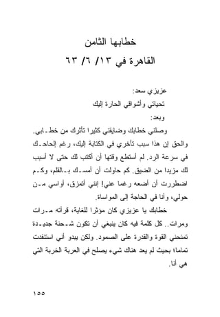 ‫ﺨﻁﺎﺒﻬﺎ ﺍﻟﺜﺎﻤﻥ‬
           ‫ﺍﻟﻘﺎﻫﺭﺓ ﻓﻲ ٣١/ ٦/ ٣٦‬

                                  ‫ﻋﺯﻴﺯﻱ ﺴﻌﺩ:‬
                    ‫ﺘﺤﻴﺎﺘﻲ ﻭﺃﺸﻭﺍﻗﻲ ﺍﻟﺤﺎﺭﺓ ﺇﻟﻴﻙ‬
                                         ‫ﻭﺒﻌﺩ:‬
‫ﻭﺼﻠﻨﻲ ﺨﻁﺎﺒﻙ ﻭﻀﺎﻴﻘﻨﻲ ﻜﺜﻴﺭﺍ ﺘﺄﺜﺭﻙ ﻤﻥ ﺨﻁـﺎﺒﻲ.‬
                  ‫‪‬‬
‫ﻭﺍﻟﺤﻕ ﺇﻥ ﻫﺫﺍ ﺴﺒﺏ ﺘﺄﺨﺭﻱ ﻓﻲ ﺍﻟﻜﺘﺎﺒﺔ ﺇﻟﻴﻙ، ﺭﻏﻡ ﺇﻟﺤﺎﺤـﻙ‬
‫ﻓﻲ ﺴﺭﻋﺔ ﺍﻟﺭﺩ. ﻟﻡ ﺃﺴﺘﻁﻊ ﻭﻗﺘﻬﺎ ﺃﻥ ﺃﻜﺘﺏ ﻟﻙ ﺤﺘﻰ ﻻ ﺃﺴﺒﺏ‬
‫ﻟﻙ ﻤﺯﻴﺩﺍ ﻤﻥ ﺍﻟﻀﻴﻕ. ﻜﻡ ﺤﺎﻭﻟﺕ ﺃﻥ ﺃﻤﺴـﻙ ﺒـﺎﻟﻘﻠﻡ، ﻭﻜـﻡ‬
                                           ‫‪‬‬
‫ﺍﻀﻁﺭﺭﺕ ﺃﻥ ﺃﻀﻌﻪ ﺭﻏﻤﺎ ﻋﻨﻲ! ﺇﻨﻨﻲ ﺃﺘﻤﺯﻕ، ﺃﻭﺍﺴﻲ ﻤـﻥ‬
                            ‫‪‬‬
                     ‫ﺤﻭﻟﻲ، ﻭﺃﻨﺎ ﻓﻲ ﺍﻟﺤﺎﺠﺔ ﺇﻟﻰ ﺍﻟﻤﻭﺍﺴﺎﺓ.‬
‫ﺨﻁﺎﺒﻙ ﻴﺎ ﻋﺯﻴﺯﻱ ﻜﺎﻥ ﻤﺅﺜﺭﺍ ﻟﻠﻐﺎﻴﺔ، ﻗﺭﺃﺘﻪ ﻤـﺭﺍﺕ‬
                     ‫‪‬‬
‫ﻭﻤﺭﺍﺕ.. ﻜل ﻜﻠﻤﺔ ﻓﻴﻪ ﻜﺎﻥ ﻴﻨﺒﻐﻲ ﺃﻥ ﺘﻜﻭﻥ ﺸـﺤﻨﺔ ﺠﺩﻴـﺩﺓ‬
‫ﺘﻤﻨﺤﻨﻲ ﺍﻟﻘﻭﺓ ﻭﺍﻟﻘﺩﺭﺓ ﻋﻠﻰ ﺍﻟﺼﻤﻭﺩ. ﻭﻟﻜﻥ ﻴﺒﺩﻭ ﺃﻨﻲ ﺍﺴﺘﻨﻔﺩﺕ‬
‫ﺘﻤﺎﻤﺎ؛ ﺒﺤﻴﺙ ﻟﻡ ﻴﻌﺩ ﻫﻨﺎﻙ ﺸﻲﺀ ﻴﺼﻠﺢ ﻓﻲ ﺍﻟﻌﺭﺒﺔ ﺍﻟﺨﺭﺒﺔ ﺍﻟﺘﻲ‬
                                                  ‫‪‬‬
                                                 ‫ﻫﻲ ﺃﻨﺎ.‬


‫٥٥١‬
 