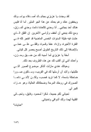 ‫ﻟﻘﺩ ﻭﺠﺩﺕ ﻴﺎ ﻋﺯﻴﺯﻱ ﺒﺠﺎﻨﺒـﻙ ﺃﺼـﺩﻗﺎﺀ ﻴﻭﺍﺴـﻭﻨﻙ‬
‫ﻭﻴﺨﻔﻔﻭﻥ ﻋﻨﻙ ﺭﻏﻡ ﺒﻌﺩﻙ ﻋﻥ ﻫﺫﺍ ﺍﻟﺠﻭ ﺍﻟﻤﺜﻴﺭ. ﺃﻤﺎ ﺃﻨﺎ ﻓﻠﻴﺱ‬
‫ﻫﻨﺎﻙ ﺃﺤﺩ ﺒﺠﺎﻨﺒﻲ.. ﺃﻨﺎ ﻭﺤﺩﻱ ﻜﺎﻟﻌﺎﺩﺓ ﺩﺍﺌﻤﺎ، ﻭﺤﺩﻱ ﺃﺘﻤـﺯﻕ،‬
               ‫‪‬‬
‫ﻭﻤﻊ ﺫﻟﻙ ﻴﻨﺒﻐﻲ ﺃﻥ ﺃﺨﻔﻑ ﻭﺃﻭﺍﺴﻲ ﺍﻵﺨﺭﻴﻥ. ﺇﻥ ﺍﻟﻘﻠﻕ ﺍﻟـﺫﻱ‬
‫ﻋﺸﺕ ﻓﻴﻪ ﻁﻴﻠﺔ ﺍﻟﺴﻨﻭﺍﺕ ﺍﻟﺨﻤﺱ ﺍﻟﻤﺎﻀﻴﺔ ﻗﺩ ﺍﻨﻔﺠﺭ ﻜﻠﻪ ﻓـﻲ‬
‫ﺍﻟﻔﺘﺭﺓ ﺍﻷﺨﻴﺭﺓ، ﻭﺍﺯﺩﺍﺩ ﻋﻨﻔﺎ ﻭﻗﺴﻭﺓ، ﻭﻗﻠﻘـﻲ ﻋﻠـﻰ ﻋﻤﺘـﻲ‬
                          ‫ﹰ‬
  ‫ﺒﺎﻹﻀﺎﻓﺔ ﺇﻟﻰ ﺫﻟﻙ ﺍﻟﺘﺎﺭﻴﺦ ﺍﻟﻁﻭﻴل ﺃﺼﺒﺢ ﻴﻌﺼﺭ ﻜل ﻜﻴﺎﻨﻲ.‬
‫ﺁﺴﻔﺔ ﻴﺎ ﻋﺯﻴﺯﻱ ﻟﻤﺎ ﺃﺴﺒﺒﻪ ﻟﻙ ﻤﻥ ﻀـﻴﻕ ﻭﺤـﺯﻥ،‬
       ‫ﻭﺃﻋﺩﻙ ﺃﻨﻨﻲ ﻟﻥ ﺃﻜﺘﺏ ﻟﻙ ﻋﻥ ﻫﺫﻩ ﺍﻟﻅﺭﻭﻑ ﺒﻌﺩ ﺫﻟﻙ.‬
‫ﻭﺤﻴﺎﺘﻙ ﻋﻨﺩﻱ ﻤﺎﺯﻟﺕ ﺃﺘﺫﻜﺭ ﻤﻭﻀﻭﻉ ﺍﻟﺼﻭﺭ ﺍﻟﺘـﻲ‬
‫ﻁﻠﺒﺘﻬﺎ، ﻭﻻﺒﺩ ﺃﻥ ﺃﺭﺴﻠﻬﺎ ﻟﻙ ﻓﻲ ﺍﻟﻘﺭﻴﺏ، ﻭﺴـﺘﻜﻭﻥ ﺼـﻭﺭﺍ‬
 ‫‪‬‬
‫ﻀﺎﺤﻜﺔ ﺒﺎﺴﻤﺔ، ﻻ ﻜﻤﺎ ﺘﺭﻴﺩ ﻓﺤﺴﺏ، ﻭﻟﻜـﻥ ﻷﻨﻨـﻲ ﺩﺍﺌ ‪‬ـﺎ‬
  ‫ﻤ‬
‫ﺃﺘﺼﻭﺭﻙ ﻓﻲ ﺭﻭﺤﻙ ﺍﻟﻤﺭﺤﺔ ﻭﻀﺤﻜﺎﺘﻙ ﺍﻟﻌﺎﻟﻴﺔ، ﻭﻫﻭ ﻋـﺯﺍﺀ‬
                                                ‫ﻜﺒﻴﺭ ﻟﻲ.‬
‫ﺘﺤﻴﺎﺘﻲ ﻟﻜﻡ ﺠﻤﻴﻌﺎ، ﺸﻜﺭﺍ ﻟﻤﺤﻤﻭﺩ ﻭﻓﺎﻴﻕ، ﻭﺘﺤﻴـﺎﺘﻲ‬
                        ‫‪‬‬     ‫‪‬‬
                       ‫ﺍﻟﻘﻠﺒﻴﺔ ﻟﻬﻤﺎ، ﻭﻟﻙ ﺃﺸﻭﺍﻗﻲ ﻭﺘﻤﻨﻴﺎﺘﻲ.‬
‫"ﻋﻨﺎﻴﺎﺕ"‬




‫٦٥١‬
 