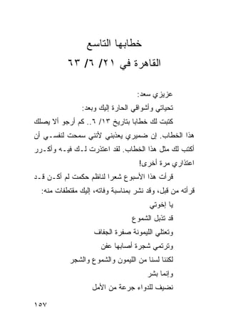 ‫ﺨﻁﺎﺒﻬﺎ ﺍﻟﺘﺎﺴﻊ‬
           ‫ﺍﻟﻘﺎﻫﺭﺓ ﻓﻲ ١٢/ ٦/ ٣٦‬

                                   ‫ﻋﺯﻴﺯﻱ ﺴﻌﺩ:‬
                ‫ﺘﺤﻴﺎﺘﻲ ﻭﺃﺸﻭﺍﻗﻲ ﺍﻟﺤﺎﺭﺓ ﺇﻟﻴﻙ ﻭﺒﻌﺩ:‬
‫ﻜﺘﺒﺕ ﻟﻙ ﺨﻁﺎﺒﺎ ﺒﺘﺎﺭﻴﺦ ٣١/ ٦.. ﻜﻡ ﺃﺭﺠﻭ ﺃﻻ ﻴﺼﻠﻙ‬
                                ‫‪‬‬
‫ﻫﺫﺍ ﺍﻟﺨﻁﺎﺏ. ﺇﻥ ﻀﻤﻴﺭﻱ ﻴﻌﺫﺒﻨﻲ ﻷﻨﻨﻲ ﺴﻤﺤﺕ ﻟﻨﻔﺴـﻲ ﺃﻥ‬
‫ﺃﻜﺘﺏ ﻟﻙ ﻤﺜل ﻫﺫﺍ ﺍﻟﺨﻁﺎﺏ. ﻟﻘﺩ ﺍﻋﺘﺫﺭﺕ ﻟـﻙ ﻓﻴـﻪ ﻭﺃﻜـﺭﺭ‬
                                    ‫ﺍﻋﺘﺫﺍﺭﻱ ﻤﺭﺓ ﺃﺨﺭﻯ!‬
‫ﻗﺭﺃﺕ ﻫﺫﺍ ﺍﻷﺴﺒﻭﻉ ﺸﻌﺭﺍ ﻟﻨﺎﻅﻡ ﺤﻜﻤﺕ ﻟﻡ ﺃﻜـﻥ ﻗـﺩ‬
                        ‫‪‬‬
  ‫ﻗﺭﺃﺘﻪ ﻤﻥ ﻗﺒل، ﻭﻗﺩ ﻨﺸﺭ ﺒﻤﻨﺎﺴﺒﺔ ﻭﻓﺎﺘﻪ، ﺇﻟﻴﻙ ﻤﻘﺘﻁﻔﺎﺕ ﻤﻨﻪ:‬
                                        ‫ﻴﺎ ﺇﺨﻭﺘﻲ‬
                                  ‫ﻗﺩ ﺘﺫﺒل ﺍﻟﺸﻤﻭﻉ‬
                    ‫ﻭﺘﻌﺘﻠﻲ ﺍﻟﻠﻴﻤﻭﻨﺔ ﺼﻔﺭﺓ ﺍﻟﺠﻔﺎﻑ‬
                       ‫ﻭﺘﺭﺘﻤﻲ ﺸﺠﺭﺓ ﺃﺼﺎﺒﻬﺎ ﻋﻔﻥ‬
            ‫ﻟﻜﻨﻨﺎ ﻟﺴﻨﺎ ﻤﻥ ﺍﻟﻠﻴﻤﻭﻥ ﻭﺍﻟﺸﻤﻭﻉ ﻭﺍﻟﺸﺠﺭ‬
                                       ‫ﻭﺇﻨﻤﺎ ﺒﺸﺭ‬
                   ‫ﻨﻀﻴﻑ ﻟﻠﺩﻭﺍﺀ ﺠﺭﻋﺔ ﻤﻥ ﺍﻷﻤل‬

‫٧٥١‬
 