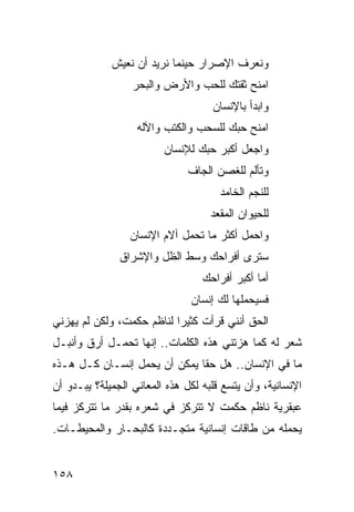 ‫ﻭﻨﻌﺭﻑ ﺍﻹﺼﺭﺍﺭ ﺤﻴﻨﻤﺎ ﻨﺭﻴﺩ ﺃﻥ ﻨﻌﻴﺵ‬
                  ‫ﺍﻤﻨﺢ ﺜﻘﺘﻙ ﻟﻠﺤﺏ ﻭﺍﻷﺭﺽ ﻭﺍﻟﺒﺤﺭ‬
                                    ‫ﻭﺍﺒﺩﺃ ﺒﺎﻹﻨﺴﺎﻥ‬
                   ‫ﺍﻤﻨﺢ ﺤﺒﻙ ﻟﻠﺴﺤﺏ ﻭﺍﻟﻜﺘﺏ ﻭﺍﻵﻟﻪ‬
                         ‫ﻭﺍﺠﻌل ﺃﻜﺒﺭ ﺤﺒﻙ ﻟﻺﻨﺴﺎﻥ‬
                              ‫ﻭﺘﺄﻟﻡ ﻟﻠﻐﺼﻥ ﺍﻟﺠﺎﻑ‬
                                      ‫ﻟﻠﻨﺠﻡ ﺍﻟﺨﺎﻤﺩ‬
                                    ‫ﻟﻠﺤﻴﻭﺍﻥ ﺍﻟﻤﻘﻌﺩ‬
                 ‫ﻭﺍﺤﻤل ﺃﻜﺜﺭ ﻤﺎ ﺘﺤﻤل ﺁﻻﻡ ﺍﻹﻨﺴﺎﻥ‬
               ‫ﺴﺘﺭﻯ ﺃﻓﺭﺍﺤﻙ ﻭﺴﻁ ﺍﻟﻅل ﻭﺍﻹﺸﺭﺍﻕ‬
                                  ‫ﺃﻤﺎ ﺃﻜﺒﺭ ﺃﻓﺭﺍﺤﻙ‬
                               ‫ﻓﺴﻴﺤﻤﻠﻬﺎ ﻟﻙ ﺇﻨﺴﺎﻥ‬
‫ﺍﻟﺤﻕ ﺃﻨﻨﻲ ﻗﺭﺃﺕ ﻜﺜﻴﺭﺍ ﻟﻨﺎﻅﻡ ﺤﻜﻤﺕ، ﻭﻟﻜﻥ ﻟﻡ ﻴﻬﺯﻨﻲ‬
                           ‫‪‬‬
‫ﺸﻌﺭ ﻟﻪ ﻜﻤﺎ ﻫﺯﺘﻨﻲ ﻫﺫﻩ ﺍﻟﻜﻠﻤﺎﺕ.. ﺇﻨﻬﺎ ﺘﺤﻤـل ﺃﺭﻕ ﻭﺃﻨﺒـل‬
‫ﻤﺎ ﻓﻲ ﺍﻹﻨﺴﺎﻥ.. ﻫل ﺤﻘﺎ ﻴﻤﻜﻥ ﺃﻥ ﻴﺤﻤل ﺇﻨﺴـﺎﻥ ﻜـل ﻫـﺫﻩ‬
                              ‫ﹰ‬
‫ﺍﻹﻨﺴﺎﻨﻴﺔ، ﻭﺃﻥ ﻴﺘﺴﻊ ﻗﻠﺒﻪ ﻟﻜل ﻫﺫﻩ ﺍﻟﻤﻌﺎﻨﻲ ﺍﻟﺠﻤﻴﻠﺔ؟ ﻴﺒـﺩﻭ ﺃﻥ‬
‫ﻋﺒﻘﺭﻴﺔ ﻨﺎﻅﻡ ﺤﻜﻤﺕ ﻻ ﺘﺘﺭﻜﺯ ﻓﻲ ﺸﻌﺭﻩ ﺒﻘﺩﺭ ﻤﺎ ﺘﺘﺭﻜﺯ ﻓﻴﻤﺎ‬
‫ﻴﺤﻤﻠﻪ ﻤﻥ ﻁﺎﻗﺎﺕ ﺇﻨﺴﺎﻨﻴﺔ ﻤﺘﺠـﺩﺩﺓ ﻜﺎﻟﺒﺤـﺎﺭ ﻭﺍﻟﻤﺤﻴﻁـﺎﺕ.‬


‫٨٥١‬
 