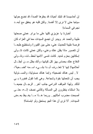 ‫ﺇﻥ ﺃﺤﺎﺴﻴﺴﻨﺎ ﻗﺩ ﺘﺘﺒﻠﺩ ﺃﺤﻴﺎﻨﺎ، ﻗﺩ ﻴﻌﻠﻭﻫﺎ ﺍﻟﺼﺩﺃ، ﻗﺩ ﻨﻀﻊ ﺤﻭﻟﻬﺎ‬
                                ‫ﹰ‬
‫ﺴﻴﺎﺠﺎ ﺤﺘﻰ ﻻ ﻨﺭﻯ ﺇﻻ ﺃﻨﻔﺴﻨﺎ. ﻭﻟﻜﻥ ﻗﻠﺒﻪ ﻫﻭ ﻴﺨﻔﻕ ﻤﻊ ﺃﺒﻌـﺩ‬
                                                 ‫‪‬‬
                                           ‫ﻨﺠﻡ ﻓﻲ ﺍﻟﺴﻤﺎﺀ!‬
‫ﺃﺨﺒﺎﺭﻨﺎ ﻴﺎ ﻋﺯﻴﺯﻱ ﻜﻠﻬﺎ ﻋﻠﻰ ﻤﺎ ﻴﺭﺍﻡ. ﻋﻤﺘﻲ ﺼﺤﺘﻬﺎ‬
‫ﻁﻴﺒﺔ ﻭﺍﻟﺤﻤﺩ ﷲ. ﻭﻴﺒﺩﻭ ﺃﻥ ﺘﺠﻤﻊ ﺍﻟﺴﻴﺩﺍﺕ ﻤﻌﺎ ﻓﻲ ﺍﻟﻌﺯﺍﺀ ﻜﺎﻥ‬
               ‫‪‬‬
‫ﻓﺭﺼﺔ ﻁﻴﺒﺔ ﻟﻠﺤﺩﻴﺙ ﻋﻨﻲ، ﺤﺘﻰ ﺒﻴﻥ ﺍﻟﻘﺒﻭﺭ! ﻭﺘﺴﺘﻁﻴﻊ ﻁﺒ ‪‬ـﺎ‬
  ‫ﻌ‬
‫ﺃﻥ ﺘﺘﺼﻭﺭ ﻤﺎﺫﺍ ﻴﻘﻠﻥ ﻋﻨﻙ ﻭﻋﻨﻲ، ﻭﻟﻜﻥ ﻋﻤﺘﻲ ﻜﺎﻨﺕ ﺘﺘـﻭﻟﻰ‬
‫ﺇﺴﻜﺎﺘﻬﻥ ﺒﺤﺯﻡ ﺸﺩﻴﺩ. ﻜﺎﻨﺕ ﺘﻨﺴﻰ ﺁﻻﻤﻬﺎ ﻟﺤﻅـﺎﺕ، ﻭﺘﺘـﻭﻟﻰ‬
‫ﺍﻟﺩﻓﺎﻉ ﻋﻨﻙ ﺒﺤﻤﺎﺱ ﻴﻬﺯ ﻜل ﻜﻴﺎﻨﻬﺎ، ﻭﺃﻨﻙ ﺒﻁل ﻤـﻥ ﺃﺒﻁـﺎل‬
‫ﺃﺤﻼﻤﻬﺎ! ﺇﻨﻬﺎ ﻻ ﺘﻌﺘـﺭﻑ ﺃﺒـﺩﺍ ﺒﺸـﻲﺀ ﺍﺴـﻤﻪ "ﺘﻀـﺤﻴﺔ"،‬
                       ‫‪‬‬
‫ﻻ.. ﻟﻴﺱ ﻫﻨﺎﻙ ﺘﻀﺤﻴﺔ؛ ﻭﺇﻨﻤﺎ ﻫﻨﺎﻙ ﻤﺴﺌﻭﻟﻴﺔ، ﻭﺍﻟﻤﺴـﺌﻭﻟﻴﺔ‬
‫ﻴﺠﺏ ﺃﻥ ﺘﺘﺤﻤﻠﻬﺎ ﺒﻘﻭﺓ ﻭﺸﺠﺎﻋﺔ. ﻭﻫﻲ ﻜﻤﺎ ﺘﻘﻭل ﻓﺨﻭﺭﺓ ﺒـﻲ‬
‫ﻟﺫﻟﻙ. ﻭﻟﻬﺫﺍ ﺍﻟﻤﻭﻗﻑ ﺍﻟﺩﺭﺍﻤﻲ ﺠﺎﻨﺏ ﺁﺨﺭ.. ﺍﻟﺭﺠـﺎل ﺠﻤﻴ ‪‬ـﺎ‬
  ‫ﻌ‬
‫ﺒﻼ ﺍﺴﺘﺜﻨﺎﺀ ﻴﻨﻅﺭﻭﻥ ﺇﻟﻰ ﺍﻟﻤﺴﺄﻟﺔ ﻭﻜﺄﻨﻨﻲ ﻨﺼﻑ ﺇﻟـﻪ، ﺤﺘـﻰ‬
‫ﺃﺼﺒﺤﺕ ﻤﻀﺭﺏ ﺃﻤﺜﺎﻟﻬﻡ.. ﻭﺭﺒﻤﺎ ﻫـﺫﺍ ﻤـﺎ ﻴﻐـﻴﻅ ﺒﻌـﺽ‬
         ‫ﺍﻟﺴﻴﺩﺍﺕ. ﺃﻻ ﺘﺭﻯ ﺃﻥ ﻫﺫﺍ ﺍﻟﺠﻭ ﻴﺴﺘﺤﻕ ﻭﻟﻭ ﺍﺒﺘﺴﺎﻤﺔ!‬




‫٩٥١‬
 