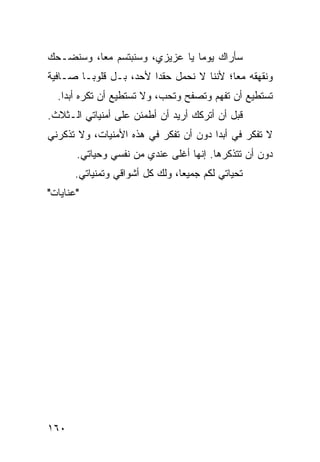 ‫ﺴﺄﺭﺍﻙ ﻴﻭﻤﺎ ﻴﺎ ﻋﺯﻴﺯﻱ، ﻭﺴﻨﺒﺘﺴﻡ ﻤﻌﺎ، ﻭﺴﻨﻀـﺤﻙ‬
          ‫‪‬‬                     ‫‪‬‬
‫ﻭﻨﻘﻬﻘﻪ ﻤﻌﺎ؛ ﻷﻨﻨﺎ ﻻ ﻨﺤﻤل ﺤﻘﺩﺍ ﻷﺤﺩ، ﺒـل ﻗﻠﻭ ‪‬ـﺎ ﺼـﺎﻓﻴﺔ‬
         ‫ﺒ‬               ‫‪‬‬                 ‫‪‬‬
  ‫ﺘﺴﺘﻁﻴﻊ ﺃﻥ ﺘﻔﻬﻡ ﻭﺘﺼﻔﺢ ﻭﺘﺤﺏ، ﻭﻻ ﺘﺴﺘﻁﻴﻊ ﺃﻥ ﺘﻜﺭﻩ ﺃﺒﺩﺍ.‬
    ‫‪‬‬
‫ﻗﺒل ﺃﻥ ﺃﺘﺭﻜﻙ ﺃﺭﻴﺩ ﺃﻥ ﺃﻁﻤﺌﻥ ﻋﻠﻰ ﺃﻤﻨﻴﺎﺘﻲ ﺍﻟـﺜﻼﺙ.‬
‫ﻻ ﺘﻔﻜﺭ ﻓﻲ ﺃﺒﺩﺍ ﺩﻭﻥ ﺃﻥ ﺘﻔﻜﺭ ﻓﻲ ﻫﺫﻩ ﺍﻷﻤﻨﻴﺎﺕ، ﻭﻻ ﺘﺫﻜﺭﻨﻲ‬
                                       ‫‪‬‬
       ‫ﺩﻭﻥ ﺃﻥ ﺘﺘﺫﻜﺭﻫﺎ. ﺇﻨﻬﺎ ﺃﻏﻠﻰ ﻋﻨﺩﻱ ﻤﻥ ﻨﻔﺴﻲ ﻭﺤﻴﺎﺘﻲ.‬
       ‫ﺘﺤﻴﺎﺘﻲ ﻟﻜﻡ ﺠﻤﻴﻌﺎ، ﻭﻟﻙ ﻜل ﺃﺸﻭﺍﻗﻲ ﻭﺘﻤﻨﻴﺎﺘﻲ.‬
                                 ‫‪‬‬
‫"ﻋﻨﺎﻴﺎﺕ"‬




‫٠٦١‬
 