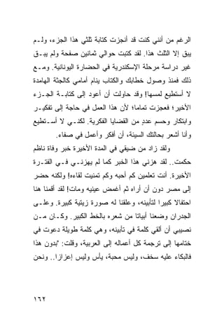 ‫ﺍﻟﺭﻏﻡ ﻤﻥ ﺃﻨﻨﻲ ﻜﻨﺕ ﻗﺩ ﺃﻨﺠﺯﺕ ﻜﺘﺎﺒﺔ ﺜﻠﺜﻲ ﻫﺫﺍ ﺍﻟﺠﺯﺀ، ﻭﻟـﻡ‬
‫ﻴﺒﻕ ﺇﻻ ﺍﻟﺜﻠﺙ ﻫﺫﺍ. ﻟﻘﺩ ﻜﺘﺒﺕ ﺤﻭﺍﻟﻲ ﺜﻤﺎﻨﻴﻥ ﺼﻔﺤﺔ ﻭﻟﻡ ﻴﺒـﻕ‬
‫ﻏﻴﺭ ﺩﺭﺍﺴﺔ ﻤﺭﺤﻠﺔ ﺍﻹﺴﻜﻨﺩﺭﻴﺔ ﻓﻲ ﺍﻟﺤﻀﺎﺭﺓ ﺍﻟﻴﻭﻨﺎﻨﻴﺔ. ﻭﻤـﻊ‬
‫ﺫﻟﻙ ﻓﻤﻨﺫ ﻭﺼﻭل ﺨﻁﺎﺒﻙ ﻭﺍﻟﻜﺘﺎﺏ ﻴﻨﺎﻡ ﺃﻤﺎﻤﻲ ﻜﺎﻟﺠﺜﺔ ﺍﻟﻬﺎﻤﺩﺓ‬
‫ﻻ ﺃﺴﺘﻁﻴﻊ ﻟﻤﺴﻬﺎ! ﻭﻗﺩ ﺤﺎﻭﻟﺕ ﺃﻥ ﺃﻋﻭﺩ ﺇﻟﻰ ﻜﺘﺎﺒـﺔ ﺍﻟﺠـﺯﺀ‬
‫ﺍﻷﺨﻴﺭ؛ ﻓﻌﺠﺯﺕ ﺘﻤﺎﻤﺎ؛ ﻷﻥ ﻫﺫﺍ ﺍﻟﻌﻤل ﻓﻲ ﺤﺎﺠﺔ ﺇﻟﻰ ﺘﻔﻜﻴـﺭ‬
                                  ‫‪‬‬
‫ﻭﺍﺒﺘﻜﺎﺭ ﻭﺤﺴﻡ ﻋﺩﺩ ﻤﻥ ﺍﻟﻘﻀﺎﻴﺎ ﺍﻟﻔﻜﺭﻴﺔ. ﻟﻜﻨـﻲ ﻻ ﺃﺴـﺘﻁﻴﻊ‬
                                    ‫ٍ‬
       ‫ﻭﺃﻨﺎ ﺃﺸﻌﺭ ﺒﺤﺎﻟﺘﻙ ﺍﻟﺴﻴﺌﺔ، ﺃﻥ ﺃﻓﻜﺭ ﻭﺃﻋﻤل ﻓﻲ ﺼﻔﺎﺀ.‬
‫ﻭﻟﻘﺩ ﺯﺍﺩ ﻤﻥ ﻀﻴﻘﻲ ﻓﻲ ﺍﻟﻤﺩﺓ ﺍﻷﺨﻴﺭﺓ ﺨﺒﺭ ﻭﻓﺎﺓ ﻨﺎﻅﻡ‬
‫ﺤﻜﻤﺕ.. ﻟﻘﺩ ﻫﺯﻨﻲ ﻫﺫﺍ ﺍﻟﺨﺒﺭ ﻜﻤﺎ ﻟﻡ ﻴﻬﺯﻨـﻲ ﻓـﻲ ﺍﻟﻔﺘـﺭﺓ‬
‫ﺍﻷﺨﻴﺭﺓ. ﺃﻨﺕ ﺘﻌﻠﻤﻴﻥ ﻜﻡ ﺃﺤﺒﻪ ﻭﻜﻡ ﺘﻤﻨﻴﺕ ﻟﻘﺎﺀﻩ! ﻭﻟﻜﻨﻪ ﺤﻀﺭ‬
‫ﺇﻟﻰ ﻤﺼﺭ ﺩﻭﻥ ﺃﻥ ﺃﺭﺍﻩ ﺜﻡ ﺃﻏﻤﺽ ﻋﻴﻨﻴﻪ ﻭﻤﺎﺕ! ﻟﻘﺩ ﺃﻗﻤﻨﺎ ﻫﻨﺎ‬
‫ﺍﺤﺘﻔﺎﻻ ﻜﺒﻴﺭﺍ ﻟﺘﺄﺒﻴﻨﻪ، ﻭﻋﻠﻘﻨﺎ ﻟﻪ ﺼﻭﺭﺓ ﺯﻴﺘﻴﺔ ﻜﺒﻴﺭﺓ. ﻭﻋﻠـﻰ‬
                                            ‫‪‬‬    ‫ﹰ‬
‫ﺍﻟﺠﺩﺭﺍﻥ ﻭﻀﻌﻨﺎ ﺃﺒﻴﺎﺘﺎ ﻤﻥ ﺸﻌﺭﻩ ﺒﺎﻟﺨﻁ ﺍﻟﻜﺒﻴﺭ. ﻭﻜـﺎﻥ ﻤـﻥ‬
                                 ‫ﹰ‬
‫ﻨﺼﻴﺒﻲ ﺃﻥ ﺃﻟﻘﻲ ﻜﻠﻤﺔ ﻓﻲ ﺘﺄﺒﻴﻨﻪ، ﻭﻫﻲ ﻜﻠﻤﺔ ﻁﻭﻴﻠﺔ ﺩﻋﻭﺕ ﻓﻲ‬
‫ﺨﺘﺎﻤﻬﺎ ﺇﻟﻰ ﺘﺭﺠﻤﺔ ﻜل ﺃﻋﻤﺎﻟﻪ ﺇﻟﻰ ﺍﻟﻌﺭﺒﻴﺔ، ﻭﻗﻠﺕ: "ﺒﺩﻭﻥ ﻫﺫﺍ‬
‫ﻓﺎﻟﺒﻜﺎﺀ ﻋﻠﻴﻪ ﺴﺨﻑ، ﻭﻟﻴﺱ ﻤﺤﺒﺔ، ﻴﺄﺱ ﻭﻟﻴﺱ ﺇﻋﺯﺍﺯﺍ.. ﻭﻨﺤﻥ‬
        ‫‪‬‬




‫٢٦١‬
 