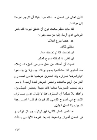 ‫ﺍﻟﺫﻴﻥ ﻨﻌﺎﻨﻲ ﻓﻲ ﺍﻟﺴﺠﻥ ﻤﺎ ﻋﺎﻨﺎﻩ ﻫﻭ؛ ﻋﻠﻴﻨﺎ ﺃﻥ ﻨﺘﺭﺠﻡ ﺩﻤﻭﻋﻨﺎ‬
                                             ‫ﺇﻟﻰ ﻤﻭﺍﻗﻑ".‬
‫ﻟﻘﺩ ﻤﺎﺕ ﻨﺎﻅﻡ ﺤﻜﻤﺕ ﺩﻭﻥ ﺃﻥ ﺘﺘﺤﻘﻕ ﻨﺒﻭﺀﺓ ﺍﻟﺸـﺎﻋﺭ‬
                   ‫ﺍﻟﻴﻭﻨﺎﻨﻲ ﺍﻟﺫﻱ ﺃﺭﺴل ﺇﻟﻴﻪ ﻤﻥ ﻤﻨﻔﺎﻩ ﻴﻘﻭل:‬
                          ‫ﻏﺩﺍ ﻋﻨﺩﻤﺎ ﻨﻨﺯﻉ ﺃﻏﻼﻟﻨﺎ.‬
                                              ‫‪‬‬
                                     ‫ﺴﻨﺄﺘﻲ ﻟﺫﺍﻙ.‬
                    ‫ﻟﻥ ﻨﻀﺤﻙ ﺇﺫﺍ ﻟﻡ ﻨﻀﺤﻙ ﻤﻌﺎ.‬
                      ‫‪‬‬
                  ‫ﻟﻥ ﻨﻐﻨﻲ ﺇﺫﺍ ﻟﻡ ﺘﻨﺘﻪ ﺩﻤﻭﻉ ﺍﻟﻌﺎﻟﻡ.‬
‫ﻨﺴﻴﺕ ﺃﻥ ﺃﺤﺩﺜﻙ ﻋﻥ ﻋﻤل ﻤﺴﺭﺤﻲ ﺃﻨﺠﺯﻩ ﺍﻟـﺯﻤﻼﺀ‬
‫ﻤﻨﺫ ﺃﺴﺎﺒﻴﻊ. ﻟﻘﺩ ﺍﺴﺘﻁﺎﻋﻭﺍ ﺒﻤﺠﻬـﻭﺩﺍﺕ ﺠﺒـﺎﺭﺓ ﺃﻥ ﻴﻘـﺩﻤﻭﺍ‬
‫"ﺘﻴﻜﺭﺍﺴﻭﻑ" ﻟﺴﺎﺭﺘﺭ، ﻭﻗﺩ ﺍﺴﺘﻐﺭﻕ ﻋﺭﻀﻬﺎ ﻋﻠـﻰ ﺍﻟﻤﺴـﺭﺡ‬
‫ﺃﻜﺜﺭ ﻤﻥ ﺃﺭﺒﻊ ﺴﺎﻋﺎﺕ، ﻭﺍﺴﺘﻤﺭ ﺍﻟﻌﺭﺽ ﻟﻤﺩﺓ ﺃﺭﺒﻌـﺔ ﺃﻴـﺎﻡ.‬
‫ﻭﻟﻘﺩ ﻨﺠﺤﺕ ﺍﻟﻤﺴﺭﺤﻴﺔ ﻨﺠﺎﺤﺎ ﻓﺎﺌﻘﺎ ﻨﺘﻴﺠﺔ ﺇﺨﻼﺹ ﺍﻟﻤﻤﺜﻠـﻴﻥ،‬
                       ‫‪ ‬ﹰ‬
‫ﻭﺃﻋﺘﻘﺩ ﺒﻼ ﻤﺒﺎﻟﻐﺔ ﺃﻥ ﺍﻟﻤﺴﺘﻭﻯ ﻫﻨﺎ ﻻ ﻴﻘـل ﻋـﻥ ﻤﺴـﺘﻭﻯ‬
‫ﺍﻹﺨﺭﺍﺝ ﻓﻲ ﺍﻟﻤﺴﺭﺡ ﺍﻟﻘﻭﻤﻲ. ﻟﻘﺩ ﻗﻬﺭﺕ ﻓﺭﻗﺘﻨـﺎ ﺍﻟﻤﺴـﺭﺤﻴﺔ‬
                                ‫ﺍﻟﺴﺠﻥ ﺒﻬﺫﺍ ﺍﻟﻌﻤل ﺍﻟﺠﻠﻴل.‬
‫ﺃﻤﺎ ﺍﻟﺨﺒﺭ ﺍﻟﺴﺎﺭ ﺍﻟﺜﺎﻨﻲ؛ ﻓﻬﻭ ﺘﺭﻜﻴﺏ ﺠﻬـﺎﺯ ﺍﻟﺭﺍﺩﻴـﻭ‬
‫ﻓﻲ ﺍﻟﺴﺠﻥ ﺃﺨﻴﺭﺍ.. ﻭﺍﻟﺤﻘﻴﻘﺔ ﺇﻨﻪ ﺒﻌﺩ ﺍﻟﻔﺭﺤﺔ ﺍﻷﻭﻟـﻰ ﺒـﺩﺃﺕ‬
                                        ‫‪‬‬


‫٣٦١‬
 