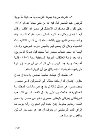 ‫٢- ﻨﺸﺭﺕ ﺠﺭﻴﺩﺓ ﻟﻴﻤﻭﻨﺩ ﺍﻟﻔﺭﻨﺴـﻴﺔ ﺤـﺩﻴﺜﺎ ﻁـﻭﻴﻼ‬
‫ﹰ‬      ‫ﹰ‬
‫ﻟﻠﺭﺌﻴﺱ ﻋﺒﺩ ﺍﻟﻨﺎﺼﺭ ﻗﺎل ﻓﻴﻪ ﺇﻨﻪ ﻟﻥ ﺘﺄﺘﻲ ﻨﻬﺎﻴﺔ ﻋـﺎﻡ ٣٦٩١‬
‫ﺤﺘﻰ ﺘﻜﻭﻥ ﻜل ﻤﻌﺴﻜﺭﺍﺕ ﺍﻻﻋﺘﻘﺎل ﻓﻲ ﻤﺼﺭ ﻗﺩ ﺃﻏﻠﻘﺕ. ﻭﻗﺎل‬
          ‫ُ‬
‫ﺃﻴﻀﺎ ﺇﻨﻪ ﻟﻥ ﻴﻌﺘﻘل ﺒﻌﺩ ﺍﻟﻴﻭﻡ ﺇﻨﺴﺎﻥ ﺒﺴﺒﺏ ﻋﻘﻴﺩﺘﻪ ﺍﻟﺴﻴﺎﺴـﻴﺔ،‬
                                           ‫‪‬‬         ‫‪‬‬
‫ﻭﺃﻨﻪ ﺴﻴﺴﻤﺢ ﻟﻠﺸﻴﻭﻋﻴﻴﻥ ﺒﺎﻻﻨﻀـﻤﺎﻡ ﺇﻟـﻰ ﻜـل ﺍﻟﺘﻨﻅﻴﻤـﺎﺕ‬
‫ﺍﻟﺸﻌﺒﻴﺔ، ﻭﻟﻜﻥ ﻟﻥ ﻴﺴﻤﺢ ﻟﻬﻡ ﺒﺘﺄﺴﻴﺱ ﺤﺯﺏ ﺸﻴﻭﻋﻲ، ﻭﻗـﺎل‬
                               ‫‪‬‬
‫ﺃﻴﻀﺎ ﺇﻨﻪ ﺴﻴﺘﻡ ﺍﻨﺘﺨﺎﺏ ﻤﺠﻠﺱ ﺃﻤﺔ ﺠﺩﻴﺩﺓ ﻗﺒل ﻫـﺫﺍ ﺍﻟﺘـﺎﺭﻴﺦ،‬
                                                   ‫‪‬‬
‫ﻭﺃﻨﻪ ﺒﻌﺩ ﺃﺯﻤﺔ ﺍﻟﻌﻼﻗﺎﺕ ﺍﻟﻌﺭﺒﻴﺔ ﺍﻟﺴﻭﻓﻴﺘﻴﺔ ﺴﻨﺔ ٩٥٩١؛ ﻓﺈﻨﻬﺎ‬
‫ﺃﺼﺒﺤﺕ ﻭﺩﻴﺔ ﺠﺩﺍ ﺍﻟﻴﻭﻡ. ﻭﻋﻠﻰ ﺍﻟﺭﻏﻡ ﻤﻥ ﺃﻥ ﻤﻭﻋﺩ ﺯﻴـﺎﺭﺓ‬
                                     ‫‪‬‬
        ‫ﺨﺭﻭﺸﻭﻑ ﻟﻡ ﻴﺘﺠﺩﺩ؛ ﻓﺈﻨﻪ ﻭﺍﺜﻕ ﻤﻥ ﺃﻥ ﺍﻟﺯﻴﺎﺭﺓ ﺴﺘﺘﻡ.‬
‫٣- ﻋﻠﻤﺕ ﺃﻥ ﻫﻴﺌﺎﺕ ﻋﺎﻟﻤﻴﺔ ﺘﺨﺘﺹ ﺒﺎﻟـﺩﻓﺎﻉ ﻋـﻥ‬
‫ﺤﻘﻭﻕ ﺍﻹﻨﺴﺎﻥ ﻗﺩ ﺃﺭﺴﻠﺕ ﺨﻁﺎﺒﺎ ﺇﻟﻰ ﺍﻟﻤﺴﺌﻭﻟﻴﻥ ﻓـﻲ ﻤﺼـﺭ‬
                        ‫‪‬‬
‫ﺒﺨﺼﻭﺼﻲ، ﻫﻲ ﺘﺴﺄل ﻟﻤﺎﺫﺍ ﻟﻡ ﻴﻔﺭﺝ ﻋﻨﻲ ﻤﺎﺩﺍﻤﺕ ﺍﻟﻤﺤﻜﻤـﺔ‬
‫ﺍﻟﻌﺴﻜﺭﻴﺔ ﻗﺩ ﺤﻜﻤﺕ ﺒﺒﺭﺍﺀﺘﻲ. ﻭﻗـﺎل ﺍﻟﺨﻁـﺎﺏ ﺇﻥ ﺍﻟﺸـﻌﺏ‬
‫ﺍﻟﺒﺭﻴﻁﺎﻨﻲ ﻴﻌﺭﻓﻨﻲ ﻜﻭﻁﻨﻲ ﻤﺼﺭﻱ ﺩﺍﻓﻊ ﻋﻥ ﻤﺼﺭ ﻭﺘـﺄﻤﻴﻡ‬
‫ﺍﻟﻘﻨﺎﺓ، ﻭﻫﺎﺠﻡ ﺤﻜﻭﻤﺔ ﺇﻴﺩﻥ ﺒﺸﺩﺓ ﺃﻴﺎﻡ ﺍﻟﻌﺩﻭﺍﻥ، ﻭﺃﻨﻪ ﻴﺅﺴـﻑ‬
‫ﺍﻟﺭﺃﻱ ﺍﻟﻌﺎﻡ ﺍﻟﺒﺭﻴﻁﺎﻨﻲ ﺃﻥ ﻴﻌﺭﻑ ﺃﻥ ﻫﺫﺍ ﻫﻭ ﻤﺼـﻴﺭ ﺍﻟـﺫﻴﻥ‬
                                     ‫ﻴﺩﺍﻓﻌﻭﻥ ﻋﻥ ﺒﻼﺩﻫﻡ.‬


‫٥٦١‬
 