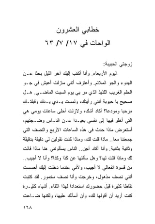 ‫ﺨﻁﺎﺒﻲ ﺍﻟﻌﺸﺭﻭﻥ‬
           ‫ﺍﻟﻭﺍﺤﺎﺕ ﻓﻲ ٧١/ ٧/ ٣٦‬

                                           ‫ﺯﻭﺠﺘﻲ ﺍﻟﺤﺒﻴﺒﺔ:‬
‫ﺍﻟﻴﻭﻡ ﺍﻷﺭﺒﻌﺎﺀ. ﻭﺃﻨﺎ ﺃﻜﺘﺏ ﺇﻟﻴﻙ ﺁﺨﺭ ﺍﻟﻠﻴل ﺒﺤﺜﺎ ﻋـﻥ‬
     ‫ﹰ‬
‫ﺍﻟﻬﺩﻭﺀ ﻭﺍﻟﺠﻭ ﺍﻟﻤﻼﺌﻡ. ﻭﺃﻋﺘﺭﻑ ﺃﻨﻨﻲ ﻤﺎﺯﻟﺕ ﺃﻋﻴﺵ ﻓﻲ ﺠـﻭ‬
‫ﺍﻟﺤﻠﻡ ﺍﻟﻐﺭﻴﺏ ﺍﻟﻠﺫﻴﺫ ﺍﻟﺫﻱ ﻤﺭ ﺒﻲ ﻴﻭﻡ ﺍﻟﺴﺒﺕ ﺍﻟﻤﺎﻀـﻲ. ﻫـل‬
‫ﺼﺤﻴﺢ ﻴﺎ ﺤﺒﻭﺒﺔ ﺃﻨﻨﻲ ﺭﺃﻴﺘﻙ، ﻭﻟﻤﺴﺕ ﻴـﺩﻱ ﻴـﺩﻙ ﻭﻗﺒﻠﺘـﻙ‬
‫ﻤﺭﺤﺒﺎ ﻭﻤﻭﺩﻋﺎ؟ ﺃﻜﺎﺩ ﺃﺸﻙ، ﻭﻻﺯﻟﺕ ﺃﺤﻠﻰ ﺴﺎﻋﺎﺕ ﻴﻭﻤﻲ ﻫﻲ‬
                                     ‫‪‬‬      ‫‪‬‬
‫ﺍﻟﺘﻲ ﺃﺨﻠﻭ ﻓﻴﻬﺎ ﺇﻟﻰ ﻨﻔﺴﻲ ﺒﻌﻴـﺩﺍ ﻋـﻥ ﺍﻟﻨـﺎﺱ ﻭﻀـﺠﺘﻬﻡ،‬
                     ‫‪‬‬
‫ﺃﺴﺘﻌﺭﺽ ﻤﺎﺫﺍ ﺤﺩﺙ ﻓﻲ ﻫﺫﻩ ﺍﻟﺴﺎﻋﺎﺕ ﺍﻷﺭﺒﻊ ﻭﺍﻟﻨﺼﻑ ﺍﻟﺘﻲ‬
‫ﺠﻤﻌﺘﻨﺎ ﻤﻌﺎ.. ﻤﺎﺫﺍ ﻗﻠﺕ ﻟﻙ، ﻭﻤﺎﺫﺍ ﻜﻨﺕ ﺘﻘﻭﻟﻴﻥ ﻟﻲ ﺩﻗﻴﻘﺔ ﺒﺩﻗﻴﻘﺔ‬
                                                 ‫‪‬‬
‫ﻭﺜﺎﻨﻴﺔ ﺒﺜﺎﻨﻴﺔ. ﻭﺃﻨﺎ ﺃﻜﺎﺩ ﺃﺠﻥ.. ﺍﻟﻨﺎﺱ ﻴﺴﺄﻟﻭﻨﻨﻲ ﻫﻨﺎ ﻤﺎﺫﺍ ﻗﺎﻟﺕ‬
‫ﻟﻙ ﻭﻤﺎﺫﺍ ﻗﻠﺕ ﻟﻬﺎ؟ ﻭﻫل ﺴﺄﻟﺘﻬﺎ ﻋﻥ ﻜﺫﺍ ﻭﻜﺫﺍ؟ ﻭﺃﻨﺎ ﻻ ﺃﺠﻴﺏ..‬
‫ﻤﻥ ﻗﺴﻭﺓ ﺍﻨﻔﻌﺎﻟﻲ ﻻ ﺃﺠﻴﺏ، ﻭﻷﻨﻲ ﻋﻨﺩﻤﺎ ﺩﺨﻠﺕ ﺇﻟﻴﻙ ﺃﺤﺴﺴﺕ‬
‫ﺃﻨﻨﻲ ﻨﺼﻑ ﻤﺫﻫﻭل، ﻭﺨﺭﺠﺕ ﻭﺃﻨﺎ ﻨﺼﻑ ﻤﺨﻤﻭﺭ. ﻟﻘﺩ ﻜﺘﺒﺕ‬
‫ﻨﻘﺎﻁﺎ ﻜﺜﻴﺭﺓ ﻗﺒل ﺤﻀﻭﺭﻙ ﺍﺴﺘﻌﺩﺍﺩﺍ ﻟﻬﺫﺍ ﺍﻟﻠﻘﺎﺀ. ﺃﺸﻴﺎﺀ ﻜﺜﻴـﺭﺓ‬
                           ‫‪‬‬                        ‫ﹰ‬
‫ﻜﻨﺕ ﺃﺭﻴﺩ ﺃﻥ ﺃﻗﻭﻟﻬﺎ ﻟﻙ، ﻭﺃﻥ ﺃﺴﺄﻟﻙ ﻋﻠﻴﻬﺎ، ﻭﻟﻜﻨﻬﺎ ﻀـﺎﻋﺕ‬

‫٨٦١‬
 