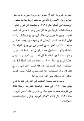 ‫ﺍﻟﺘﺠﺭﺒﺔ ﺍﻟﺒﺭﺒﺭﻴﺔ ﻻﺒﺩ ﺃﻥ ﻴﻜﻭﻨﻭﺍ ﻗﺩ ﺩﺭﺒﻭﺍ ﻋﻠﻰ ﻴـﺩ ﺒﻌـﺽ‬
                 ‫‪‬‬
‫ﺍﻟﻨﺎﺯﻴﻴﻥ ﻤﻥ ﺍﻷﻟﻤـﺎﻥ؛ ﻷﻨﻨـﻲ ﻋﻨـﺩﻤﺎ ﺯﺭﺕ ﺒﻘﺎﻴـﺎ ﻤﻌﺘﻘـل‬
‫"ﻴﻭﺨﻨﻔﺎﻟﺩ" ﻓﻲ ﺃﻟﻤﺎﻨﻴﺎ ﻋﺎﻡ ٩٦٩١، ﻭﺍﺴﺘﻤﻌﺕ ﺇﻟﻰ ﺸﺭﺡ ﺍﻟﺩﻟﻴل؛‬
‫ﻭﺠﺩﺕ ﺘﺸﺎﺒﻬﺎ ﻏﺭﻴﺒﺎ ﺒﻴﻥ ﻤﺎ ﻜﺎﻥ ﻴﺠﺭﻱ ﻓﻴـﻪ ﻤـﻥ ﺃﺴـﺎﻟﻴﺏ‬
                                  ‫‪‬‬     ‫‪‬‬
‫ﺘﻌﺫﻴﺏ، ﻭﺒﻴﻥ ﻤﺎ ﺠﺭﻱ ﻓﻲ ﻤﻌﺘﻘل ﺃﻭﺭﺩﻱ ﺃﺒﻭ ﺯﻋﺒل!.. ﻭﻟﻘـﺩ‬
‫ﺘﻭﻟﻰ ﻗﻴﺎﺩﺓ ﻫﺫﺍ ﺍﻟﻌﻤل ﺍﻟﻭﺤﺸﻲ ﺍﻟﺫﻱ ﺴﻭﻑ ﻴﺭﺩ ﻭﺼـﻔﻪ ﻓـﻲ‬
‫ﺼﻔﺤﺎﺕ ﺍﻟﻜﺘﺎﺏ ﺍﻟﻌﻤﻴﺩ ﺤﺴﻥ ﺍﻟﻤﺼﻴﻠﺤﻲ ﻤﻥ ﺠﻬﺎﺯ ﺍﻟﻤﺒﺎﺤـﺙ‬
‫ﺍﻟﻌﺎﻤﺔ، ﻭﺍﻟﻠﻭﺍﺀ ﺇﺴﻤﺎﻋﻴل ﻫﻤﺕ ﻭﻜﻴـل ﻤﺼـﻠﺤﺔ ﺍﻟﺴـﺠﻭﻥ،‬
‫ﻭﺍﻨﺘﻬﺕ ﻫﺫﻩ ﺍﻟﺘﺠﺭﺒﺔ ﺒﻔﺎﺠﻌﺔ ﻗﺘل ﺍﻟﺼـﺩﻴﻕ ﺍﻟﻌﺯﻴـﺯ ﺸـﻬﺩﻱ‬
‫ﻋﻁﻴﺔ ﻓﻲ ﻴﻭﻨﻴﻭ ﺴﻨﺔ ٠٦٩١. ﻭﻋﻨﺩﺌﺫ ﺘﺤﺭﻜﺕ ﺍﻟﺩﻭﻟﺔ ﻟﻭﻗـﻑ‬
‫ﺍﻟﺘﻌﺫﻴﺏ، ﻭﺇﺒﻌﺎﺩ ﺍﻟﻤﺴﺌﻭﻟﻴﻥ ﻋﻥ ﻫﺫﺍ ﺍﻟﻌﻤل ﺍﻹﺠﺭﺍﻤﻲ. ﻭﻤـﻊ‬
‫ﺫﻟﻙ ﻓﻼ ﻴﺯﺍل ﺍﻟﻤﺴﺌﻭﻟﻭﻥ ﻋﻥ ﻗﺘل ﺸﻬﺩﻱ ﻋﻁﻴﺔ ﻭﻤـﻥ ﻗﺒﻠـﻪ‬
                  ‫ﺍﻟﺩﻜﺘﻭﺭ ﻓﺭﻴﺩ ﺤﺩﺍﺩ ﺤﺘﻰ ﺍﻵﻥ ﺩﻭﻥ ﺠﺯﺍﺀ!‬
‫ﻭﺒﻌﺩ ﺘﻭﻗﻑ ﺴﻴﺎﺴﺔ ﺍﻟﺘﻌﺫﻴﺏ ﻓﻲ ﺍﻷﻭﺭﺩﻱ ﻨﻘﻠﻨـﺎ ﻓـﻲ‬
‫ﻴﻭﻟﻴﻭ ﺴﻨﺔ ١٦٩١ ﺇﻟﻰ ﻤﻌﺘﻘل ﺍﻟﻭﺍﺤﺎﺕ ﺍﻟﺨﺎﺭﺠﺔ، ﻭﺒﻘﻴﻨﺎ ﻫﻨﺎﻙ‬
‫ﻓﻲ ﻅﺭﻭﻑ ﻤﻌﻘﻭﻟﺔ ﻨﺴﺒﻴﺎ ﺤﺘـﻰ ﺃﻓـﺭﺝ ﻋﻨـﺎ ﻓـﻲ ﺃﺒﺭﻴـل‬
                    ‫ُ‬       ‫‪‬‬
‫ﺴﻨﺔ ٤٦٩١؛ ﺇﺜﺭ ﺇﻟﻐﺎﺀ ﺍﻷﺤﻜﺎﻡ ﺍﻟﻌﺭﻓﻴﺔ، ﻭﺇﻗﺭﺍﺭ ﺴﻴﺎﺴﺔ ﺘﺼﻔﻴﺔ‬
                                             ‫ﺍﻟﻤﻌﺘﻘﻼﺕ.‬


‫٧١‬
 