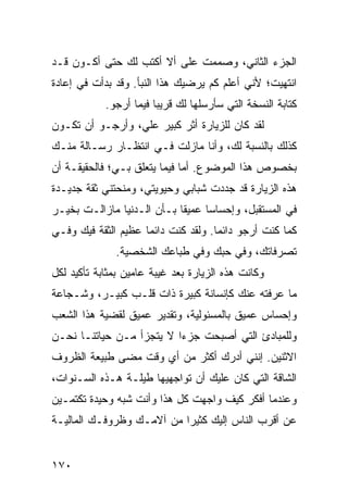 ‫ﺍﻟﺠﺯﺀ ﺍﻟﺜﺎﻨﻲ، ﻭﺼﻤﻤﺕ ﻋﻠﻰ ﺃﻻ ﺃﻜﺘﺏ ﻟﻙ ﺤﺘﻰ ﺃﻜـﻭﻥ ﻗـﺩ‬
‫ﺍﻨﺘﻬﻴﺕ؛ ﻷﻨﻲ ﺃﻋﻠﻡ ﻜﻡ ﻴﺭﻀﻴﻙ ﻫﺫﺍ ﺍﻟﻨﺒﺄ. ﻭﻗﺩ ﺒﺩﺃﺕ ﻓﻲ ﺇﻋﺎﺩﺓ‬
            ‫ﻜﺘﺎﺒﺔ ﺍﻟﻨﺴﺨﺔ ﺍﻟﺘﻲ ﺴﺄﺭﺴﻠﻬﺎ ﻟﻙ ﻗﺭﻴﺒﺎ ﻓﻴﻤﺎ ﺃﺭﺠﻭ.‬
                        ‫‪‬‬
‫ﻟﻘﺩ ﻜﺎﻥ ﻟﻠﺯﻴﺎﺭﺓ ﺃﺜﺭ ﻜﺒﻴﺭ ﻋﻠﻲ، ﻭﺃﺭﺠـﻭ ﺃﻥ ﺘﻜـﻭﻥ‬
‫ﻜﺫﻟﻙ ﺒﺎﻟﻨﺴﺒﺔ ﻟﻙ، ﻭﺃﻨﺎ ﻤﺎﺯﻟﺕ ﻓـﻲ ﺍﻨﺘﻅـﺎﺭ ﺭﺴـﺎﻟﺔ ﻤﻨـﻙ‬
‫ﺒﺨﺼﻭﺹ ﻫﺫﺍ ﺍﻟﻤﻭﻀﻭﻉ. ﺃﻤﺎ ﻓﻴﻤﺎ ﻴﺘﻌﻠﻕ ﺒـﻲ؛ ﻓﺎﻟﺤﻘﻴﻘـﺔ ﺃﻥ‬
‫ﻫﺫﻩ ﺍﻟﺯﻴﺎﺭﺓ ﻗﺩ ﺠﺩﺩﺕ ﺸﺒﺎﺒﻲ ﻭﺤﻴﻭﻴﺘﻲ، ﻭﻤﻨﺤﺘﻨﻲ ﺜﻘﺔ ﺠﺩﻴـﺩﺓ‬
‫ﻓﻲ ﺍﻟﻤﺴﺘﻘﺒل، ﻭﺇﺤﺴﺎﺴﺎ ﻋﻤﻴﻘﺎ ﺒـﺄﻥ ﺍﻟـﺩﻨﻴﺎ ﻤﺎﺯﺍﻟـﺕ ﺒﺨﻴـﺭ‬
                            ‫ﹰ‬     ‫‪‬‬
‫ﻜﻤﺎ ﻜﻨﺕ ﺃﺭﺠﻭ ﺩﺍﺌﻤﺎ. ﻭﻟﻘﺩ ﻜﻨﺕ ﺩﺍﺌﻤﺎ ﻋﻅﻴﻡ ﺍﻟﺜﻘﺔ ﻓﻴﻙ ﻭﻓـﻲ‬
                     ‫‪‬‬               ‫‪‬‬
              ‫ﺘﺼﺭﻓﺎﺘﻙ، ﻭﻓﻲ ﺤﺒﻙ ﻭﻓﻲ ﻁﺒﺎﻋﻙ ﺍﻟﺸﺨﺼﻴﺔ.‬
‫ﻭﻜﺎﻨﺕ ﻫﺫﻩ ﺍﻟﺯﻴﺎﺭﺓ ﺒﻌﺩ ﻏﻴﺒﺔ ﻋﺎﻤﻴﻥ ﺒﻤﺜﺎﺒﺔ ﺘﺄﻜﻴﺩ ﻟﻜل‬
‫ﻤﺎ ﻋﺭﻓﺘﻪ ﻋﻨﻙ ﻜﺈﻨﺴﺎﻨﺔ ﻜﺒﻴﺭﺓ ﺫﺍﺕ ﻗﻠـﺏ ﻜﺒﻴـﺭ، ﻭﺸـﺠﺎﻋﺔ‬
‫ﻭﺇﺤﺴﺎﺱ ﻋﻤﻴﻕ ﺒﺎﻟﻤﺴﺌﻭﻟﻴﺔ، ﻭﺘﻘﺩﻴﺭ ﻋﻤﻴﻕ ﻟﻘﻀﻴﺔ ﻫﺫﺍ ﺍﻟﺸﻌﺏ‬
‫ﻭﻟﻠﻤﺒﺎﺩﺉ ﺍﻟﺘﻲ ﺃﺼﺒﺤﺕ ﺠﺯﺀﺍ ﻻ ﻴﺘﺠﺯﺃ ﻤـﻥ ﺤﻴﺎﺘﻨـﺎ ﻨﺤـﻥ‬
                          ‫‪‬‬
‫ﺍﻻﺜﻨﻴﻥ. ﺇﻨﻨﻲ ﺃﺩﺭﻙ ﺃﻜﺜﺭ ﻤﻥ ﺃﻱ ﻭﻗﺕ ﻤﻀﻰ ﻁﺒﻴﻌﺔ ﺍﻟﻅﺭﻭﻑ‬
‫ﺍﻟﺸﺎﻗﺔ ﺍﻟﺘﻲ ﻜﺎﻥ ﻋﻠﻴﻙ ﺃﻥ ﺘﻭﺍﺠﻬﻴﻬﺎ ﻁﻴﻠـﺔ ﻫـﺫﻩ ﺍﻟﺴـﻨﻭﺍﺕ،‬
‫ﻭﻋﻨﺩﻤﺎ ﺃﻓﻜﺭ ﻜﻴﻑ ﻭﺍﺠﻬﺕ ﻜل ﻫﺫﺍ ﻭﺃﻨﺕ ﺸﺒﻪ ﻭﺤﻴﺩﺓ ﺘﻜﺘﻤـﻴﻥ‬
‫ﻋﻥ ﺃﻗﺭﺏ ﺍﻟﻨﺎﺱ ﺇﻟﻴﻙ ﻜﺜﻴﺭﺍ ﻤﻥ ﺁﻻﻤـﻙ ﻭﻅﺭﻭﻓـﻙ ﺍﻟﻤﺎﻟﻴـﺔ‬
                           ‫‪‬‬


‫٠٧١‬
 