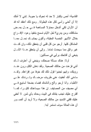 ‫ﺍﻟﻘﺎﺴﻴﺔ؛ ﺃﺤﺱ ﺒﺈﻜﺒﺎﺭ ﻻ ﺤﺩ ﻟﻪ ﻨﺤﻭﻙ ﻴﺎ ﺤﺒﻭﺒﺔ. ﺇﻨﻨﻲ ﻻ ﺃﻤﻠﻙ‬
‫ﺇﻻ ﺃﻥ ﺃﺤﻨﻲ ﺭﺃﺴﻲ ﻟﻜل ﻫﺫﻩ ﺍﻟﺒﻁﻭﻟﺔ.. ﻭﻤﻊ ﺫﻟﻙ ﺃﻋﺘﻘﺩ ﺃﻨﻪ ﻗﺩ‬
                                               ‫ُ‬
‫ﺁﻥ ﺍﻷﻭﺍﻥ ﻟﻜﻲ ﺃﺘﺩﺨل ﻤﺤﺎﻭﻻ ﺍﻟﻤﺴﺎﻫﻤﺔ ﻓـﻲ ﺤـل ﺒﻌـﺽ‬
                      ‫ﹰ‬
‫ﻤﺸﺎﻜﻠﻙ، ﻭﻤﻥ ﻴﺩﺭﻱ؟ ﻟﻌل ﺍﻷﻴﺎﻡ ﺘﺴﻤﺢ ﺒﺘﻨﻔﻴﺫ ﻭﻋﻭﺩ ﺍﻹﻓـﺭﺍﺝ‬
‫ﺨﻼل ﺍﻷﺸﻬﺭ ﺍﻟﺨﻤﺴﺔ ﺍﻟﻤﻘﺒﻠﺔ، ﻭﺃﻜﻭﻥ ﺒﺠﺎﻨﺒـﻙ ﻨﺤـل ﻤ ‪‬ـﺎ‬
  ‫ﻌ‬
‫ﺍﻟﻤﺸﺎﻜل ﻜﻠﻬﺎ. ﺃﺭﺠﻭ ﻤﻥ ﻜل ﻗﻠﺒﻲ ﺃﻥ ﻴﺘﺤﻘﻕ ﺫﻟﻙ، ﻭﺇﻥ ﻜﻨـﺕ‬
‫ﻏﻴﺭ ﻭﺍﺜﻕ ﻤﻤﺎ ﺴﻴﺤﺩﺙ ﺘﻤﺎﻤﺎ.. ﻭﺇﻟﻰ ﺃﻥ ﻴﺘﺤﻘﻕ ﻫـﺫﺍ ﺍﻷﻤـل‬
                            ‫‪‬‬
                     ‫ﻴﻨﺒﻐﻲ ﺃﻥ ﺃﻓﺎﺘﺤﻙ ﺒﺭﺃﻴﻲ ﻓﻲ ﻤﺴﺄﻟﺘﻴﻥ:‬
‫ﺃﻭﻻ: ﻫﻨﺎﻙ ﻤﺴﺄﻟﺔ ﺼﺤﺘﻙ، ﻭﻴﻨﺒﻐﻲ ﺃﻥ ﺃﻋﺘﺭﻑ ﻟـﻙ‬
                                      ‫ﹰ‬
‫ﺃﻨﻨﻲ ﻓﺯﻋﺕ ﻤﻥ ﺤﺎﻟﺘﻙ ﺍﻟﺼﺤﻴﺔ. ﻭﻟﻘﺩ ﺩﻫﺵ ﺍﻟﻜﺜﻴـﺭﻭﻥ ﻋﻨـﺩ‬
‫ﺭﺅﻴﺘﻙ، ﻭﺇﻨﻬﻡ ﺘﺠﻨﺒﻭﺍ ﻗﻭل ﺫﻟﻙ ﻟﻙ ﺨﻭﻓﺎ ﻤﻥ ﺇﻓﺯﺍﻋﻙ. ﻭﻟﻘـﺩ‬
                  ‫ﹰ‬
‫ﺴﺎﺀﻨﻲ ﺃﻨﻙ ﺃﺨﻔﻴﺕ ﻋﻨﻲ ﻅﺭﻭﻑ ﻤﺭﻀـﻙ ﻭﺘـﺭﺩﺩﻙ ﻋﻠـﻰ‬
‫ﺍﻷﻁﺒﺎﺀ. ﻭﺃﻨﺎ ﺃﺭﺠﻭ ﻭﺃﻟﺢ ﻭﺃﻨﺎﺸﺩﻙ ﻗﻀﺎﺀ ﺒﻀﻌﺔ ﺃﺴﺎﺒﻴﻊ ﻓـﻲ‬
‫ﺃﻱ ﻤﺼﻴﻑ ﻤﻥ ﺍﻟﻤﺼﺎﻴﻑ. ﺇﻥ ﻫﺫﺍ ﺴﻴﺴﺎﻋﺩﻙ ﻜﺜﻴـﺭﺍ، ﻜﻤـﺎ‬
       ‫‪‬‬
‫ﺃﻗﺘﺭﺡ ﻋﻠﻴﻙ ﺘﺠﻨﺏ ﺒﻘﺎﺌﻙ ﻓﻲ ﺍﻟﺒﻴﺕ ﻭﺤﺩﻙ ﺒﺄﻱ ﺜﻤﻥ. ﻻ ﺃﺨﻔﻲ‬
‫ﻋﻠﻴﻙ ﻗﻠﻘﻲ ﺍﻟﺸﺩﻴﺩ ﻤﻥ ﺤﺎﻟﺘﻙ ﺍﻟﺼﺤﻴﺔ، ﻭﻻ ﺃﺭﻴﺩ ﺃﻥ ﺃﺘﺼـﻭﺭ‬
                         ‫ﺃﻥ ﻫﺫﻩ ﺍﻟﺤﺎﻟﺔ ﺴﻭﻑ ﺘﺴﺘﻤﺭ ﺃﺒﺩﺍ.‬
                           ‫‪‬‬




‫١٧١‬
 