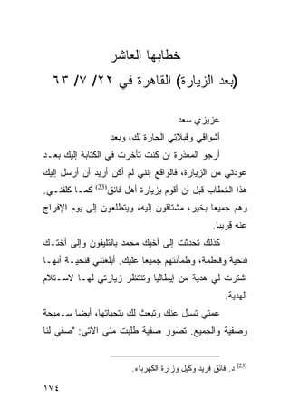 ‫ﺨﻁﺎﺒﻬﺎ ﺍﻟﻌﺎﺸﺭ‬
  ‫)ﺒﻌﺩ ﺍﻟﺯﻴﺎﺭﺓ( ﺍﻟﻘﺎﻫﺭﺓ ﻓﻲ ٢٢/ ٧/ ٣٦‬

                                          ‫ﻋﺯﻴﺯﻱ ﺴﻌﺩ‬
                      ‫ﺃﺸﻭﺍﻗﻲ ﻭﻗﺒﻼﺘﻲ ﺍﻟﺤﺎﺭﺓ ﻟﻙ، ﻭﺒﻌﺩ‬
‫ﺃﺭﺠﻭ ﺍﻟﻤﻌﺫﺭﺓ ﺇﻥ ﻜﻨﺕ ﺘﺄﺨﺭﺕ ﻓﻲ ﺍﻟﻜﺘﺎﺒﺔ ﺇﻟﻴﻙ ﺒﻌـﺩ‬
‫ﻋﻭﺩﺘﻲ ﻤﻥ ﺍﻟﺯﻴﺎﺭﺓ، ﻓﺎﻟﻭﺍﻗﻊ ﺇﻨﻨﻲ ﻟﻡ ﺃﻜﻥ ﺃﺭﻴﺩ ﺃﻥ ﺃﺭﺴل ﺇﻟﻴﻙ‬
‫ﻜﻤـﺎ ﻜﻠﻔﻨـﻲ.‬   ‫)32(‬
                      ‫ﻫﺫﺍ ﺍﻟﺨﻁﺎﺏ ﻗﺒل ﺃﻥ ﺃﻗﻭﻡ ﺒﺯﻴﺎﺭﺓ ﺃﻫل ﻓﺎﺌﻕ‬
‫ﻭﻫﻡ ﺠﻤﻴﻌﺎ ﺒﺨﻴﺭ، ﻤﺸﺘﺎﻗﻭﻥ ﺇﻟﻴﻪ، ﻭﻴﺘﻁﻠﻌﻭﻥ ﺇﻟﻰ ﻴﻭﻡ ﺍﻹﻓﺭﺍﺝ‬
                                             ‫‪‬‬
                                                      ‫ﻋﻨﻪ ﻗﺭﻴﺒﺎ.‬
                                                        ‫‪‬‬
‫ﻜﺫﻟﻙ ﺘﺤﺩﺜﺕ ﺇﻟﻰ ﺃﺨﻴﻙ ﻤﺤﻤﺩ ﺒﺎﻟﺘﻠﻴﻔﻭﻥ ﻭﺇﻟﻰ ﺃﺨﺘـﻙ‬
‫ﻓﺘﺤﻴﺔ ﻭﻓﺎﻁﻤﺔ، ﻭﻁﻤﺄﻨﺘﻬﻡ ﺠﻤﻴﻌﺎ ﻋﻠﻴﻙ. ﺃﺒﻠﻐﺘﻨﻲ ﻓﺘﺤﻴـﺔ ﺃﻨﻬـﺎ‬
                            ‫‪‬‬
‫ﺍﺸﺘﺭﺕ ﻟﻲ ﻫﺩﻴﺔ ﻤﻥ ﺇﻴﻁﺎﻟﻴﺎ ﻭﺘﻨﺘﻅﺭ ﺯﻴﺎﺭﺘﻲ ﻟﻬـﺎ ﻻﺴـﺘﻼﻡ‬
                                                          ‫ﺍﻟﻬﺩﻴﺔ.‬
‫ﻋﻤﺘﻲ ﺘﺴﺄل ﻋﻨﻙ ﻭﺘﺒﻌﺙ ﻟﻙ ﺒﺘﺤﻴﺎﺘﻬﺎ، ﺃﻴﻀﺎ ﺴـﻤﻴﺤﺔ‬
        ‫‪‬‬
‫ﻭﺼﻔﻴﺔ ﻭﺍﻟﺠﻤﻴﻊ. ﺘﺼﻭﺭ ﺼﻔﻴﺔ ﻁﻠﺒﺕ ﻤﻨﻲ ﺍﻵﺘﻲ: "ﺼﻔﻲ ﻟﻨﺎ‬


                                                                ‫)32(‬
                            ‫ﺩ. ﻓﺎﺌﻕ ﻓﺭﻴﺩ ﻭﻜﻴل ﻭﺯﺍﺭﺓ ﺍﻟﻜﻬﺭﺒﺎﺀ.‬

‫٤٧١‬
 