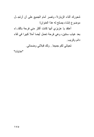 ‫ﺸﻌﻭﺭﻙ ﺃﺜﻨﺎﺀ ﺍﻟﺯﻴﺎﺭﺓ"، ﻭﺘﺼﺭ ﺃﻤﺎﻡ ﺍﻟﺠﻤﻴﻊ ﻋﻠﻰ ﺃﻥ ﺃﺭﺘﺠـل‬
                     ‫ﻤﻭﻀﻭﻉ ﺇﻨﺸﺎﺀ ﻴﺼﻠﺢ ﻟﻪ ﻫﺫﺍ ﺍﻟﻌﻨﻭﺍﻥ!‬
‫ﺃﻋﺘﻘﺩ ﻴﺎ ﻋﺯﻴﺯﻱ ﺃﻨﻬﺎ ﻜﺎﻨﺕ ﺃﻜﺜﺭ ﻤﻨﻲ ﻓﺭﺤﺔ ﺒﺎﻟﻠﻘـﺎﺀ‬
‫ﺒﻌﺩ ﻏﻴﺎﺏ ﺴﻨﺘﻴﻥ، ﻭﻫﻲ ﻓﺭﺤﺔ ﺘﺤﻤل ﺃﻴ ‪‬ﺎ ﺃﻤﻼ ﻜﺒﻴﺭﺍ ﻓﻲ ﻟﻘﺎﺀ‬
         ‫‪‬‬    ‫ﹰ‬    ‫ﻀ‬
                                           ‫ﺩﺍﺌﻡ ﻭﻗﺭﻴﺏ.‬
           ‫ﺘﺤﻴﺎﺘﻲ ﻟﻜﻡ ﺠﻤﻴﻌﺎ.. ﻭﻟﻙ ﻗﺒﻼﺘﻲ ﻭﻀﻤﺎﺘﻲ.‬
                                ‫‪‬‬
‫"ﻋﻨﺎﻴﺎﺕ"‬




‫٥٧١‬
 