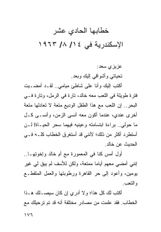 ‫ﺨﻁﺎﺒﻬﺎ ﺍﻟﺤﺎﺩﻱ ﻋﺸﺭ‬
      ‫ﺍﻹﺴﻜﻨﺩﺭﻴﺔ ﻓﻲ ٤١/ ٨/ ٣٦٩١‬

                                    ‫ﻋﺯﻴﺯﻱ ﺴﻌﺩ:‬
                       ‫ﺘﺤﻴﺎﺘﻲ ﻭﺃﺸﻭﺍﻗﻲ ﺇﻟﻴﻙ ﻭﺒﻌﺩ.‬
‫ﺃﻜﺘﺏ ﺇﻟﻴﻙ ﻭﺃﻨﺎ ﻋﻠﻰ ﺸﺎﻁﺊ ﻤﻴﺎﻤﻲ.. ﻟﻘـﺩ ﺃﻤﻀـﻴﺕ‬
‫ﻓﺘﺭﺓ ﻁﻭﻴﻠﺔ ﻓﻲ ﺍﻟﻠﻌﺏ ﻤﻌﻪ ﺨﺎﻟﺩ، ﺘﺎﺭﺓ ﻓﻲ ﺍﻟﺭﻤل، ﻭﺘﺎﺭﺓ ﻓـﻲ‬
‫ﺍﻟﺒﺤﺭ.. ﺇﻥ ﺍﻟﻠﻌﺏ ﻤﻊ ﻫﺫﺍ ﺍﻟﻁﻔل ﺍﻟﻭﺩﻴﻊ ﻤﺘﻌﺔ ﻻ ﺘﻌﺎﺩﻟﻬﺎ ﻤﺘﻌﺔ‬
‫ﺃﺨﺭﻯ ﻋﻨﺩﻱ، ﻋﻨﺩﻤﺎ ﺃﻜﻭﻥ ﻤﻌﻪ ﺃﻨﺴﻰ ﺍﻟﺯﻤﻥ، ﻭﺃﻨﺴـﻰ ﻜـل‬
‫ﻤﺎ ﺤﻭﻟﻲ.. ﺒﺭﺍﺀﺓ ﺍﺒﺘﺴﺎﻤﺘﻪ ﻭﻋﻴﻨﻴﻪ ﻓﻴﻬﻤﺎ ﺴﺤﺭ ﺍﻟﺤﻴـﺎﺓ! ﻟـﻥ‬
‫ﺃﺴﺘﻁﺭﺩ ﺃﻜﺜﺭ ﻤﻥ ﺫﻟﻙ؛ ﻷﻨﻨﻲ ﻗﺩ ﺃﺴﺘﻐﺭﻕ ﺍﻟﺨﻁﺎﺏ ﻜﻠـﻪ ﻓـﻲ‬
                                       ‫ﺍﻟﺤﺩﻴﺙ ﻋﻥ ﺨﺎﻟﺩ.‬
‫ﺃﻭل ﺃﻤﺱ ﻜﻨﺎ ﻓﻲ ﺍﻟﻤﻌﻤﻭﺭﺓ ﻤﻊ ﺃﻡ ﺨﺎﻟﺩ ﻭﺇﺨﻭﺘﻬـﺎ..‬
‫ﺇﻨﻨﻲ ﺃﻤﻀﻲ ﻤﻌﻬﻡ ﺃﻴﺎﻤﺎ ﻤﻤﺘﻌﺔ، ﻭﻟﻜﻥ ﻟﻸﺴﻑ ﻟﻡ ﻴﺒﻕ ﻟﻲ ﻏﻴﺭ‬
                                ‫‪‬‬
‫ﻴﻭﻤﻴﻥ، ﻭﺃﻋﻭﺩ ﺇﻟﻰ ﺤﺭ ﺍﻟﻘﺎﻫﺭﺓ ﻭﺭﻁﻭﺒﺘﻬﺎ ﻭﺍﻟﻌﻤل ﺍﻟﻤﺘﻘﻁـﻊ‬
                                                   ‫ﻭﺍﻟﺘﻌﺏ.‬
‫ﺃﻜﺘﺏ ﻟﻙ ﻜل ﻫﺫﺍ؛ ﻭﻻ ﺃﺩﺭﻱ ﺇﻥ ﻜﺎﻥ ﺴﻴﺼـﻠﻙ ﻫـﺫﺍ‬
‫ﺍﻟﺨﻁﺎﺏ. ﻓﻘﺩ ﻋﻠﻤﺕ ﻤﻥ ﻤﺼﺎﺩﺭ ﻤﺨﺘﻠﻔﺔ ﺃﻨﻪ ﻗﺩ ﺘﻡ ﺘﺭﺤﻴﻠﻙ ﻤﻊ‬

‫٦٧١‬
 