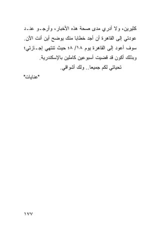 ‫ﻜﺜﻴﺭﻴﻥ، ﻭﻻ ﺃﺩﺭﻱ ﻤﺩﻯ ﺼﺤﺔ ﻫﺫﻩ ﺍﻷﺨﺒﺎﺭ، ﻭﺃﺭﺠـﻭ ﻋﻨـﺩ‬
‫ﻋﻭﺩﺘﻲ ﺇﻟﻰ ﺍﻟﻘﺎﻫﺭﺓ ﺃﻥ ﺃﺠﺩ ﺨﻁﺎﺒﺎ ﻤﻨﻙ ﻴﻭﻀﺢ ﺃﻴﻥ ﺃﻨﺕ ﺍﻵﻥ.‬
                       ‫‪‬‬
‫ﺴﻭﻑ ﺃﻋﻭﺩ ﺇﻟﻰ ﺍﻟﻘﺎﻫﺭﺓ ﻴﻭﻡ ٨١/ ٨؛ ﺤﻴﺙ ﺘﻨﺘﻬﻲ ﺇﺠـﺎﺯﺘﻲ؛‬
       ‫ﻭﺒﺫﻟﻙ ﺃﻜﻭﻥ ﻗﺩ ﻗﻀﻴﺕ ﺃﺴﺒﻭﻋﻴﻥ ﻜﺎﻤﻠﻴﻥ ﺒﺎﻹﺴﻜﻨﺩﺭﻴﺔ.‬
                ‫ﺘﺤﻴﺎﺘﻲ ﻟﻜﻡ ﺠﻤﻴﻌﺎ.. ﻭﻟﻙ ﺃﺸﻭﺍﻗﻲ.‬
                               ‫‪‬‬
‫"ﻋﻨﺎﻴﺎﺕ"‬




‫٧٧١‬
 