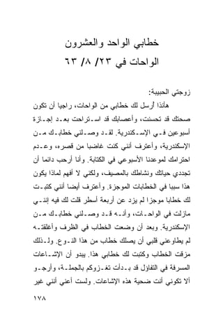 ‫ﺨﻁﺎﺒﻲ ﺍﻟﻭﺍﺤﺩ ﻭﺍﻟﻌﺸﺭﻭﻥ‬
          ‫ﺍﻟﻭﺍﺤﺎﺕ ﻓﻲ ٣٢/ ٨/ ٣٦‬

                                       ‫ﺯﻭﺠﺘﻲ ﺍﻟﺤﺒﻴﺒﺔ:‬
‫ﻫﺄﻨﺫﺍ ﺃﺭﺴل ﻟﻙ ﺨﻁﺎﺒﻲ ﻤﻥ ﺍﻟﻭﺍﺤﺎﺕ، ﺭﺍﺠﻴﺎ ﺃﻥ ﺘﻜﻭﻥ‬
         ‫‪‬‬                            ‫ُ‬
‫ﺼﺤﺘﻙ ﻗﺩ ﺘﺤﺴﻨﺕ، ﻭﺃﻋﺼﺎﺒﻙ ﻗﺩ ﺍﺴـﺘﺭﺍﺤﺕ ﺒﻌـﺩ ﺇﺠـﺎﺯﺓ‬
‫ﺃﺴﺒﻭﻋﻴﻥ ﻓـﻲ ﺍﻹﺴـﻜﻨﺩﺭﻴﺔ. ﻟﻘـﺩ ﻭﺼـﻠﻨﻲ ﺨﻁﺎﺒـﻙ ﻤـﻥ‬
‫ﺍﻹﺴﻜﻨﺩﺭﻴﺔ، ﻭﺃﻋﺘﺭﻑ ﺃﻨﻨﻲ ﻜﻨﺕ ﻏﺎﻀﺒﺎ ﻤﻥ ﻗﺼﺭﻩ، ﻭﻋـﺩﻡ‬
                ‫‪‬‬
‫ﺍﺤﺘﺭﺍﻤﻙ ﻟﻤﻭﻋﺩﻨﺎ ﺍﻷﺴﺒﻭﻋﻲ ﻓﻲ ﺍﻟﻜﺘﺎﺒﺔ. ﻭﺃﻨﺎ ﺃﺭﺤﺏ ﺩﺍﺌﻤﺎ ﺃﻥ‬
    ‫‪‬‬
‫ﺘﺠﺩﺩﻱ ﺤﻴﺎﺘﻙ ﻭﻨﺸﺎﻁﻙ ﺒﺎﻟﻤﺼﻴﻑ، ﻭﻟﻜﻨﻲ ﻻ ﺃﻓﻬﻡ ﻟﻤﺎﺫﺍ ﻴﻜﻭﻥ‬
‫ﻫﺫﺍ ﺴﺒﺒﺎ ﻓﻲ ﺍﻟﺨﻁﺎﺒﺎﺕ ﺍﻟﻤﻭﺠﺯﺓ. ﻭﺃﻋﺘﺭﻑ ﺃﻴﻀﺎ ﺃﻨﻨﻲ ﻜﺘﺒـﺕ‬
            ‫‪‬‬                                ‫‪‬‬
‫ﻟﻙ ﺨﻁﺎﺒﺎ ﻤﻭﺠﺯﺍ ﻟﻡ ﻴﺯﺩ ﻋﻥ ﺃﺭﺒﻌﺔ ﺃﺴﻁﺭ ﻗﻠﺕ ﻟﻙ ﻓﻴﻪ ﺇﻨﻨـﻲ‬
                                       ‫‪‬‬     ‫‪‬‬
‫ﻤﺎﺯﻟﺕ ﻓﻲ ﺍﻟﻭﺍﺤـﺎﺕ، ﻭﺃﻨـﻪ ﻗـﺩ ﻭﺼـﻠﻨﻲ ﺨﻁﺎﺒـﻙ ﻤـﻥ‬
‫ﺍﻹﺴﻜﻨﺩﺭﻴﺔ. ﻭﺒﻌﺩ ﺃﻥ ﻭﻀﻌﺕ ﺍﻟﺨﻁﺎﺏ ﻓﻲ ﺍﻟﻅﺭﻑ ﻭﺃﻏﻠﻘﺘـﻪ‬
‫ﻟﻡ ﻴﻁﺎﻭﻋﻨﻲ ﻗﻠﺒﻲ ﺃﻥ ﻴﺼﻠﻙ ﺨﻁﺎﺏ ﻤﻥ ﻫﺫﺍ ﺍﻟﻨـﻭﻉ. ﻭﻟـﺫﻟﻙ‬
‫ﻤﺯﻗﺕ ﺍﻟﺨﻁﺎﺏ ﻭﻜﺘﺒﺕ ﻟﻙ ﺨﻁﺎﺒﻲ ﻫﺫﺍ. ﻴﺒﺩﻭ ﺃﻥ ﺍﻹﺸـﺎﻋﺎﺕ‬
‫ﺍﻟﻤﺴﺭﻓﺔ ﻓﻲ ﺍﻟﺘﻔﺎﺅل ﻗﺩ ﺒـﺩﺃﺕ ﺘﻐـﺯﻭﻜﻡ ﺒﺎﻟﺠﻤﻠـﺔ، ﻭﺃﺭﺠـﻭ‬
‫ﺃﻻ ﺘﻜﻭﻨﻲ ﺃﻨﺕ ﻀﺤﻴﺔ ﻫﺫﻩ ﺍﻹﺸﺎﻋﺎﺕ. ﻭﻟﺴﺕ ﺃﻋﻨﻲ ﺃﻨﻨﻲ ﻏﻴﺭ‬

‫٨٧١‬
 