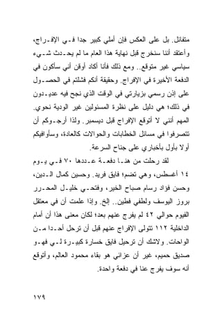 ‫ﻤﺘﻔﺎﺌل. ﺒل ﻋﻠﻰ ﺍﻟﻌﻜﺱ ﻓﺈﻥ ﺃﻤﻠﻲ ﻜﺒﻴﺭ ﺠﺩﺍ ﻓـﻲ ﺍﻹﻓـﺭﺍﺝ،‬
              ‫‪‬‬
‫ﻭﺃﻋﺘﻘﺩ ﺃﻨﻨﺎ ﺴﻨﺨﺭﺝ ﻗﺒل ﻨﻬﺎﻴﺔ ﻫﺫﺍ ﺍﻟﻌﺎﻡ ﻤﺎ ﻟﻡ ﻴﺤـﺩﺙ ﺸـﻲﺀ‬
‫ﺴﻴﺎﺴﻲ ﻏﻴﺭ ﻤﺘﻭﻗﻊ.. ﻭﻤﻊ ﺫﻟﻙ ﻓﺄﻨﺎ ﺃﻜﺎﺩ ﺃﻭﻗﻥ ﺃﻨﻲ ﺴﺄﻜﻭﻥ ﻓﻲ‬
‫ﺍﻟﺩﻓﻌﺔ ﺍﻷﺨﻴﺭﺓ ﻓﻲ ﺍﻹﻓﺭﺍﺝ. ﻭﺤﻘﻴﻘﺔ ﺃﻨﻜﻡ ﻓﺸﻠﺘﻡ ﻓﻲ ﺍﻟﺤﺼـﻭل‬
‫ﻋﻠﻰ ﺇﺫﻥ ﺭﺴﻤﻲ ﺒﺯﻴﺎﺭﺘﻲ ﻓﻲ ﺍﻟﻭﻗﺕ ﺍﻟﺫﻱ ﻨﺠﺢ ﻓﻴﻪ ﻋﺩﻴـﺩﻭﻥ‬
‫ﻓﻲ ﺫﻟﻙ؛ ﻫﻲ ﺩﻟﻴل ﻋﻠﻰ ﻨﻅﺭﺓ ﺍﻟﻤﺴﺌﻭﻟﻴﻥ ﻏﻴﺭ ﺍﻟﻭﺩﻴﺔ ﻨﺤﻭﻱ.‬
‫ﺍﻟﻤﻬﻡ ﺃﻨﻨﻲ ﻻ ﺃﺘﻭﻗﻊ ﺍﻹﻓﺭﺍﺝ ﻗﺒل ﺩﻴﺴﻤﺒﺭ. ﻭﻟﺫﺍ ﺃﺭﺠـﻭﻜﻡ ﺃﻥ‬
‫ﺘﺘﺼﺭﻓﻭﺍ ﻓﻲ ﻤﺴﺎﺌل ﺍﻟﺨﻁﺎﺒﺎﺕ ﻭﺍﻟﺤﻭﺍﻻﺕ ﻜﺎﻟﻌﺎﺩﺓ، ﻭﺴﺄﻭﺍﻓﻴﻜﻡ‬
                   ‫ﺃﻭﻻ ﺒﺄﻭل ﺒﺄﺨﺒﺎﺭﻱ ﻋﻠﻰ ﺠﻨﺎﺡ ﺍﻟﺴﺭﻋﺔ.‬
                                                 ‫ﹰ‬
‫ﻟﻘﺩ ﺭﺤﻠﺕ ﻤﻥ ﻫﻨـﺎ ﺩﻓﻌـﺔ ﻋـﺩﺩﻫﺎ ٠٧ ﻓـﻲ ﻴـﻭﻡ‬
‫٤١ ﺃﻏﺴﻁﺱ، ﻭﻫﻲ ﺘﻀﻡ؛ ﻓﺎﻴﻕ ﻓﺭﻴﺩ. ﻭﺤﺴﻴﻥ ﻜﻤﺎل ﺍﻟـﺩﻴﻥ،‬
‫ﻭﺤﺴﻥ ﻓﺅﺍﺩ ﺭﺴﺎﻡ ﺼﺒﺎﺡ ﺍﻟﺨﻴﺭ، ﻭﻓﺘﺤـﻲ ﺨﻠﻴـل ﺍﻟﻤﺤـﺭﺭ‬
‫ﺒﺭﻭﺯ ﺍﻟﻴﻭﺴﻑ ﻭﻟﻁﻔﻲ ﻓﻁﻴﻥ.. ﺇﻟﺦ. ﻭﺇﺫﺍ ﻋﻠﻤﺕ ﺃﻥ ﻓﻲ ﻤﻌﺘﻘل‬
‫ﺍﻟﻔﻴﻭﻡ ﺤﻭﺍﻟﻲ ٢٤ ﻟﻡ ﻴﻔﺭﺝ ﻋﻨﻬﻡ ﺒﻌﺩ؛ ﻟﻜﺎﻥ ﻤﻌﻨﻰ ﻫﺫﺍ ﺃﻥ ﺃﻤﺎﻡ‬
‫ﺍﻟﺩﺍﺨﻠﻴﺔ ٢١١ ﺘﺘﻭﻟﻰ ﺍﻹﻓﺭﺍﺝ ﻋﻨﻬﻡ ﻗﺒل ﺃﻥ ﺘﺭﺤل ﺃﺤـﺩﺍ ﻤـﻥ‬
     ‫‪‬‬     ‫ﹸ‪‬‬
‫ﺍﻟﻭﺍﺤﺎﺕ. ﻭﻻﺸﻙ ﺃﻥ ﺘﺭﺤﻴل ﻓﺎﻴﻕ ﺨﺴﺎﺭﺓ ﻜﺒﻴـﺭﺓ ﻟـﻲ ﻓﻬـﻭ‬
‫ﺼﺩﻴﻕ ﺤﻤﻴﻡ، ﻏﻴﺭ ﺃﻥ ﻋﺯﺍﺌﻲ ﻫﻭ ﺒﻘﺎﺀ ﻤﺤﻤﻭﺩ ﺍﻟﻌﺎﻟﻡ، ﻭﺃﺘﻭﻗﻊ‬
                      ‫ﺃﻨﻪ ﺴﻭﻑ ﻴﻔﺭﺝ ﻋﻨﺎ ﻓﻲ ﺩﻓﻌﺔ ﻭﺍﺤﺩﺓ.‬
                                            ‫‪‬‬


‫٩٧١‬
 