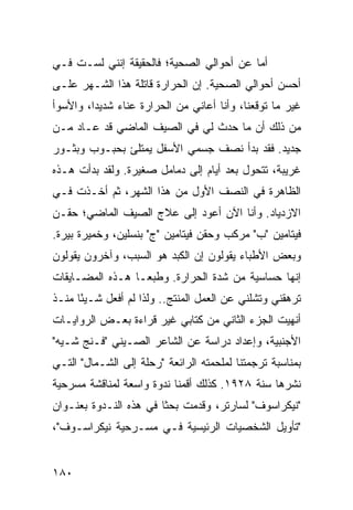 ‫ﺃﻤﺎ ﻋﻥ ﺃﺤﻭﺍﻟﻲ ﺍﻟﺼﺤﻴﺔ؛ ﻓﺎﻟﺤﻘﻴﻘﺔ ﺇﻨﻨﻲ ﻟﺴـﺕ ﻓـﻲ‬
‫ﺃﺤﺴﻥ ﺃﺤﻭﺍﻟﻲ ﺍﻟﺼﺤﻴﺔ. ﺇﻥ ﺍﻟﺤﺭﺍﺭﺓ ﻗﺎﺘﻠﺔ ﻫﺫﺍ ﺍﻟﺸـﻬﺭ ﻋﻠـﻰ‬
‫ﻏﻴﺭ ﻤﺎ ﺘﻭﻗﻌﻨﺎ، ﻭﺃﻨﺎ ﺃﻋﺎﻨﻲ ﻤﻥ ﺍﻟﺤﺭﺍﺭﺓ ﻋﻨﺎﺀ ﺸﺩﻴﺩﺍ، ﻭﺍﻷﺴﻭﺃ‬
         ‫‪‬‬    ‫‪‬‬
‫ﻤﻥ ﺫﻟﻙ ﺃﻥ ﻤﺎ ﺤﺩﺙ ﻟﻲ ﻓﻲ ﺍﻟﺼﻴﻑ ﺍﻟﻤﺎﻀﻲ ﻗﺩ ﻋـﺎﺩ ﻤـﻥ‬
‫ﺠﺩﻴﺩ. ﻓﻘﺩ ﺒﺩﺃ ﻨﺼﻑ ﺠﺴﻤﻲ ﺍﻷﺴﻔل ﻴﻤﺘﻠﺊ ﺒﺤﺒـﻭﺏ ﻭﺒﺜـﻭﺭ‬
‫ﻏﺭﻴﺒﺔ، ﺘﺘﺤﻭل ﺒﻌﺩ ﺃﻴﺎﻡ ﺇﻟﻰ ﺩﻤﺎﻤل ﺼﻐﻴﺭﺓ. ﻭﻟﻘﺩ ﺒﺩﺃﺕ ﻫـﺫﻩ‬
‫ﺍﻟﻅﺎﻫﺭﺓ ﻓﻲ ﺍﻟﻨﺼﻑ ﺍﻷﻭل ﻤﻥ ﻫﺫﺍ ﺍﻟﺸﻬﺭ، ﺜﻡ ﺃﺨـﺫﺕ ﻓـﻲ‬
‫ﺍﻻﺯﺩﻴﺎﺩ. ﻭﺃﻨﺎ ﺍﻵﻥ ﺃﻋﻭﺩ ﺇﻟﻰ ﻋﻼﺝ ﺍﻟﺼﻴﻑ ﺍﻟﻤﺎﻀﻲ؛ ﺤﻘـﻥ‬
‫ﻓﻴﺘﺎﻤﻴﻥ "ﺏ" ﻤﺭﻜﺏ ﻭﺤﻘﻥ ﻓﻴﺘﺎﻤﻴﻥ "ﺝ" ﺒﻨﺴﻠﻴﻥ، ﻭﺨﻤﻴﺭﺓ ﺒﻴﺭﺓ.‬
‫ﻭﺒﻌﺽ ﺍﻷﻁﺒﺎﺀ ﻴﻘﻭﻟﻭﻥ ﺇﻥ ﺍﻟﻜﺒﺩ ﻫﻭ ﺍﻟﺴﺒﺏ، ﻭﺁﺨﺭﻭﻥ ﻴﻘﻭﻟﻭﻥ‬
‫ﺇﻨﻬﺎ ﺤﺴﺎﺴﻴﺔ ﻤﻥ ﺸﺩﺓ ﺍﻟﺤﺭﺍﺭﺓ. ﻭﻁﺒ ‪‬ـﺎ ﻫـﺫﻩ ﺍﻟﻤﻀـﺎﻴﻘﺎﺕ‬
                  ‫ﻌ‬
‫ﺘﺭﻫﻘﻨﻲ ﻭﺘﺸﻠﻨﻲ ﻋﻥ ﺍﻟﻌﻤل ﺍﻟﻤﻨﺘﺞ.. ﻭﻟﺫﺍ ﻟﻡ ﺃﻓﻌل ﺸـﻴﺌﺎ ﻤﻨـﺫ‬
      ‫ً‬
‫ﺃﻨﻬﻴﺕ ﺍﻟﺠﺯﺀ ﺍﻟﺜﺎﻨﻲ ﻤﻥ ﻜﺘﺎﺒﻲ ﻏﻴﺭ ﻗﺭﺍﺀﺓ ﺒﻌـﺽ ﺍﻟﺭﻭﺍﻴـﺎﺕ‬
‫ﺍﻷﺠﻨﺒﻴﺔ، ﻭﺇﻋﺩﺍﺩ ﺩﺭﺍﺴﺔ ﻋﻥ ﺍﻟﺸﺎﻋﺭ ﺍﻟﺼـﻴﻨﻲ "ﻓـﻨﺞ ﺸـﻴﻪ"‬
‫ﺒﻤﻨﺎﺴﺒﺔ ﺘﺭﺠﻤﺘﻨﺎ ﻟﻤﻠﺤﻤﺘﻪ ﺍﻟﺭﺍﺌﻌﺔ "ﺭﺤﻠﺔ ﺇﻟﻰ ﺍﻟﺸـﻤﺎل" ﺍﻟﺘـﻲ‬
‫ﻨﺸﺭﻫﺎ ﺴﻨﺔ ٨٢٩١. ﻜﺫﻟﻙ ﺃﻗﻤﻨﺎ ﻨﺩﻭﺓ ﻭﺍﺴﻌﺔ ﻟﻤﻨﺎﻗﺸﺔ ﻤﺴﺭﺤﻴﺔ‬
‫"ﻨﻴﻜﺭﺍﺴﻭﻑ" ﻟﺴﺎﺭﺘﺭ، ﻭﻗﺩﻤﺕ ﺒﺤﺜﺎ ﻓﻲ ﻫﺫﻩ ﺍﻟﻨـﺩﻭﺓ ﺒﻌﻨـﻭﺍﻥ‬
                        ‫ﹰ‬
‫"ﺘﺄﻭﻴل ﺍﻟﺸﺨﺼﻴﺎﺕ ﺍﻟﺭﺌﻴﺴﻴﺔ ﻓـﻲ ﻤﺴـﺭﺤﻴﺔ ﻨﻴﻜﺭﺍﺴـﻭﻑ"،‬


‫٠٨١‬
 