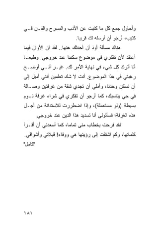 ‫ﻭﺃﺤﺎﻭل ﺠﻤﻊ ﻜل ﻤﺎ ﻜﺘﺒﺕ ﻋﻥ ﺍﻷﺩﺏ ﻭﺍﻟﻤﺴﺭﺡ ﻭﺍﻟﻔـﻥ ﻓـﻲ‬
                             ‫ﻜﺘﻴﺏ، ﺃﺭﺠﻭ ﺃﻥ ﺃﺭﺴﻠﻪ ﻟﻙ ﻗﺭﻴﺒﺎ.‬
                               ‫‪‬‬
‫ﻫﻨﺎﻙ ﻤﺴﺄﻟﺔ ﺃﻭﺩ ﺃﻥ ﺃﺤﺩﺜﻙ ﻋﻨﻬﺎ.. ﻟﻘﺩ ﺁﻥ ﺍﻷﻭﺍﻥ ﻓﻴﻤﺎ‬
‫ﺃﻋﺘﻘﺩ ﻷﻥ ﺘﻔﻜﺭﻱ ﻓﻲ ﻤﻭﻀﻭﻉ ﺴﻜﻨﻨﺎ ﻋﻨﺩ ﺨﺭﻭﺠﻲ. ﻭﻁﺒ ‪‬ـﺎ‬
  ‫ﻌ‬
‫ﺃﻨﺎ ﺃﺘﺭﻙ ﻜل ﺸﻲﺀ ﻓﻲ ﻨﻬﺎﻴﺔ ﺍﻷﻤﺭ ﻟﻙ. ﻏﻴـﺭ ﺃﻨـﻲ ﺃﻭﻀـﺢ‬
‫ﺭﻏﺒﺘﻲ ﻓﻲ ﻫﺫﺍ ﺍﻟﻤﻭﻀﻭﻉ. ﺃﻨﺕ ﻻ ﺸﻙ ﺘﻌﻠﻤﻴﻥ ﺃﻨﻨﻲ ﺃﻤﻴل ﺇﻟﻰ‬
‫ﺃﻥ ﻨﺴﻜﻥ ﻭﺤﺩﻨﺎ، ﻭﺃﻤﻠﻲ ﺃﻥ ﺘﺠﺩﻱ ﺸﻘﺔ ﻤﻥ ﻏﺭﻓﺘﻴﻥ ﻭﺼـﺎﻟﺔ‬
‫ﻓﻲ ﺤﻲ ﻴﻨﺎﺴﺒﻙ، ﻜﻤﺎ ﺃﺭﺠﻭ ﺃﻥ ﺘﻔﻜﺭﻱ ﻓﻲ ﺸﺭﺍﺀ ﻏﺭﻓﺔ ﻨـﻭﻡ‬
‫ﺒﺴﻴﻁﺔ )ﻭﻟﻭ ﻤﺴﺘﻌﻤﻠﺔ(، ﻭﺇﺫﺍ ﺍﻀﻁﺭﺭﺕ ﻟﻼﺴﺘﺩﺍﻨﺔ ﻤﻥ ﺃﺠـل‬
         ‫ﻫﺫﻩ ﺍﻟﻐﺭﻓﺔ؛ ﻓﺴﺄﺘﻭﻟﻰ ﺃﻨﺎ ﺘﺴﺩﻴﺩ ﻫﺫﺍ ﺍﻟﺩﻴﻥ ﻋﻨﺩ ﺨﺭﻭﺠﻲ.‬
‫ﻟﻘﺩ ﻓﺭﺤﺕ ﺒﺨﻁﺎﺏ ﻤﻨﻰ ﺘﻤﺎﻤﺎ، ﻜﻤﺎ ﺃﺴﻌﺩﻨﻲ ﺃﻥ ﺃﻗـﺭﺃ‬
                      ‫‪‬‬
‫ﻜﻠﻤﺎﺘﻬﺎ، ﻭﻜﻡ ﺍﺸﺘﻘﺕ ﺇﻟﻰ ﺭﺅﻴﺘﻬﺎ ﻫﻲ ﻭﻭﻓﺎﺀ! ﻗﺒﻼﺘﻲ ﻭﺃﺸﻭﺍﻗﻲ.‬
‫"ﻜﺎﻤل"‬




‫١٨١‬
 