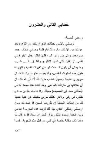 ‫ﺨﻁﺎﺒﻲ ﺍﻟﺜﺎﻨﻲ ﻭﺍﻟﻌﺸﺭﻭﻥ‬

                                      ‫ﺯﻭﺠﺘﻲ ﺍﻟﺤﺒﻴﺒﺔ:‬
‫ﻭﺼﻠﻨﻲ ﺒﺎﻷﻤﺱ ﺨﻁﺎﺒﻙ ﺍﻟﺫﻱ ﺃﺭﺴﻠﺘﻪ ﻤﻥ ﺍﻟﻘﺎﻫﺭﺓ ﺒﻌﺩ‬
‫ﻋﻭﺩﺘﻙ ﻤﻥ ﺍﻹﺴﻜﻨﺩﺭﻴﺔ. ﻭﻤﻨﺫ ﺃﻴﺎﻡ ﻗﻠﻴﻠﺔ ﻭﺼﻠﻨﻲ ﺨﻁﺎﺏ ﺠﺩﻴﺩ‬
‫ﻤﻥ ﻤﺤﻤﺩ ﻭﻤﻨﻰ ﻤﻥ ﺭﺃﺱ ﺍﻟﺒﺭ، ﻓﻜﺎﻥ ﻟﺫﻟﻙ ﺃﺠﻤل ﺍﻷﺜﺭ ﻓـﻲ‬
‫ﻨﻔﺴﻲ. ﻻ ﺃﺨﻔﻴﻙ ﺃﻨﻨﻲ ﺸﺩﻴﺩ ﺍﻟﺘﻔﻜﻴـﺭ ﻭﺍﻟﻘﻠـﻕ ﻋﻠـﻰ ﻤﻨـﻰ،‬
‫ﻭﻤﺎ ﻴﻤﻜﻥ ﺃﻥ ﻴﻜﻭﻥ ﻗﺩ ﺤﺩﺙ ﻟﻬﺎ ﻤﻥ ﺘﻐﻴﺭﺍﺕ ﻨﻔﺴﻴﺔ ﻭﻓﻜﺭﻴـﺔ‬
‫ﻁﻭل ﻫﺫﻩ ﺍﻟﺴﻨﻭﺍﺕ ﺍﻟﺨﻤﺱ، ﻭﺃﻨﺎ ﺒﻌﻴـﺩ ﻋﻨﻬـﺎ؛ ﻭﻟـﺫﺍ ﻜـﺎﻥ‬
‫ﺴﺭﻭﺭﻱ ﻋﻅﻴﻤﺎ ﻟﻭﺼﻭل ﺨﻁﺎﺏ ﻤﻨﻬﺎ؛ ﻓﻘﺩ ﺃﻜﺩ ﻟﻲ ﺍﻟﺨﻁﺎﺒـﺎﻥ‬
                                       ‫‪‬‬
‫ﺃﻥ ﻋﻼﻗﺘﻬﺎ ﺒﻲ ﻤﺎﺯﺍﻟﺕ ﻜﻤﺎ ﻫﻲ. ﻭﻟﻘﺩ ﻜﺎﻨﺕ ﻟﻔﺘﺔ ﻤﺤﻤﺩ ﺃﺨـﻲ‬
‫)ﻴﺄﺨﺫﻨﻲ ﻤﻌﻪ ﺇﻟﻰ ﺍﻟﻤﺼﻴﻑ( ﺠﻤﻴﻠﺔ، ﻭﻗﺩ ﺩﻟـﺕ ﻋﻠـﻰ ﻤـﺩﻯ‬
‫ﺘﻔﻜﻴﺭﻩ ﻓﻲ ﻭﻓﻲ ﺃﻭﻻﺩﻱ. ﻜﺫﻟﻙ ﺴﺭﻨﻲ ﺤﺩﻴﺜﻙ ﻋﻥ ﻫﺩﻴﺔ ﻓﺘﺤﻴﺔ‬
‫ﻟﻙ ﻤﻥ ﺇﻴﻁﺎﻟﻴﺎ. ﺍﻟﺤﻘﻴﻘﺔ ﺇﻥ ﻅﺭﻭﻑ ﺍﻟﺴﺠﻥ ﻗﺩ ﻋﻤﻘـﺕ ﻤـﻥ‬
‫ﺍﺭﺘﺒﺎﻁﻲ ﻭﺘﻌﻠﻘﻲ ﺍﻷﺒﺩﻱ ﺒﻬﺎ. ﻟﻘﺩ ﻗﺭﺒﺕ ﻫﺫﻩ ﺍﻟﺘﺠﺭﺒـﺔ ﺒﻴﻨـﻲ‬
‫ﻭﺒﻴﻥ ﻓﺘﺤﻴﺔ ﻭﻤﺤﻤﺩ ﺒﺸﻜل ﻴﻔﻭﻕ ﺍﻟﺤﺩ. ﺃﻤﺎ ﺴﻌﺎﺩ ﻓﻘـﺩ ﻜﺎﻨـﺕ‬
‫ﺩﺍﺌﻤﺎ ﺫﺍﺕ ﻤﻜﺎﻨﺔ ﺨﺎﺼﺔ ﻓﻲ ﻗﻠﺒﻲ ﻤﻥ ﻗﺒل ﻫﺫﻩ ﺍﻟﺘﺠﺭﺒﺔ، ﻜﻤـﺎ‬
                                                 ‫‪‬‬

‫٢٨١‬
 