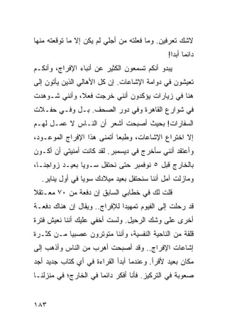 ‫ﻻﺸﻙ ﺘﻌﺭﻓﻴﻥ. ﻭﻤﺎ ﻓﻌﻠﺘﻪ ﻤﻥ ﺃﺠﻠﻲ ﻟﻡ ﻴﻜﻥ ﺇﻻ ﻤﺎ ﺘﻭﻗﻌﺘﻪ ﻤﻨﻬﺎ‬
                                              ‫ﺩﺍﺌﻤﺎ ﺃﺒﺩﺍ!‬
                                                ‫‪ ‬‬
‫ﻴﺒﺩﻭ ﺃﻨﻜﻡ ﺘﺴﻤﻌﻭﻥ ﺍﻟﻜﺜﻴﺭ ﻋﻥ ﺃﻨﺒﺎﺀ ﺍﻹﻓﺭﺍﺝ، ﻭﺃﻨﻜـﻡ‬
‫ﺘﻌﻴﺸﻭﻥ ﻓﻲ ﺩﻭﺍﻤﺔ ﺍﻹﺸﺎﻋﺎﺕ. ﺇﻥ ﻜل ﺍﻷﻫﺎﻟﻲ ﺍﻟﺫﻴﻥ ﻴﺄﺘﻭﻥ ﺇﻟﻰ‬
‫ﻫﻨﺎ ﻓﻲ ﺯﻴﺎﺭﺍﺕ ﻴﺅﻜﺩﻭﻥ ﺃﻨﻨﻲ ﺨﺭﺠﺕ ﻓﻌﻼ، ﻭﺃﻨﻨﻲ ﺸـﻭﻫﺩﺕ‬
              ‫ﹰ‬
‫ﻓﻲ ﺸﻭﺍﺭﻉ ﺍﻟﻘﺎﻫﺭﺓ ﻭﻓﻲ ﺩﻭﺭ ﺍﻟﺼﺤﻑ. ﺒـل ﻭﻓـﻲ ﺤﻔـﻼﺕ‬
‫ﺍﻟﺴﻔﺎﺭﺍﺕ! ﺒﺤﻴﺙ ﺃﺼﺒﺤﺕ ﺃﺸﻌﺭ ﺃﻥ ﺍﻟﻨـﺎﺱ ﻻ ﻋﻤـل ﻟﻬـﻡ‬
‫ﺇﻻ ﺍﺨﺘﺭﺍﻉ ﺍﻹﺸﺎﻋﺎﺕ، ﻭﻁﺒﻌﺎ ﺃﺘﻤﻨﻰ ﻫﺫﺍ ﺍﻹﻓﺭﺍﺝ ﺍﻟﻤﻭﻋـﻭﺩ،‬
                            ‫‪‬‬
‫ﻭﺃﻋﺘﻘﺩ ﺃﻨﻨﻲ ﺴﺄﺨﺭﺝ ﻓﻲ ﺩﻴﺴﻤﺒﺭ. ﻟﻘﺩ ﻜﺎﻨﺕ ﺃﻤﻨﻴﺘﻲ ﺃﻥ ﺃﻜـﻭﻥ‬
‫ﺒﺎﻟﺨﺎﺭﺝ ﻗﺒل ٥ ﻨﻭﻓﻤﺒﺭ ﺤﺘﻰ ﻨﺤﺘﻔل ﺴـﻭﻴﺎ ﺒﻌﻴـﺩ ﺯﻭﺍﺠﻨـﺎ،‬
                ‫‪‬‬
  ‫ﻭﻤﺎﺯﻟﺕ ﺁﻤل ﺃﻨﻨﺎ ﺴﻨﺤﺘﻔل ﺒﻌﻴﺩ ﻤﻴﻼﺩﻙ ﺴﻭﻴﺎ ﻓﻲ ﺃﻭل ﻴﻨﺎﻴﺭ.‬
                 ‫‪‬‬                           ‫‪‬‬
‫ﻗﻠﺕ ﻟﻙ ﻓﻲ ﺨﻁﺎﺒﻲ ﺍﻟﺴﺎﺒﻕ ﺇﻥ ﺩﻓﻌﺔ ﻤﻥ ٠٧ ﻤﻌـﺘﻘﻼ‬
‫ﹰ‬
‫ﻗﺩ ﺭﺤﻠﺕ ﺇﻟﻰ ﺍﻟﻔﻴﻭﻡ ﺘﻤﻬﻴﺩﺍ ﻟﻺﻓﺭﺍﺝ.. ﻭﻴﻘﺎل ﺇﻥ ﻫﻨﺎﻙ ﺩﻓﻌـﺔ‬
                              ‫‪‬‬
‫ﺃﺨﺭﻯ ﻋﻠﻰ ﻭﺸﻙ ﺍﻟﺭﺤﻴل. ﻭﻟﺴﺕ ﺃﺨﻔﻲ ﻋﻠﻴﻙ ﺃﻨﻨﺎ ﻨﻌﻴﺵ ﻓﺘﺭﺓ‬
‫ﻗﻠﻘﺔ ﻤﻥ ﺍﻟﻨﺎﺤﻴﺔ ﺍﻟﻨﻔﺴﻴﺔ، ﻭﺃﻨﻨﺎ ﻤﺘﻭﺘﺭﻭﻥ ﻋﺼﺒﻴﺎ ﻤـﻥ ﻜﺜـﺭﺓ‬
           ‫‪‬‬
‫ﺇﺸﺎﻋﺎﺕ ﺍﻹﻓﺭﺍﺝ.. ﻭﻗﺩ ﺃﺼﺒﺤﺕ ﺃﻫﺭﺏ ﻤﻥ ﺍﻟﻨﺎﺱ ﻭﺃﺫﻫﺏ ﺇﻟﻰ‬
‫ﻤﻜﺎﻥ ﺒﻌﻴﺩ ﻷﻗﺭﺃ. ﻭﻋﻨﺩﻤﺎ ﺃﺒﺩﺃ ﺍﻟﻘﺭﺍﺀﺓ ﻓﻲ ﺃﻱ ﻜﺘﺎﺏ ﺠﺩﻴﺩ ﺃﺠﺩ‬
‫ﺼﻌﻭﺒﺔ ﻓﻲ ﺍﻟﺘﺭﻜﻴﺯ. ﻓﺄﻨﺎ ﺃﻓﻜﺭ ﺩﺍﺌﻤﺎ ﻓﻲ ﺍﻟﺨﺎﺭﺝ؛ ﻓﻲ ﻤﻨﺯﻟﻨـﺎ‬
                       ‫‪‬‬


‫٣٨١‬
 