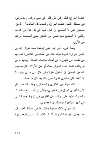 ‫ﻋﻨﺩﻤﺎ ﺃﺨﺭﺝ، ﻓﻴﻙ ﻭﻓﻲ ﻅﺭﻭﻓﻙ، ﻓﻲ ﻤﻨﻰ ﻭﻭﻓﺎﺀ ﻭﺇﺨـﻭﺘﻲ،‬
‫ﻓﻲ ﻤﺸﺎﻜل ﺍﻟﻌﻤل ﻋﻨﺩﻤﺎ ﺃﺨﺭﺝ، ﻭﺍﻟﻤﺸـﺎﻜل ﺍﻟﻤﺎﻟﻴـﺔ.. ﺇﻟـﺦ.‬
‫ﺼﺤﻴﺢ ﺃﻨﻨﻲ ﻻ ﺃﺴﺘﻁﻴﻊ ﺃﻥ ﺃﻓﻌل ﺸﻴﺌﺎ ﻓﻲ ﻜل ﻫﺫﺍ ﻤﻥ ﻫﻨـﺎ،‬
                    ‫ً‬
‫ﻭﻟﻜﻨﻲ ﻻ ﺃﺴﺘﻁﻴﻊ ﻤﻨﻊ ﻨﻔﺴﻲ ﻤﻥ ﺍﻟﺘﻔﻜﻴﺭ ﺤﺘﻰ ﺃﺼﺒﺤﺕ ﻤﺭﻫﻘﺎ‬
 ‫ﹰ‬
                                            ‫ﻤﻥ ﺍﻷﺭﻕ.‬
‫ﻭﺜﻤﺔ ﺸﻲﺀ ﺁﺨﺭ ﻴﻠﺢ ﻋﻠﻲ ﺇﻟﺤﺎﺤﺎ ﻤﺴـﺘﻤﺭﺍ.. ﺇﻨﻨـﻲ‬
         ‫‪‬‬       ‫‪‬‬
‫ﺃﺸﻌﺭ ﺒﻤﺭﺍﺭﺓ ﺸﺩﻴﺩﺓ ﺘﺠﺎﻩ ﻋﺩﺩ ﻤﻥ ﺃﺼﺩﻗﺎﺌﻲ ﺍﻟﻘﺩﺍﻤﻰ؛ ﻓﻤـﻨﻬﻡ‬
‫ﻤﻥ ﻁﻌﻨﻨﺎ ﻓﻲ ﻅﻬﻭﺭﻨﺎ ﻓﻲ ﺃﺤﻠﻙ ﺴﺎﻋﺎﺕ ﺍﻟﻤﺤﻨﺔ، ﻭﻤﻨﻬﻡ ﻤـﻥ‬
‫ﻟﻡ ﻴﻜﻠﻑ ﻨﻔﺴﻪ ﻋﻨﺎﺀ ﺍﻟﺴﺅﺍل ﻋﻨﻙ ﺃﻭ ﻋﻥ ﺍﻷﻭﻻﺩ. ﻫل ﺼﺤﻴﺢ‬
‫ﺃﻨﻪ ﻤﻥ ﺍﻟﻤﻤﻜﻥ ﺃﻥ ﺃﺴﺘﻘﺒل ﻫﺅﻻﺀ ﻓﻲ ﻤﻨﺯﻟـﻲ ﻤـﻥ ﺠﺩﻴـﺩ؟‬
      ‫ﻻ ﺃﻋﺘﻘﺩ ﺃﻨﻨﻲ ﺴﺄﻜﻭﻥ ﻗﺎﺩﺭﺍ ﻋﻠﻰ ﺫﻟﻙ ﺒﻌﺩ ﻜل ﻤﺎ ﺤﺩﺙ..‬
                               ‫‪‬‬
‫ﺘﻠﻙ ﻋﻴﻨﺔ ﻤﻥ ﺃﻓﻜﺎﺭﻱ ﻭﺸﻁﺤﺎﺘﻲ، ﻭﻫﻨـﺎﻙ ﻤﺴـﺎﺌل‬
‫ﻜﺜﻴﺭﺓ ﺃﺨﺭﻯ ﺘﺠﻭل ﻓﻲ ﺨﺎﻁﺭﻱ، ﻭﻟﻜﻥ ﻟﻥ ﺃﺼـﺩﻉ ﺩﻤﺎﻏـﻙ‬
‫ﺒﺎﻟﺤﺩﻴﺙ ﻋﻨﻬﺎ ﺤﺘﻰ ﺃﺭﺍﻙ. ﻫل ﺘﻔﻜﺭﻴﻥ ﻓﻲ ﺯﻴﺎﺭﺓ ﺠﺩﻴﺩﺓ ﻟـﻲ‬
                   ‫ﻓﻲ ﺸﻬﺭ ﺴﺒﺘﻤﺒﺭ؟ ﺃﺭﺠﻭﻙ ﺃﻥ ﺘﺤﻀﺭﻱ.‬
‫ﻟﻘﺩ ﺴﺭﻨﻲ ﻜﻼﻡ ﺼﻔﻴﺔ ﻭﺘﻔﻜﻴﺭﻫﺎ ﻓﻲ ﻤﺴﺄﻟﺔ ﺍﻟﻌﺸـﺔ..‬
‫ﻫﺫﺍ ﺠﻤﻴل ﻤﻨﻬﺎ ﺘﻤﺎﻤﺎ، ﻭﻟﻘﺩ ﺃﺜـﺎﺭ ﻜﻼﻤـﻙ ﻋـﻥ ﺍﻟﻤﻌﻤـﻭﺭﺓ‬
                                 ‫‪‬‬




‫٤٨١‬
 