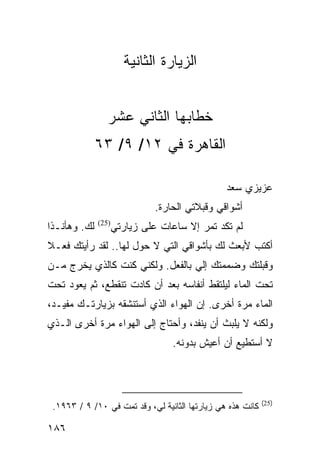 ‫ﺍﻟﺯﻴﺎﺭﺓ ﺍﻟﺜﺎﻨﻴﺔ‬


                 ‫ﺨﻁﺎﺒﻬﺎ ﺍﻟﺜﺎﻨﻲ ﻋﺸﺭ‬
              ‫ﺍﻟﻘﺎﻫﺭﺓ ﻓﻲ ٢١/ ٩/ ٣٦‬

                                                ‫ﻋﺯﻴﺯﻱ ﺴﻌﺩ‬
                               ‫ﺃﺸﻭﺍﻗﻲ ﻭﻗﺒﻼﺘﻲ ﺍﻟﺤﺎﺭﺓ.‬
‫ﻟﻙ. ﻭﻫﺄﻨـﺫﺍ‬   ‫)52(‬
                     ‫ﻟﻡ ﺘﻜﺩ ﺘﻤﺭ ﺇﻻ ﺴﺎﻋﺎﺕ ﻋﻠﻰ ﺯﻴﺎﺭﺘﻲ‬
‫ﺃﻜﺘﺏ ﻷﺒﻌﺙ ﻟﻙ ﺒﺄﺸﻭﺍﻗﻲ ﺍﻟﺘﻲ ﻻ ﺤﻭل ﻟﻬﺎ.. ﻟﻘﺩ ﺭﺃﻴﺘﻙ ﻓﻌـﻼ‬
‫ﹰ‬
‫ﻭﻗﺒﻠﺘﻙ ﻭﻀﻤﻤﺘﻙ ﺇﻟﻲ ﺒﺎﻟﻔﻌل. ﻭﻟﻜﻨﻲ ﻜﻨﺕ ﻜﺎﻟﺫﻱ ﻴﺨﺭﺝ ﻤـﻥ‬
‫ﺘﺤﺕ ﺍﻟﻤﺎﺀ ﻟﻴﻠﺘﻘﻁ ﺃﻨﻔﺎﺴﻪ ﺒﻌﺩ ﺃﻥ ﻜﺎﺩﺕ ﺘﻨﻘﻁﻊ، ﺜﻡ ﻴﻌﻭﺩ ﺘﺤﺕ‬
‫ﺍﻟﻤﺎﺀ ﻤﺭﺓ ﺃﺨﺭﻯ. ﺇﻥ ﺍﻟﻬﻭﺍﺀ ﺍﻟﺫﻱ ﺃﺴﺘﻨﺸﻘﻪ ﺒﺯﻴﺎﺭﺘـﻙ ﻤﻔﻴـﺩ،‬
‫ﻭﻟﻜﻨﻪ ﻻ ﻴﻠﺒﺙ ﺃﻥ ﻴﻨﻔﺩ، ﻭﺃﺤﺘﺎﺝ ﺇﻟﻰ ﺍﻟﻬﻭﺍﺀ ﻤﺭﺓ ﺃﺨﺭﻯ ﺍﻟـﺫﻱ‬
                                   ‫ﻻ ﺃﺴﺘﻁﻴﻊ ﺃﻥ ﺃﻋﻴﺵ ﺒﺩﻭﻨﻪ.‬



                                                            ‫)52(‬
 ‫ﻜﺎﻨﺕ ﻫﺫﻩ ﻫﻲ ﺯﻴﺎﺭﺘﻬﺎ ﺍﻟﺜﺎﻨﻴﺔ ﻟﻲ، ﻭﻗﺩ ﺘﻤﺕ ﻓﻲ ٠١/ ٩ / ٣٦٩١.‬

‫٦٨١‬
 