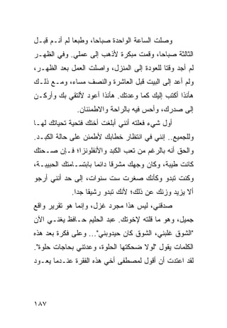 ‫ﻭﺼﻠﺕ ﺍﻟﺴﺎﻋﺔ ﺍﻟﻭﺍﺤﺩﺓ ﺼﺒﺎﺤﺎ، ﻭﻁﺒﻌﺎ ﻟﻡ ﺃﻨـﻡ ﻗﺒـل‬
                     ‫‪‬‬                   ‫ﹸ‬
‫ﺍﻟﺜﺎﻟﺜﺔ ﺼﺒﺎﺤﺎ، ﻭﻗﻤﺕ ﻤﺒﻜﺭﺓ ﻷﺫﻫﺏ ﺇﻟﻰ ﻋﻤﻠﻲ. ﻭﻓﻲ ﺍﻟﻅﻬـﺭ‬
                                       ‫‪‬‬
‫ﻟﻡ ﺃﺠﺩ ﻭﻗﺘﺎ ﻟﻠﻌﻭﺩﺓ ﺇﻟﻰ ﺍﻟﻤﻨﺯل، ﻭﺍﺼﻠﺕ ﺍﻟﻌﻤل ﺒﻌﺩ ﺍﻟﻅﻬـﺭ،‬
                                            ‫ﹰ‬
‫ﻭﻟﻡ ﺃﻋﺩ ﺇﻟﻰ ﺍﻟﺒﻴﺕ ﻗﺒل ﺍﻟﻌﺎﺸﺭﺓ ﻭﺍﻟﻨﺼﻑ ﻤﺴﺎﺀ، ﻭﻤـﻊ ﺫﻟـﻙ‬
‫ﻫﺄﻨﺫﺍ ﺃﻜﺘﺏ ﺇﻟﻴﻙ ﻜﻤﺎ ﻭﻋﺩﺘﻙ. ﻫﺄﻨﺫﺍ ﺃﻋﻭﺩ ﻷﻟﺘﻘﻲ ﺒﻙ ﻭﺃﺭﻜـﻥ‬
              ‫ﺇﻟﻰ ﺼﺩﺭﻙ، ﻭﺃﺤﺱ ﻓﻴﻪ ﺒﺎﻟﺭﺍﺤﺔ ﻭﺍﻻﻁﻤﺌﻨﺎﻥ.‬
‫ﺃﻭل ﺸﻲﺀ ﻓﻌﻠﺘﻪ ﺃﻨﻨﻲ ﺃﺒﻠﻐﺕ ﺃﺨﺘﻙ ﻓﺘﺤﻴﺔ ﺘﺤﻴﺎﺘﻙ ﻟﻬـﺎ‬
‫ﻭﻟﻠﺠﻤﻴﻊ.. ﺇﻨﻨﻲ ﻓﻲ ﺍﻨﺘﻅﺎﺭ ﺨﻁﺎﺒﻙ ﻷﻁﻤﺌﻥ ﻋﻠﻰ ﺤﺎﻟﺔ ﺍﻟﻜﺒـﺩ.‬
‫ﻭﺍﻟﺤﻕ ﺃﻨﻪ ﺒﺎﻟﺭﻏﻡ ﻤﻥ ﺘﻌﺏ ﺍﻟﻜﺒﺩ ﻭﺍﻷﻨﻔﻠﻭﻨﺯﺍ؛ ﻓـﺈﻥ ﺼـﺤﺘﻙ‬
‫ﻜﺎﻨﺕ ﻁﻴﺒﺔ، ﻭﻜﺎﻥ ﻭﺠﻬﻙ ﻤﺸﺭﻗﺎ ﺩﺍﺌﻤﺎ ﺒﺎﺒﺘﺴـﺎﻤﺘﻙ ﺍﻟﺤﺒﻴﺒـﺔ،‬
                      ‫‪‬‬     ‫ﹰ‬
‫ﻭﻜﻨﺕ ﺘﺒﺩﻭ ﻭﻜﺄﻨﻙ ﺼﻐﺭﺕ ﺴﺕ ﺴﻨﻭﺍﺕ، ﺇﻟﻰ ﺤﺩ ﺃﻨﻨﻲ ﺃﺭﺠﻭ‬
            ‫ﺃﻻ ﻴﺯﻴﺩ ﻭﺯﻨﻙ ﻋﻥ ﺫﻟﻙ؛ ﻷﻨﻙ ﺘﺒﺩﻭ ﺭﺸﻴﻘﺎ ﺠﺩﺍ.‬
              ‫ﹰ ‪‬‬
‫ﺼﺩﻗﻨﻲ، ﻟﻴﺱ ﻫﺫﺍ ﻤﺠﺭﺩ ﻏﺯل، ﻭﺇﻨﻤﺎ ﻫﻭ ﺘﻘﺭﻴﺭ ﻭﺍﻗﻊ‬
‫ﺠﻤﻴل، ﻭﻫﻭ ﻤﺎ ﻗﻠﺘﻪ ﻹﺨﻭﺘﻙ. ﻋﺒﺩ ﺍﻟﺤﻠﻴﻡ ﺤـﺎﻓﻅ ﻴﻐﻨـﻲ ﺍﻵﻥ‬
‫"ﺍﻟﺸﻭﻕ ﻏﻠﺒﻨﻲ، ﺍﻟﺸﻭﻕ ﻜﺎﻥ ﺤﻴﺩﻭﺒﻨﻲ"... ﻭﻋﻠﻰ ﻓﻜﺭﺓ ﺒﻌﺩ ﻫﺫﻩ‬
‫ﺍﻟﻜﻠﻤﺎﺕ ﻴﻘﻭل "ﻟﻭﻻ ﻀﺤﻜﺘﻬﺎ ﺍﻟﺤﻠﻭﺓ، ﻭﻋﺩﺘﻨﻲ ﺒﺤﺎﺠﺎﺕ ﺤﻠﻭﺓ".‬
‫ﻟﻘﺩ ﺍﻋﺘﺩﺕ ﺃﻥ ﺃﻗﻭل ﻟﻤﺼﻁﻔﻰ ﺃﺨﻲ ﻫﺫﻩ ﺍﻟﻔﻘﺭﺓ ﻋﻨـﺩﻤﺎ ﻴﻌـﻭﺩ‬




‫٧٨١‬
 