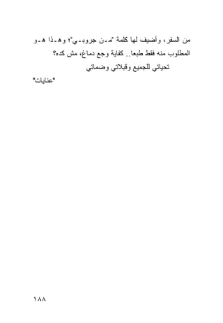 ‫ﻤﻥ ﺍﻟﺴﻔﺭ، ﻭﺃﻀﻴﻑ ﻟﻬﺎ ﻜﻠﻤﺔ "ﻤـﻥ ﺠﺭﻭﺒـﻲ"؛ ﻭﻫـﺫﺍ ﻫـﻭ‬
       ‫ﺍﻟﻤﻁﻠﻭﺏ ﻤﻨﻪ ﻓﻘﻁ ﻁﺒﻌﺎ.. ﻜﻔﺎﻴﺔ ﻭﺠﻊ ﺩﻤﺎﻍ، ﻤﺵ ﻜﺩﻩ؟‬
                                  ‫‪‬‬
                  ‫ﺘﺤﻴﺎﺘﻲ ﻟﻠﺠﻤﻴﻊ ﻭﻗﺒﻼﺘﻲ ﻭﻀﻤﺎﺘﻲ‬
‫"ﻋﻨﺎﻴﺎﺕ"‬




‫٨٨١‬
 