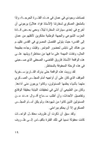 ‫ﺘﺼﺎﺩﻑ ﻭﺠﻭﺩﻱ ﻓﻲ ﻋﻤﺎﻥ ﻓﻲ ﻫـﺫﻩ ﺍﻟﻔﺘـﺭﺓ ﺍﻟﺤﺭﺠـﺔ، ﻭﺇﺫﺍ‬
‫ﺒﺎﻟﻤﻠﺤﻕ ﺍﻟﻌﺴﻜﺭﻱ ﻟﺴﻔﺎﺭﺘﻨﺎ )ﺍﻷﺴﺘﺎﺫ ﻓﺅﺍﺩ ﻫﻼل( ﻴﺭﺠﻭﻨﻲ ﺃﻥ‬
‫ﺃﺨﺭﺝ ﻓﻲ ﺇﺤﺩﻯ ﺴﻴﺎﺭﺍﺕ ﺍﻟﺴﻔﺎﺭﺓ ﻟﻴﻼ، ﻭﻤﻌﻲ ﺒﻌـﺽ ﻗـﺎﺩﺓ‬
                 ‫ﹰ‬
‫ﺍﻟﺤﺯﺏ ﺍﻟﺸﻴﻭﻋﻲ ﻭﺍﻟﺠﺒﻬﺔ ﺍﻟﻭﻁﻨﻴﺔ ﻤﺘﻨﻜﺭﻴﻥ ﻷﻨﻘﻠﻬﻡ ﻤﻥ ﻋﻤﺎﻥ‬
‫ﺇﻟﻰ ﺍﻟﻘﺩﺱ؛ ﺤﻴﺙ ﻴﺘﻭﻟﻰ ﺍﻟﻘﻨﺼل ﺍﻟﻤﺼﺭﻱ ﻓﻲ ﺍﻟﻘﺩﺱ ﻨﻘﻠﻬـﻡ‬
‫ﻤﻥ ﻫﻨﺎﻙ ﺇﻟﻰ ﻨﺎﺒﻠﺱ ﻟﺤﻀﻭﺭ ﺍﻟﻤﺅﺘﻤﺭ. ﻭﻗﺒﻠﺕ ﺭﺠﺎﺀﻩ ﺒﻁﺒﻴﻌﺔ‬
‫ﺍﻟﺤﺎل، ﻭﻨﻔﺫﺕ ﺍﻟﻤﻬﻤﺔ ﻋﻠﻰ ﻤﺎ ﻓﻴﻬﺎ ﻤﻥ ﻤﺨﺎﻁﺭ! ﻭﻴﺸﻬﺩ ﻋﻠـﻰ‬
‫ﻫﺫﻩ ﺍﻟﻭﺍﻗﻌﺔ ﺍﻷﺴﺘﺎﺫ ﻓﺎﺭﻭﻕ ﺍﻟﻘﺎﻀﻲ، ﺍﻟﺼﺤﻔﻲ ﺍﻟﺫﻱ ﺼـﺤﺒﻨﻲ‬
                        ‫ﻓﻲ ﻫﺫﻩ ﺍﻟﺭﺤﻠﺔ ﺍﻟﻤﺤﻔﻭﻓﺔ ﺒﺎﻟﻤﺨﺎﻁﺭ.‬
‫ﻟﻘﺩ ﺭﻭﻴﺕ ﻫﺫﻩ ﺍﻟﻭﺍﻗﻌﺔ ﺤﺘﻰ ﻴﺩﺭﻙ ﺍﻟﻘـﺎﺭﺉ ﺴـﺨﺭﻴﺔ‬
‫ﺍﻟﻤﻭﻗﻑ ﺍﻟﺫﻱ ﻜﺎﻥ ﻋﻠﻰ ﺃﻥ ﺃﻭﺍﺠﻬﻪ ﺃﻤﺎﻡ ﺍﻟﻤﺠﻠـﺱ ﺍﻟﻌﺴـﻜﺭﻱ‬
‫ﻤﺘﻬﻤﺎ ﺒﺄﺸﻴﺎﺀ ﻴﻌﻠﻤﻬﺎ ﺍﻟﻤﺴﺌﻭﻟﻭﻥ، ﻭﻜﺎﻨﻭﺍ ﻴﺭﺠﻭﻥ ﻤﻨﻲ ﺃﺩﺍﺀﻫﺎ.‬
                                                   ‫‪‬‬
‫ﻭﻜﺎﻥ ﻤﻥ ﺍﻟﻁﺒﻴﻌﻲ ﺃﻥ ﺃﺩﻟﻲ ﻓﻲ ﺘﺤﻘﻴﻘﺎﺕ ﺍﻟﻨﻴﺎﺒﺔ ﺒﺤﻘﻴﻘﺔ ﺍﻟﻭﻗﺎﺌﻊ‬
‫ﻭﺘﻔﺎﺼﻴل ﺍﻷﺤﺩﺍﺙ، ﻭﺃﻥ ﺃﻁﻠﺏ ﺴـﻤﺎﻉ ﺃﻗـﻭﺍل ﻋـﺩﺩ ﻤـﻥ‬
‫ﺍﻟﻤﺴﺌﻭﻟﻴﻥ ﺍﻟﺫﻴﻥ ﻜﺎﻨﻭﺍ ﻤﻥ ﺸﻬﻭﺩﻫﺎ، ﻭﻟﻡ ﻴﻜﻥ ﺃﻤـﺎﻡ ﺍﻟﻤﺠﻠـﺱ‬
                           ‫ﺍﻟﻌﺴﻜﺭﻱ ﺇﻻ ﺃﻥ ﻴﺤﻜﻡ ﺒﺒﺭﺍﺀﺘﻲ.‬
‫ﻭﻟﻘﺩ ﺴﺒﻕ ﺃﻥ ﺫﻜﺭﺕ ﺃﻥ ﻅﺭﻭﻑ ﻤﻌﺘﻘـل ﺍﻟﻭﺍﺤـﺎﺕ‬
‫ﻜﺎﻨﺕ ﻤﻌﻘﻭﻟﺔ ﻨﺴﺒﻴﺎ ﻓﻲ ﺘﻠﻙ ﺍﻟﻔﺘﺭﺓ ﺒﺎﻟﻘﻴـﺎﺱ ﺇﻟـﻰ ﻅـﺭﻭﻑ‬
                                   ‫‪‬‬


‫٩١‬
 