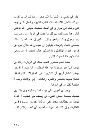 ‫ﺍﻷﺜﺭ ﻓﻲ ﻨﻔﺴﻲ ﺃﻥ ﺍﻟﺩﻨﻴﺎ ﻤﺎﺯﺍﻟﺕ ﺒﺨﻴﺭ، ﻭﻤﺎﺯﻟﺕ ﺃﻨـﺕ ﻜﻤـﺎ‬
‫ﻋﻬﺩﺘﻙ ﺩﺍﺌﻤﺎ.. ﺍﻹﻨﺴﺎﻨﺔ ﺫﺍﺕ ﺍﻟﻘﻠﺏ ﺍﻟﻜﺒﻴﺭ، ﻭﺍﻟﻌﻘل ﺍﻟـﺭﺍﺠﺢ،‬
                                             ‫‪‬‬
‫ﺍﻟﺘﻲ ﻭﻗﻔﺕ ﺇﻟﻰ ﺠﻭﺍﺭﻱ ﻓﻲ ﺃﺤﻠﻙ ﻟﺤﻅﺎﺕ ﺤﻴﺎﺘﻲ.. ﻟﻡ ﻴﺩﻋﻨﻲ‬
‫ﺍﻟﻨﺎﺱ ﻫﻨﺎ ﺤﺘﻰ ﻗﻠﺕ ﻟﻬﻡ ﻜل ﻤﺎ ﺤﺩﺙ ﻓﻲ ﺍﻟﺯﻴﺎﺭﺓ ﻤﻥ ﺤـﺩﻴﺙ‬
‫ﻭﺠﺩ ﻭﻫﺯل ﻭﻨﻜﺕ ﻭﺸﻌﺭ ﻭﻨﺜﺭ... ﺇﻟﺦ. ﺇﻥ ﻫﺫﺍ ﺍﻟﺤﺩﻴﺙ ﻋﻨﻙ‬
‫ﻴﺴﻌﺩﻨﻲ ﺩﺍﺌﻤﺎ، ﻭﺍﻟﺯﻤﻼﺀ ﻴﻘﻭﻟﻭﻥ ﺇﻥ ﻋﻴﻨـﻲ ﺘﻤـﺘﻶﻥ ﺒﺒﺭﻴـﻕ‬
                                        ‫‪‬‬
‫ﻜﺒﺭﻴﻕ ﻋﻴﻭﻥ ﺍﻷﻁﻔﺎل ﻭﺃﻨﺎ ﺃﺤﺩﺜﻬﻡ ﻋﻨﻙ. ﺘﻤﻨﻴﺕ ﺃﻥ ﺘﺴـﻤﻌﻲ‬
                              ‫ﺃﻨﺕ ﻤﻨﻬﻡ ﻫﺫﺍ ﺍﻟﺤﺩﻴﺙ ﺍﻟﻠﺫﻴﺫ.‬
‫ﺃﺴﻔﺕ ﻟﻌﺩﻡ ﺤﻀﻭﺭ ﻓﺘﺤﻴﺔ ﻤﻌﻙ ﻓﻲ ﺍﻟﺯﻴﺎﺭﺓ، ﻭﻟﻜﻨـﻲ‬
‫ﻓﻬﻤﺕ ﺃﻨﻬﺎ ﻏﻴﺭ ﻤﺴﺌﻭﻟﺔ ﻋﻥ ﻫﺫﺍ ﺍﻟﺘﺨﻠﻑ، ﻭﺃﻨﺎ ﻁﺒ ‪‬ـﺎ ﻤﻘـﺩﺭ‬
        ‫ﻌ‬
‫ﻤﻭﻗﻔﻬﺎ ﺘﻤﺎﻤﺎ. ﺃﺭﺠﻭ ﺃﻥ ﺘﺸﻜﺭﻴﻬﺎ ﻋﻠﻰ ﺍﻟﻤﺄﻜﻭﻻﺕ ﺍﻟﻠﺫﻴﺫﺓ؛ ﻓﻘﺩ‬
                                            ‫‪‬‬
‫ﺘﻤﺘﻌﻨﺎ ﺠﻤﻴﻌﺎ ﺒﺎﻟﻔﻁﻴﺭ ﻭﺍﻟﻠﺤﻭﻡ ﻭﺍﻟﻜﻨﺎﻓﺔ.. ﺇﻟﺦ. ﻭﻜﺎﻨﺕ ﻭﻟﻴﻤـﺔ‬
                                              ‫‪‬‬
                               ‫ﻋﻅﻴﻤﺔ ﻟﻜل ﻤﻥ ﻓﻲ ﺍﻟﻐﺭﻓﺔ.‬
‫ﺃﺭﺠﻭ ﺃﻥ ﺘﻤﺭﻱ ﻋﻠﻰ ﺒﻬﺎﺀ ﻜﻤﺎ ﻭﻋﺩﺘﻴﻨﻪ ﻭﺃﻥ ﻴﻜـﻭﻥ‬
‫ﺨﻁﺎﺒﻙ ﻤﻔﺼﻼ ﺒﻌﺽ ﺍﻟﺸﻲﺀ ﻓﻲ ﻭﺼﻑ ﺠﻭ ﺍﻟﻤﻘﺎﺒﻠـﺔ. ﻟﻘـﺩ‬
                                    ‫ﹰ‬
‫ﻓﻬﻤﺕ ﻤﻥ ﺨﻁﺎﺒﺎﺕ ﻤﺤﻤﺩ ﺃﺨﻲ ﺃﻥ ﺜﻤﺔ ﺃﺨﺒـﺎﺭﺍ ﺴـﺎﺭﺓ ﻓـﻲ‬
           ‫‪‬‬
‫ﺍﻨﺘﻅﺎﺭﻨﺎ، ﻭﺇﻥ ﻜﻨﺕ ﻟﻡ ﺃﻋﺭﻑ ﺒﺎﻟﻀﺒﻁ ﺃﻱ ﺘﻔﺼـﻴﻼﺕ. ﻟﻘـﺩ‬




‫٠٩١‬
 