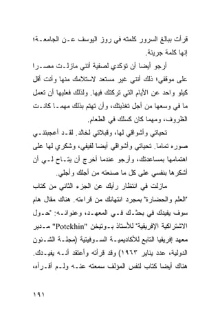 ‫ﻗﺭﺃﺕ ﺒﺒﺎﻟﻎ ﺍﻟﺴﺭﻭﺭ ﻜﻠﻤﺘﻪ ﻓﻲ ﺭﻭﺯ ﺍﻟﻴﻭﺴﻑ ﻋـﻥ ﺍﻟﺠﺎﻤﻌـﺔ؛‬
                                        ‫ﺇﻨﻬﺎ ﻜﻠﻤﺔ ﺠﺭﻴﺌﺔ.‬
‫ﺃﺭﺠﻭ ﺃﻴﻀﺎ ﺃﻥ ﺘﺅﻜﺩﻱ ﻟﺼﻔﻴﺔ ﺃﻨﻨﻲ ﻤﺎﺯﻟـﺕ ﻤﺼـﺭﺍ‬
 ‫‪‬‬                                ‫‪‬‬
‫ﻋﻠﻰ ﻤﻭﻗﻔﻲ؛ ﺫﻟﻙ ﺃﻨﻨﻲ ﻏﻴﺭ ﻤﺴﺘﻌﺩ ﻻﺴﺘﻼﻤﻙ ﻤﻨﻬﺎ ﻭﺃﻨﺕ ﺃﻗل‬
‫ﻜﻴﻠﻭ ﻭﺍﺤﺩ ﻋﻥ ﺍﻷﻴﺎﻡ ﺍﻟﺘﻲ ﺘﺭﻜﺘﻙ ﻓﻴﻬﺎ. ﻭﻟﺫﻟﻙ ﻓﻌﻠﻴﻬﺎ ﺃﻥ ﺘﻌﻤل‬
‫ﻤﺎ ﻓﻲ ﻭﺴﻌﻬﺎ ﻤﻥ ﺃﺠل ﺘﻐﺫﻴﺘﻙ، ﻭﺃﻥ ﺘﻬﺘﻡ ﺒﺫﻟﻙ ﻤﻬﻤـﺎ ﻜﺎﻨـﺕ‬
                   ‫ﺍﻟﻅﺭﻭﻑ، ﻭﻤﻬﻤﺎ ﻜﺎﻥ ﻜﺴﻠﻙ ﻓﻲ ﺍﻟﻁﻌﺎﻡ.‬
‫ﺘﺤﻴﺎﺘﻲ ﻭﺃﺸﻭﺍﻗﻲ ﻟﻬﺎ، ﻭﻗﺒﻼﺘﻲ ﻟﺨﺎﻟﺩ. ﻟﻘـﺩ ﺃﻋﺠﺒﺘﻨـﻲ‬
‫ﺼﻭﺭﻩ ﺘﻤﺎﻤﺎ. ﺘﺤﻴﺎﺘﻲ ﻭﺃﺸﻭﺍﻗﻲ ﺃﻴﻀﺎ ﻟﻔﻴﻔﻲ، ﻭﺸﻜﺭﻱ ﻟﻬﺎ ﻋﻠﻰ‬
                      ‫‪‬‬                    ‫‪‬‬
‫ﺍﻫﺘﻤﺎﻤﻬﺎ ﺒﻤﺴﺎﻋﺩﺘﻙ، ﻭﺃﺭﺠﻭ ﻋﻨﺩﻤﺎ ﺃﺨﺭﺝ ﺃﻥ ﻴﺘـﺎﺡ ﻟـﻲ ﺃﻥ‬
        ‫ﺃﺸﻜﺭﻫﺎ ﺒﻨﻔﺴﻲ ﻋﻠﻰ ﻜل ﻤﺎ ﺼﻨﻌﺘﻪ ﻤﻥ ﺃﺠﻠﻙ ﻭﺃﺠﻠﻲ.‬
‫ﻤﺎﺯﻟﺕ ﻓﻲ ﺍﻨﺘﻅﺎﺭ ﺭﺃﻴﻙ ﻋﻥ ﺍﻟﺠﺯﺀ ﺍﻟﺜﺎﻨﻲ ﻤﻥ ﻜﺘﺎﺏ‬
‫"ﺍﻟﻌﻠﻡ ﻭﺍﻟﺤﻀﺎﺭﺓ" ﺒﻤﺠﺭﺩ ﺍﻨﺘﻬﺎﺌﻙ ﻤﻥ ﻗﺭﺍﺀﺘﻪ. ﻫﻨﺎﻙ ﻤﻘﺎل ﻫﺎﻡ‬
‫ﺴﻭﻑ ﻴﻔﻴﺩﻙ ﻓﻲ ﺒﺤﺜـﻙ ﻓـﻲ ﺍﻟﻤﻌﻬـﺩ، ﻭﻋﻨﻭﺍﻨـﻪ: "ﺤـﻭل‬
‫ﺍﻻﺸﺘﺭﺍﻜﻴﺔ ﺍﻹﻓﺭﻴﻘﻴﺔ" ﻟﻸﺴﺘﺎﺫ ﺒـﻭﺘﻴﺨﻥ "‪ "Potekhin‬ﻤـﺩﻴﺭ‬
‫ﻤﻌﻬﺩ ﺇﻓﺭﻴﻘﻴﺎ ﺍﻟﺘﺎﺒﻊ ﻟﻸﻜﺎﺩﻴﻤﻴـﺔ ﺍﻟﺴـﻭﻓﻴﺘﻴﺔ )ﻤﺠﻠـﺔ ﺍﻟﺸـﺌﻭﻥ‬
‫ﺍﻟﺩﻭﻟﻴﺔ، ﻋﺩﺩ ﻴﻨﺎﻴﺭ ٣٦٩١( ﻭﻗﺩ ﻗﺭﺃﺘﻪ ﻭﺃﻋﺘﻘﺩ ﺃﻨـﻪ ﻴﻔﻴـﺩﻙ.‬
‫ﻫﻨﺎﻙ ﺃﻴﻀﺎ ﻜﺘﺎﺏ ﻟﻨﻔﺱ ﺍﻟﻤﺅﻟﻑ ﺴﻤﻌﺘﻪ ﻋﻨـﻪ ﻭﻟـﻡ ﺃﻗـﺭﺃﻩ،‬
                                          ‫‪‬‬


‫١٩١‬
 