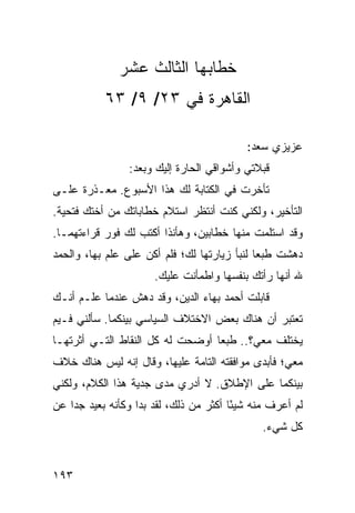 ‫ﺨﻁﺎﺒﻬﺎ ﺍﻟﺜﺎﻟﺙ ﻋﺸﺭ‬
           ‫ﺍﻟﻘﺎﻫﺭﺓ ﻓﻲ ٣٢/ ٩/ ٣٦‬

                                          ‫ﻋﺯﻴﺯﻱ ﺴﻌﺩ:‬
                ‫ﻗﺒﻼﺘﻲ ﻭﺃﺸﻭﺍﻗﻲ ﺍﻟﺤﺎﺭﺓ ﺇﻟﻴﻙ ﻭﺒﻌﺩ:‬
‫ﺘﺄﺨﺭﺕ ﻓﻲ ﺍﻟﻜﺘﺎﺒﺔ ﻟﻙ ﻫﺫﺍ ﺍﻷﺴﺒﻭﻉ. ﻤﻌـﺫﺭﺓ ﻋﻠـﻰ‬
‫ﺍﻟﺘﺄﺨﻴﺭ، ﻭﻟﻜﻨﻲ ﻜﻨﺕ ﺃﻨﺘﻅﺭ ﺍﺴﺘﻼﻡ ﺨﻁﺎﺒﺎﺘﻙ ﻤﻥ ﺃﺨﺘﻙ ﻓﺘﺤﻴﺔ.‬
‫ﻭﻗﺩ ﺍﺴﺘﻠﻤﺕ ﻤﻨﻬﺎ ﺨﻁﺎﺒﻴﻥ، ﻭﻫﺄﻨﺫﺍ ﺃﻜﺘﺏ ﻟﻙ ﻓﻭﺭ ﻗﺭﺍﺀﺘﻬﻤـﺎ.‬
‫ﺩﻫﺸﺕ ﻁﺒﻌﺎ ﻟﻨﺒﺄ ﺯﻴﺎﺭﺘﻬﺎ ﻟﻙ؛ ﻓﻠﻡ ﺃﻜﻥ ﻋﻠﻰ ﻋﻠﻡ ﺒﻬﺎ، ﻭﺍﻟﺤﻤﺩ‬
                                              ‫‪‬‬
                      ‫ﷲ ﺃﻨﻬﺎ ﺭﺃﺘﻙ ﺒﻨﻔﺴﻬﺎ ﻭﺍﻁﻤﺄﻨﺕ ﻋﻠﻴﻙ.‬
‫ﻗﺎﺒﻠﺕ ﺃﺤﻤﺩ ﺒﻬﺎﺀ ﺍﻟﺩﻴﻥ، ﻭﻗﺩ ﺩﻫﺵ ﻋﻨﺩﻤﺎ ﻋﻠـﻡ ﺃﻨـﻙ‬
‫ﺘﻌﺘﺒﺭ ﺃﻥ ﻫﻨﺎﻙ ﺒﻌﺽ ﺍﻻﺨﺘﻼﻑ ﺍﻟﺴﻴﺎﺴﻲ ﺒﻴﻨﻜﻤﺎ. ﺴﺄﻟﻨﻲ ﻓـﻴﻡ‬
‫ﻴﺨﺘﻠﻑ ﻤﻌﻲ؟.. ﻁﺒﻌﺎ ﺃﻭﻀﺤﺕ ﻟﻪ ﻜل ﺍﻟﻨﻘﺎﻁ ﺍﻟﺘـﻲ ﺃﺜﺭﺘﻬـﺎ‬
‫ﻤﻌﻲ؛ ﻓﺄﺒﺩﻯ ﻤﻭﺍﻓﻘﺘﻪ ﺍﻟﺘﺎﻤﺔ ﻋﻠﻴﻬﺎ، ﻭﻗﺎل ﺇﻨﻪ ﻟﻴﺱ ﻫﻨﺎﻙ ﺨﻼﻑ‬
‫ﺒﻴﻨﻜﻤﺎ ﻋﻠﻰ ﺍﻹﻁﻼﻕ. ﻻ ﺃﺩﺭﻱ ﻤﺩﻯ ﺠﺩﻴﺔ ﻫﺫﺍ ﺍﻟﻜﻼﻡ، ﻭﻟﻜﻨﻲ‬
‫ﻟﻡ ﺃﻋﺭﻑ ﻤﻨﻪ ﺸﻴﺌﺎ ﺃﻜﺜﺭ ﻤﻥ ﺫﻟﻙ، ﻟﻘﺩ ﺒﺩﺍ ﻭﻜﺄﻨﻪ ﺒﻌﻴﺩ ﺠﺩﺍ ﻋﻥ‬
    ‫‪‬‬                                   ‫ً‬
                                              ‫ﻜل ﺸﻲﺀ.‬


‫٣٩١‬
 