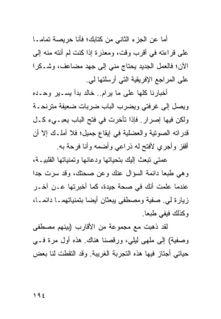 ‫ﺃﻤﺎ ﻋﻥ ﺍﻟﺠﺯﺀ ﺍﻟﺜﺎﻨﻲ ﻤﻥ ﻜﺘﺎﺒﻙ؛ ﻓﺄﻨﺎ ﺤﺭﻴﺼﺔ ﺘﻤﺎ ‪‬ـﺎ‬
  ‫ﻤ‬
‫ﻋﻠﻰ ﻗﺭﺍﺀﺘﻪ ﻓﻲ ﺃﻗﺭﺏ ﻭﻗﺕ، ﻭﻤﻌﺫﺭﺓ ﺇﺫﺍ ﻜﻨﺕ ﻟﻡ ﺃﻨﺘﻪ ﻤﻨﻪ ﺇﻟﻰ‬
‫ﺍﻵﻥ؛ ﻓﺎﻟﻌﻤل ﺍﻟﺠﺩﻴﺩ ﻴﺤﺘﺎﺝ ﻤﻨﻲ ﺇﻟﻰ ﺠﻬﺩ ﻤﻀﺎﻋﻑ، ﻭﺸـﻜﺭﺍ‬
 ‫‪‬‬
                    ‫ﻋﻠﻰ ﺍﻟﻤﺭﺍﺠﻊ ﺍﻹﻓﺭﻴﻘﻴﺔ ﺍﻟﺘﻲ ﺃﺭﺴﻠﺘﻬﺎ ﻟﻲ.‬
‫ﺃﺨﺒﺎﺭﻨﺎ ﻜﻠﻬﺎ ﻋﻠﻰ ﻤﺎ ﻴﺭﺍﻡ.. ﺨﺎﻟﺩ ﺒﺩﺃ ﻴﺴـﻴﺭ ﻭﺤـﺩﻩ‬
‫ﻭﻴﺼل ﺇﻟﻰ ﻏﺭﻓﺘﻲ ﻭﻴﻀﺭﺏ ﺍﻟﺒﺎﺏ ﻀﺭﺒﺎﺕ ﻀﻌﻴﻔﺔ ﻤﺘﺭﻨﺤـﺔ‬
‫ﻭﻟﻜﻥ ﻓﻴﻬﺎ ﺇﺼﺭﺍﺭ. ﻓﺈﺫﺍ ﺘﺄﺨﺭﺕ ﻓﻲ ﻓﺘﺢ ﺍﻟﺒﺎﺏ ﻴﻌﺒـﻲﺀ ﻜـل‬
‫ﻗﺩﺭﺍﺘﻪ ﺍﻟﺼﻭﺘﻴﺔ ﻭﺍﻟﻌﻀﻠﻴﺔ ﻓﻲ ﺇﻴﻘﺎﻉ ﺠﻤﻴل؛ ﻓﻼ ﺃﻤﻠـﻙ ﺇﻻ ﺃﻥ‬
        ‫ﺃﻗﻔﺯ ﻭﺃﺠﺭﻱ ﻷﻓﺘﺢ ﻟﻪ ﺫﺭﺍﻋﻲ ﻭﺃﻀﻤﻪ ﻭﺃﻨﺎ ﻓﺭﺤﺔ ﺒﻪ.‬
‫ﻋﻤﺘﻲ ﺘﺒﻌﺙ ﺇﻟﻴﻙ ﺒﺘﺤﻴﺎﺘﻬﺎ ﻭﺩﻋﺎﺌﻬﺎ ﻭﺘﻤﻨﻴﺎﺘﻬﺎ ﺍﻟﻘﻠﺒﻴـﺔ،‬
‫ﻭﻫﻲ ﻁﺒﻌﺎ ﺩﺍﺌﻤﺔ ﺍﻟﺴﺅﺍل ﻋﻨﻙ ﻭﻋﻥ ﺼﺤﺘﻙ، ﻭﻗﺩ ﺴﺭﺕ ﺠﺩﺍ‬
 ‫‪‬‬                                      ‫‪‬‬
‫ﻋﻨﺩﻤﺎ ﻋﻠﻤﺕ ﺃﻨﻙ ﻓﻲ ﺼﺤﺔ ﺠﻴﺩﺓ، ﻜﻤﺎ ﺃﺨﺒﺭﺘﻬﺎ ﻋـﻥ ﺁﺨـﺭ‬
‫ﺯﻴﺎﺭﺓ ﻟﻲ. ﺼﻔﻴﺔ ﻭﻤﺼﻁﻔﻰ ﻴﺒﻌﺜﺎﻥ ﺃﻴﻀﺎ ﺒﺘﻤﻨﻴﺎﺘﻬﻤـﺎ ﺩﺍﺌ ‪‬ـﺎ،‬
   ‫ﻤ‬                  ‫‪‬‬
                                         ‫ﻭﻜﺫﻟﻙ ﻓﻴﻔﻲ ﻁﺒﻌﺎ.‬
                                           ‫‪‬‬
‫ﻟﻘﺩ ﺫﻫﺒﺕ ﻤﻊ ﻤﺠﻤﻭﻋﺔ ﻤﻥ ﺍﻷﻗﺎﺭﺏ )ﺒﻴﻨﻬﻡ ﻤﺼﻁﻔﻰ‬
‫ﻭﺼﻔﻴﺔ( ﺇﻟﻰ ﻤﻠﻬﻰ ﻟﻴﻠﻲ، ﻭﺭﻗﺼﻨﺎ ﻫﻨﺎﻙ. ﻫﺫﻩ ﺃﻭل ﻤﺭﺓ ﻓـﻲ‬
‫ﺤﻴﺎﺘﻲ ﺃﺠﺘﺎﺯ ﻓﻴﻬﺎ ﻫﺫﻩ ﺍﻟﺘﺠﺭﺒﺔ ﺍﻟﻐﺭﻴﺒﺔ. ﻭﻗﺩ ﺍﻟﺘﻘﻁﺕ ﻟﻨﺎ ﺒﻌﺽ‬




‫٤٩١‬
 