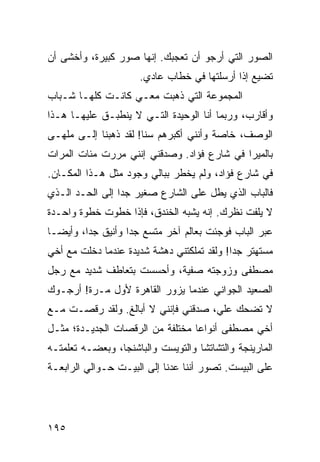 ‫ﺍﻟﺼﻭﺭ ﺍﻟﺘﻲ ﺃﺭﺠﻭ ﺃﻥ ﺘﻌﺠﺒﻙ. ﺇﻨﻬﺎ ﺼﻭﺭ ﻜﺒﻴﺭﺓ، ﻭﺃﺨﺸﻰ ﺃﻥ‬
                      ‫ﺘﻀﻴﻊ ﺇﺫﺍ ﺃﺭﺴﻠﺘﻬﺎ ﻓﻲ ﺨﻁﺎﺏ ﻋﺎﺩﻱ.‬
‫ﺍﻟﻤﺠﻤﻭﻋﺔ ﺍﻟﺘﻲ ﺫﻫﺒﺕ ﻤﻌـﻲ ﻜﺎﻨـﺕ ﻜﻠﻬـﺎ ﺸـﺒﺎﺏ‬
‫ﻭﺃﻗﺎﺭﺏ، ﻭﺭﺒﻤﺎ ﺃﻨﺎ ﺍﻟﻭﺤﻴﺩﺓ ﺍﻟﺘـﻲ ﻻ ﻴﻨﻁﺒـﻕ ﻋﻠﻴﻬـﺎ ﻫـﺫﺍ‬
‫ﺍﻟﻭﺼﻑ، ﺨﺎﺼﺔ ﻭﺃﻨﻨﻲ ﺃﻜﺒﺭﻫﻡ ﺴﻨﺎ! ﻟﻘﺩ ﺫﻫﺒﻨﺎ ﺇﻟـﻰ ﻤﻠﻬـﻰ‬
‫ﺒﺎﻟﻤﻴﺭﺍ ﻓﻲ ﺸﺎﺭﻉ ﻓﺅﺍﺩ. ﻭﺼﺩﻗﻨﻲ ﺇﻨﻨﻲ ﻤﺭﺭﺕ ﻤﺌﺎﺕ ﺍﻟﻤﺭﺍﺕ‬
‫ﻓﻲ ﺸﺎﺭﻉ ﻓﺅﺍﺩ، ﻭﻟﻡ ﻴﺨﻁﺭ ﺒﺒﺎﻟﻲ ﻭﺠﻭﺩ ﻤﺜل ﻫـﺫﺍ ﺍﻟﻤﻜـﺎﻥ.‬
‫ﻓﺎﻟﺒﺎﺏ ﺍﻟﺫﻱ ﻴﻁل ﻋﻠﻰ ﺍﻟﺸﺎﺭﻉ ﺼﻐﻴﺭ ﺠﺩﺍ ﺇﻟﻰ ﺍﻟﺤـﺩ ﺍﻟـﺫﻱ‬
                 ‫‪‬‬
‫ﻻ ﻴﻠﻔﺕ ﻨﻅﺭﻙ. ﺇﻨﻪ ﻴﺸﺒﻪ ﺍﻟﺨﻨﺩﻕ، ﻓﺈﺫﺍ ﺨﻁﻭﺕ ﺨﻁﻭﺓ ﻭﺍﺤـﺩﺓ‬
‫ﻋﺒﺭ ﺍﻟﺒﺎﺏ ﻓﻭﺠﺌﺕ ﺒﻌﺎﻟﻡ ﺁﺨﺭ ﻤﺘﺴﻊ ﺠﺩﺍ ﻭﺃﻨﻴﻕ ﺠﺩﺍ، ﻭﺃﻴ ‪‬ـﺎ‬
  ‫ﻀ‬       ‫‪‬‬         ‫‪‬‬
‫ﻤﺴﺘﻬﺘﺭ ﺠﺩﺍ! ﻭﻟﻘﺩ ﺘﻤﻠﻜﺘﻨﻲ ﺩﻫﺸﺔ ﺸﺩﻴﺩﺓ ﻋﻨﺩﻤﺎ ﺩﺨﻠﺕ ﻤﻊ ﺃﺨﻲ‬
                                            ‫‪‬‬
‫ﻤﺼﻁﻔﻰ ﻭﺯﻭﺠﺘﻪ ﺼﻔﻴﺔ، ﻭﺃﺤﺴﺴﺕ ﺒﺘﻌﺎﻁﻑ ﺸﺩﻴﺩ ﻤﻊ ﺭﺠل‬
‫ﺍﻟﺼﻌﻴﺩ ﺍﻟﺠﻭﺍﻨﻲ ﻋﻨﺩﻤﺎ ﻴﺯﻭﺭ ﺍﻟﻘﺎﻫﺭﺓ ﻷﻭل ﻤـﺭﺓ! ﺃﺭﺠـﻭﻙ‬
‫ﻻ ﺘﻀﺤﻙ ﻋﻠﻲ، ﺼﺩﻗﻨﻲ ﻓﺈﻨﻨﻲ ﻻ ﺃﺒﺎﻟﻎ. ﻭﻟﻘﺩ ﺭﻗﺼـﺕ ﻤـﻊ‬
‫ﺃﺨﻲ ﻤﺼﻁﻔﻰ ﺃﻨﻭﺍﻋﺎ ﻤﺨﺘﻠﻔﺔ ﻤﻥ ﺍﻟﺭﻗﺼﺎﺕ ﺍﻟﺠﺩﻴـﺩﺓ؛ ﻤﺜـل‬
                                  ‫‪‬‬
‫ﺍﻟﻤﺎﺭﻴﻨﺠﺔ ﻭﺍﻟﺘﺸﺎﺘﺸﺎ ﻭﺍﻟﺘﻭﻴﺴﺕ ﻭﺍﻟﺒﺎﺸﻨﺠﺎ، ﻭﺒﻌﻀـﻪ ﺘﻌﻠﻤﺘـﻪ‬
‫ﻋﻠﻰ ﺍﻟﺒﻴﺴﺕ. ﺘﺼﻭﺭ ﺃﻨﻨﺎ ﻋﺩﻨﺎ ﺇﻟﻰ ﺍﻟﺒﻴـﺕ ﺤـﻭﺍﻟﻲ ﺍﻟﺭﺍﺒﻌـﺔ‬




‫٥٩١‬
 