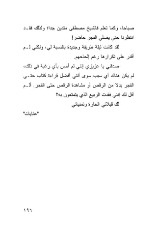 ‫ﺼﺒﺎﺤﺎ، ﻭﻜﻤﺎ ﺘﻌﻠﻡ ﻓﺎﻟﺸﻴﺦ ﻤﺼﻁﻔﻰ ﻤﺘﺩﻴﻥ ﺠﺩﺍ؛ ﻭﻟﺫﻟﻙ ﻓﻘـﺩ‬
             ‫‪‬‬                                 ‫‪‬‬
                        ‫ﺍﻨﺘﻅﺭﻨﺎ ﺤﺘﻰ ﻴﺼﻠﻲ ﺍﻟﻔﺠﺭ ﺤﺎﻀﺭ!‬
‫ﻟﻘﺩ ﻜﺎﻨﺕ ﻟﻴﻠﺔ ﻁﺭﻴﻔﺔ ﻭﺠﺩﻴﺩﺓ ﺒﺎﻟﻨﺴﺒﺔ ﻟﻲ، ﻭﻟﻜﻨﻲ ﻟـﻡ‬
                         ‫ﺃﻗﺩﺭ ﻋﻠﻰ ﺘﻜﺭﺍﺭﻫﺎ ﺭﻏﻡ ﺇﻟﺤﺎﺤﻬﻡ.‬
‫ﺼﺩﻗﻨﻲ ﻴﺎ ﻋﺯﻴﺯﻱ ﺇﻨﻨﻲ ﻟﻡ ﺃﺤﺱ ﺒﺄﻱ ﺭﻏﺒﺔ ﻓﻲ ﺫﻟﻙ،‬
‫ﻟﻡ ﻴﻜﻥ ﻫﻨﺎﻙ ﺃﻱ ﺴﺒﺏ ﺴﻭﻯ ﺃﻨﻨﻲ ﺃﻓﻀل ﻗﺭﺍﺀﺓ ﻜﺘﺎﺏ ﺤﺘـﻰ‬
‫ﺍﻟﻔﺠﺭ ﺒﺩﻻ ﻤﻥ ﺍﻟﺭﻗﺹ ﺃﻭ ﻤﺸﺎﻫﺩﺓ ﺍﻟﺭﻗﺹ ﺤﺘﻰ ﺍﻟﻔﺠﺭ. ﺃﻟـﻡ‬
                                         ‫ﹰ‬
                ‫ﺃﻗل ﻟﻙ ﺇﻨﻨﻲ ﻓﻘﺩﺕ ﺍﻟﺭﺒﻴﻊ ﺍﻟﺫﻱ ﻴﺘﻤﺘﻌﻭﻥ ﺒﻪ؟‬
                        ‫ﻟﻙ ﻗﺒﻼﺘﻲ ﺍﻟﺤﺎﺭﺓ ﻭﺘﻤﻨﻴﺎﺘﻲ‬
‫"ﻋﻨﺎﻴﺎﺕ"‬




‫٦٩١‬
 